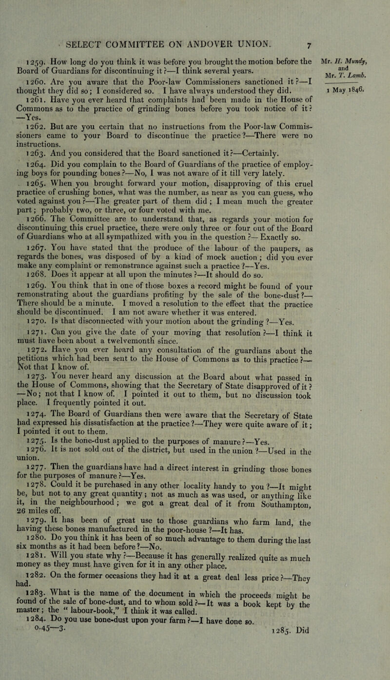 1259. How long do you think it was before you brought the motion before the Board of Guardians for discontinuing it ?—I think several years. 1260. Are you aware that the Poor-law Commissioners sanctioned it?—I thought they did so; I considered so. I have always understood they did. 1261. Have you ever heard that complaints had been made in the House of Commons as to the practice of grinding bones before you took notice of it ? —Yes. 1262. But are you certain that no instructions from the Poor-law Commis¬ sioners came to your Board to discontinue the practice?—There were no instructions. 1263. And you considered that the Board sanctioned it?—Certainly. 1264. Did you complain to the Board of Guardians of the practice of employ¬ ing boys for pounding bones ?—No, I was not aware of it till very lately. 1265. When you brought forward your motion, disapproving of this cruel practice of crushing bones, what was the number, as near as you can guess, who voted against you ?—The greater part of them did ; I mean much the greater part; probably two, or three, or four voted with me. 1266. The Committee are to understand that, as regards your motion for discontinuing, this cruel practice, there were only three or four out of the Board of Guardians who at all sympathized with you in the question ?— Exactly so. 1267. You have stated that the produce of the labour of the paupers, as regards the bones, was disposed of by a kind of mock auction ; did you ever make any complaint or remonstrance against such a practice?—Yes. 1268. Does it appear at all upon the minutes ?—-It should do so. 1269. You think that in one of those boxes a record might be found of your remonstrating about the guardians profiting by the sale of the bone-dust?— There should be a minute. I moved a resolution to the effect that the practice should be discontinued. I am not aware whether it was entered. 1270. Is that disconnected with your motion about the grinding ?—Yes. 1271. Can you give the date of your moving that resolution?—I think it must have been about a twelvemonth since. 1272. Have you ever heard any consultation of the guardians about the petitions which had been sent to the House of Commons as to this practice ?— Not that I know of. 1273. You never heard any discussion at the Board about what passed in the House of Commons, showing that the Secretary of State disapproved of it ? —No; not that I know of. I pointed it out to them, but no discussion took place. I frequently pointed it out. 1274. The Board of Guardians then were aware that the Secretary of State had expressed his dissatisfaction at the practice ?—They were quite aware of it; I pointed it out to them. 1275. Is the bone-dust applied to the purposes of manure ?~Yes. 1276. It is not sold out of the district, but used in the union ?—Used in the union. 1277. Then the guardians have had a direct interest in grinding those bones for the purposes of manure ?—Yes. 1278. Could it be purchased in any other locality handy to you ?—It might be, but not to any great quantity; not as much as was used, or anythin^ like it, in the neighbourhood; we got a great deal of it from Southampton 26 miles off. r 1279. It has been of great use to those guardians who farm land, the having these bones manufactured in the poor-house ?—It has. 1280. Do you think it has been of so much advantage to them during the last six months as it had been before ?—No. 1281. Will you state why ?—Because it has generally realized quite as much money as they must have given for it in any other place. 1282. On the former occasions they had it at a great deal less price?—They had. J 1283. What is the name of the document in which the proceeds might be found of the sale of bone-dust, and to whom sold?—It was a book kept by the master ; the “ labour-book,” I think it was called. 1284. Do you use bone-dust upon your farm ?—I have done so 0*45—3- Mr. H. Mundy, and Mr. T. Lamb. 1 May 1846. * 1285. Did