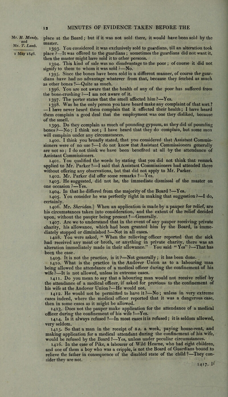 Mr. H. Mundy, and Mr. T. Lamb. l May 1846. place at the Board ; but if it was not sold there, it would have been sold by the master. 1303. You considered it was exclusively sold to guardians, till an alteration took place ?—It was offered to the guardians ; sometimes the guardians did not want it, then the master might have sold it to other persons. 1304. This kind of sale was no disadvantage to the poor; of course it did not signify to them to whom it was sold ?—No. 1395. Since the bones have been sold in a different manner, of course the guar¬ dians have had no advantage whatever from that, because they fetched as much as other bones?—Quite as much. 1396. You are not aware that the health of any of the poor has suffered from the bone-crushing ?—I am not aware of it. 1397. The porter states that the smell affected him?—Yes. 1398. Was he the only person you have heard make any complaint of that sort ? — I have never heard them complain that it affected their health; I have heard them complain a good deal that the employment was one they disliked, because of the smell. 1399. Do they complain as much of pounding gypsum, as they did of pounding bones ?—No ; I think not; I have heard that they do complain, but some men will complain under any circumstances. 1400. I think you broadly stated, that you considered that Assistant Commis¬ sioners were of no use ?—1 do not know that Assistant Commissioners generally are not so; I do not think we have been benefited at all by the attendance of Assistant Commissioners. 1401. You qualified the words by stating that you did not think that remark applied to Mr. Parker ?—I said that Assistant Commissioners had attended there without offering any observations, but that did not apply to Mr. Parker. 1402. Mr. Parker did offer some remarks ?—Yes. 1403. He suggested, did not he, the immediate dismissal of the master on one occasion ?—Yes. 1404. In that he differed from the majority of the Board ?—Yes. 1405. You consider he was perfectly right in making that suggestion ?—I do, certainly. 1406. Mr. Sheridan.] When an application is made by a pauper for relief, are his circumstances taken into consideration, and the extent of the relief decided upon, without the pauper being present ?—Generally. 1407. Are we to understand that in the event of any pauper receiving private charity, his allowance, which had been granted him by the Board, is imme¬ diately stopped or diminished ?—Not in all cases. 1408. You were asked, “ When the relieving officer reported that the sick had received any meat or broth, or anything in private charity, there was an alteration immediately made in their allowance.” You said “Yes” ?—That has been the case. 1409. It is not the practice, is it ?—Not generally; it has been done. _ 1410. What is the practice in the Andover Union as to a labouring man being allowed the attendance of a medical officer during the confinement of his wife ?—It is not allowed, unless in extreme cases. 1411. Do you mean to say that a labouring man would not receive relief by the attendance of a medical officer, if asked for previous to the confinement of his wife at the Andover Union ?—He would not. 1412. He would not be permitted to have it?—No ; unless in very extreme cases indeed, where the medical officer reported that it was a dangerous case, then in some cases as it might be allowed. 1413. Does not the pauper make application for the attendance of a medical officer during the confinement of his wife ?—Yes. 1414. Is it always refused ?—In most cases it is refused ; it is seldom allowed, very seldom. 1415. So that a man in the receipt of 8 s. a week, paying house-rent, and making application for a medical attendant during the confinement of his wife, would be refused by the Board?—Yes, unless under peculiar circumstances. 1416. In the case of Pike, a labourer of Wild Hearne, who had eight children, and one of them a boy who was a cripple, is not the Board of Guardians bound to relieve the father in consequence of the disabled state of the child ?—They con¬ sider they are not. 1 1417. \l