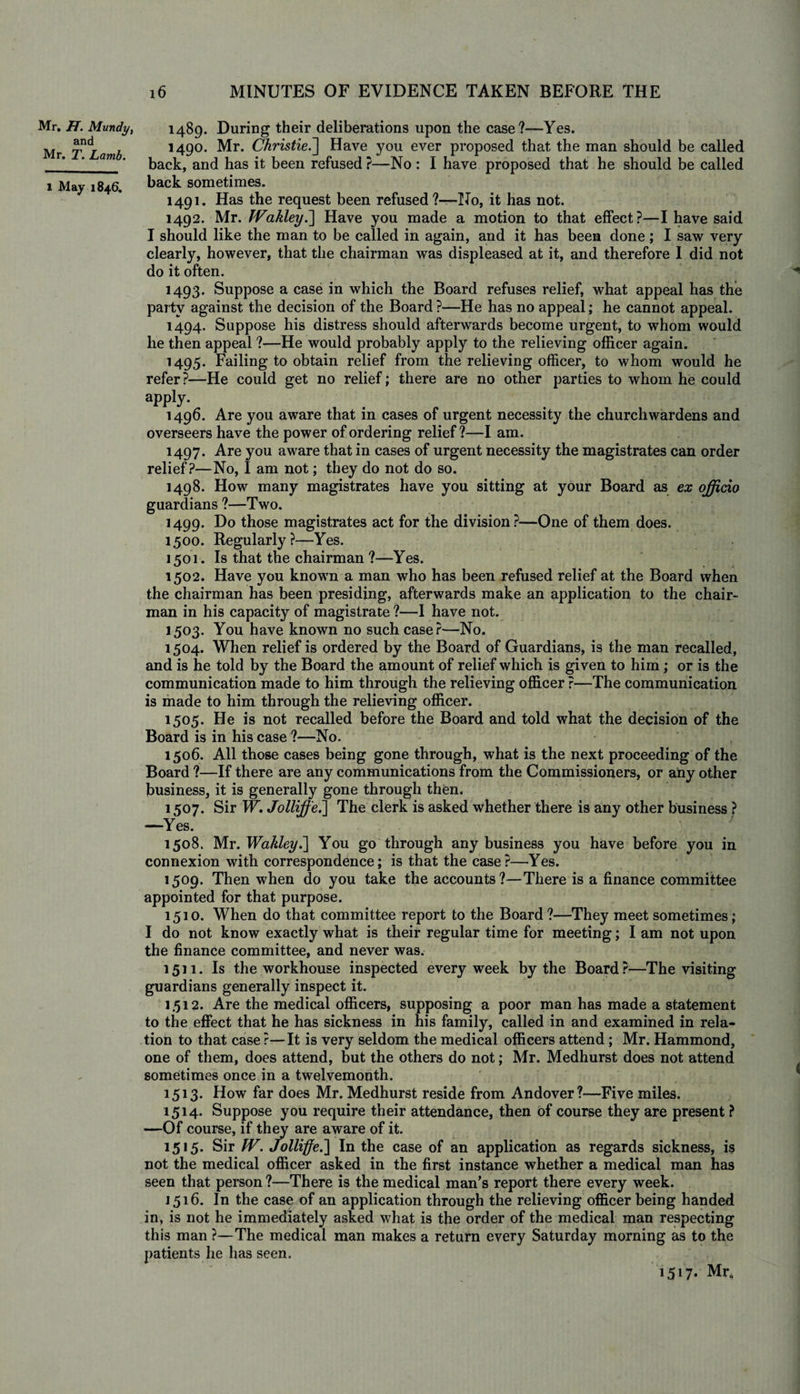 Mr. H. Mundy, and Mr. T. Lamb. 1 May 1846. 16 MINUTES OF EVIDENCE TAKEN BEFORE THE 1489. During their deliberations upon the case?—Yes. 1490. Mr. ChristieJ] Have you ever proposed that the man should be called back, and has it been refused ?—No : I have proposed that he should be called back sometimes. 1491. Has the request been refused ?—No, it has not. 1492. Mr. JVakley.] Have you made a motion to that effect?—I have said I should like the man to be called in again, and it has been done; I saw very clearly, however, that the chairman was displeased at it, and therefore I did not do it often. 1493. Suppose a case in which the Board refuses relief, what appeal has the party against the decision of the Board ?—He has no appeal; he cannot appeal. 1494. Suppose his distress should afterwards become urgent, to whom would he then appeal ?—He would probably apply to the relieving officer again. 1495. Failing to obtain relief from the relieving officer, to whom would he refer ?—He could get no relief; there are no other parties to whom he could appty. 1496. Are you aware that in cases of urgent necessity the churchwardens and overseers have the power of ordering relief?—I am. 1497. Are you aware that in cases of urgent necessity the magistrates can order relief?—No, I am not; they do not do so. 1498. How many magistrates have you sitting at your Board as ex officio guardians ?—Two. 1499. Do those magistrates act for the division?—One of them does. 1500. Regularly?—Yes. 1501. Is that the chairman ?—Yes. 1502. Have you known a man who has been refused relief at the Board when the chairman has been presiding, afterwards make an application to the chair¬ man in his capacity of magistrate ?—I have not. 1503. You have known no such case?—No. 1504. When relief is ordered by the Board of Guardians, is the man recalled, and is he told by the Board the amount of relief which is given to him; or is the communication made to him through the relieving officer ?—The communication is made to him through the relieving officer. 1505. He is not recalled before the Board and told what the decision of the Board is in his case ?—No. 1506. All those cases being gone through, what is the next proceeding of the Board ?—If there are any communications from the Commissioners, or any other business, it is generally gone through then. 1507. Sir W. Jolliffe.] The clerk is asked whether there is any other business ? —Yes. 1508. Mr. Wakley.] You go through any business you have before you in connexion with correspondence; is that the case?—Yes. 1509. Then when do you take the accounts?—There is a finance committee appointed for that purpose. 1510. When do that committee report to the Board?—They meet sometimes; I do not know exactly what is their regular time for meeting; I am not upon the finance committee, and never was. 1511. Is the workhouse inspected every week by the Board?—The visiting guardians generally inspect it. 1.512. Are the medical officers, supposing a poor man has made a statement to the effect that he has sickness in his family, called in and examined in rela¬ tion to that case r—It is very seldom the medical officers attend; Mr. Hammond, one of them, does attend, but the others do not; Mr. Medhurst does not attend sometimes once in a twelvemonth. 1513. How far does Mr. Medhurst reside from Andover?—Five miles. 1514. Suppose you require their attendance, then of course they are present ? —Of course, if they are aware of it. 1515. Sir W. Jolliffe.-] In the case of an application as regards sickness, is not the medical officer asked in the first instance whether a medical man has seen that person ?—There is the medical man’s report there every week. 1516. In the case of an application through the relieving officer being handed in, is not he immediately asked what is the order of the medical man respecting this man ?—The medical man makes a return every Saturday morning as to the patients he has seen. 1517. Mr,