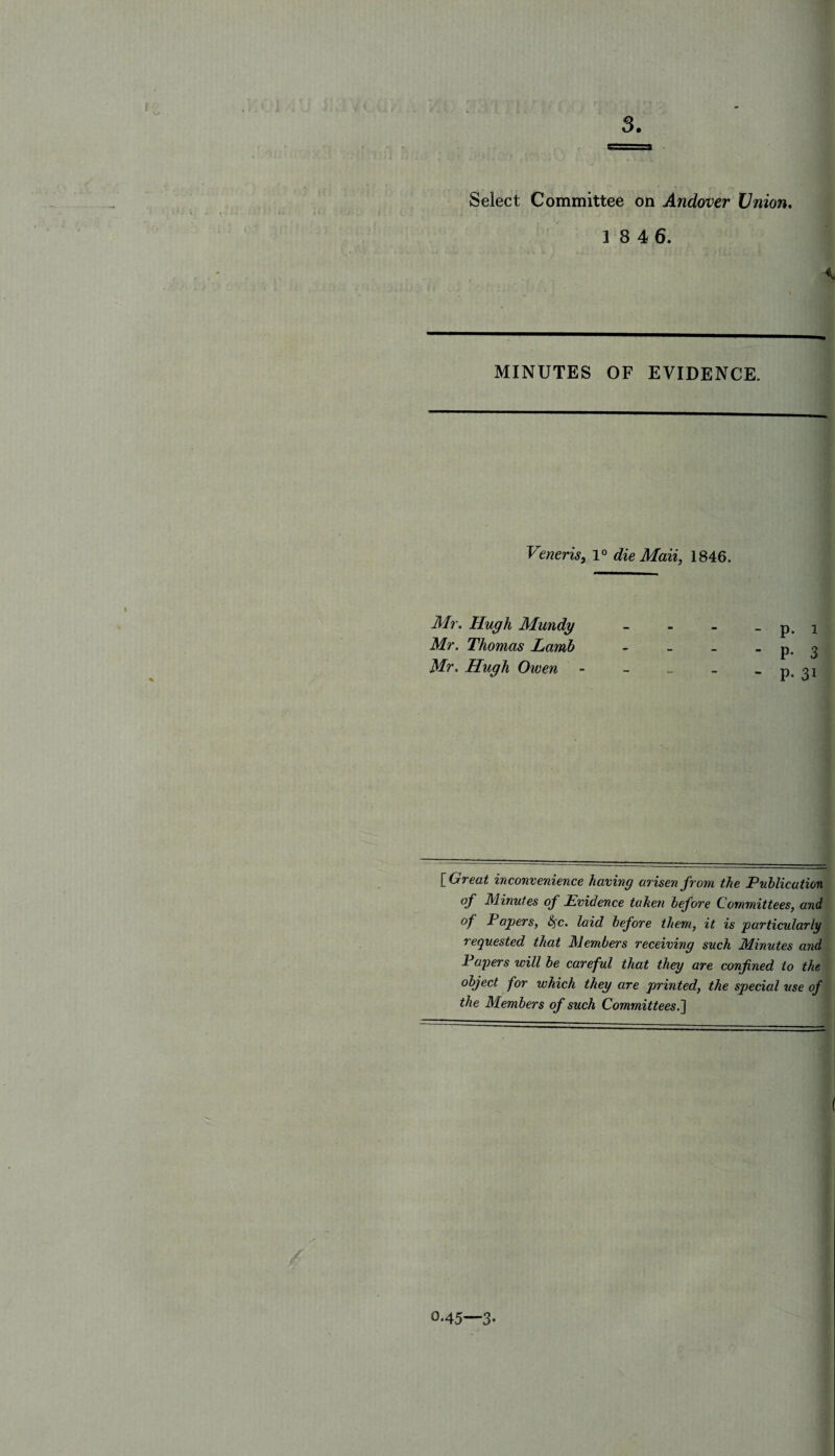 f • I 3. Select Committee on Andover Union. 1 8 4 6. MINUTES OF EVIDENCE. Veneris, 1° die Mail, 1846. Mr. Hugh Mundy Mr. Thomas Lamb Mr. Hugh Owen p. i P- 3 P- 31 E Great inconvenience having arisen from the Publication of Minutes of Evidence taken before Committees, and of Papers, &jc. laid before them, it is particularly requested that Members receiving such Minutes and Papers will be careful that they are confined to the object for which they are printed, the special use of the Members of such Committees.'] O.45—3.