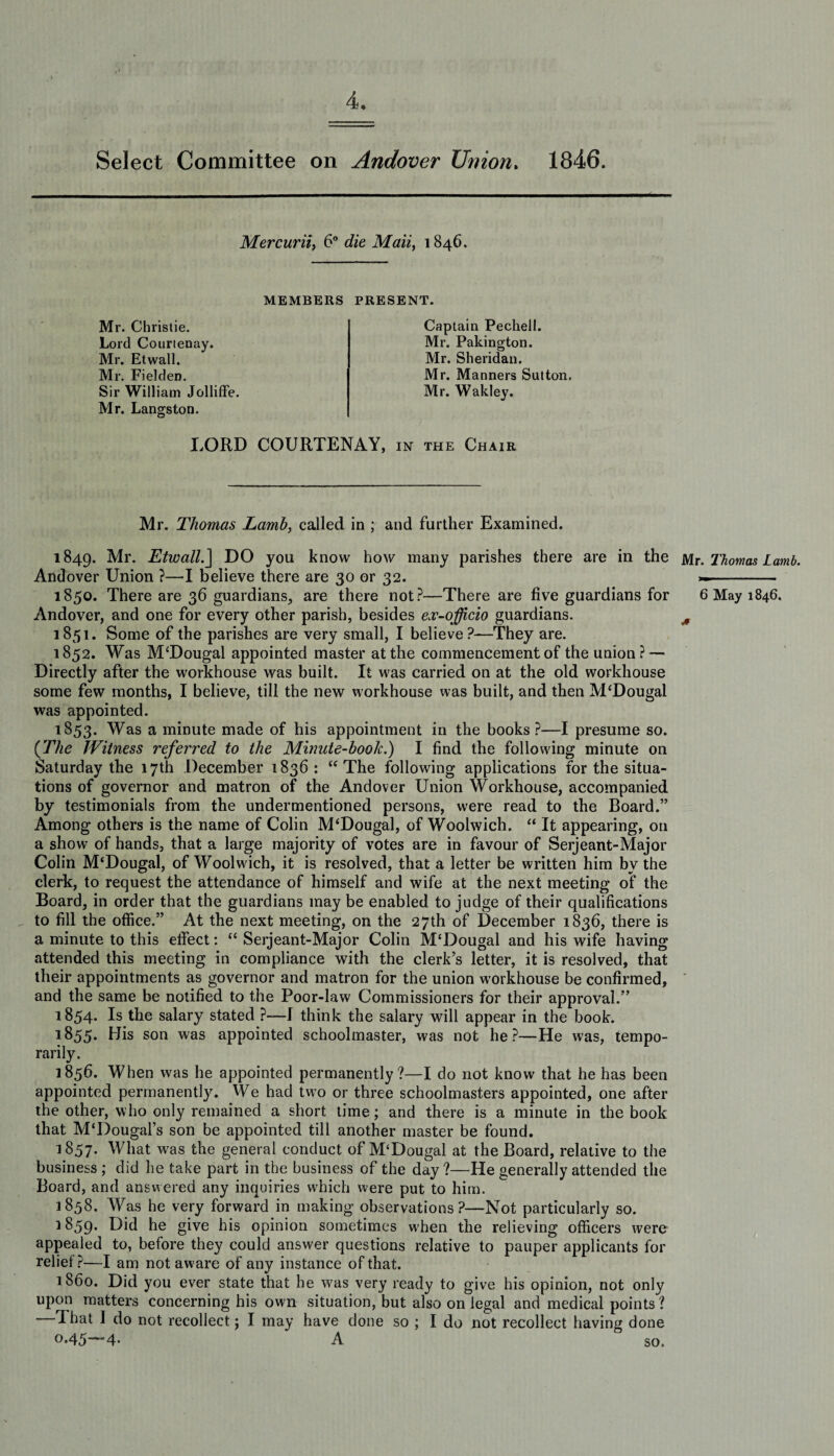 Select Committee on Andover Union. 1846. Mercurii, 6° die ALm, 1846. MEMBERS PRESENT. Mr. Christie. Lord Courtenay. Mr. Etwall. Mr. Fielden. Sir William Jolliffe. Mr. Langston. Captain Pechell. Mr. Pakington. Mr. Sheridan. Mr. Manners Sutton. Mr. Wakley. LORD COURTENAY, in the Chair Mr. Thomas Lamb, called in ; and further Examined. 1849. Mr. Etwall.] DO you know how many parishes there are in the Andover Union ?—I believe there are 30 or 32. 1850. There are 36 guardians, are there not?—There are five guardians for Andover, and one for every other parish, besides ex-officio guardians. 1851. Some of the parishes are very small, I believe?—They are. 1852. Was McDougal appointed master at the commencement of the union? — Directly after the workhouse was built. It was carried on at the old workhouse some few months, I believe, till the new workhouse was built, and then M'Dougal was appointed. 1853. Was a minute made of his appointment in the books ?—I presume so. (.The Witness referred to the Minute-boolc.) I find the following minute on Saturday the 17th December 1836: “ The following applications for the situa¬ tions of governor and matron of the Andover Union Workhouse, accompanied by testimonials from the undermentioned persons, were read to the Board.” Among others is the name of Colin M‘Dougal, of Woolwich. “ It appearing, on a show of hands, that a large majority of votes are in favour of Serjeant-Major Colin M'Dougal, of Woolwdch, it is resolved, that a letter be written him by the clerk, to request the attendance of himself and wife at the next meeting of the Board, in order that the guardians may be enabled to judge of their qualifications to fill the office.” At the next meeting, on the 27th of December 1836, there is a minute to this effect: “ Serjeant-Major Colin M‘Dougal and his wife having attended this meeting in compliance with the clerk’s letter, it is resolved, that their appointments as governor and matron for the union workhouse be confirmed, and the same be notified to the Poor-law Commissioners for their approval.” 1854* Is the salary stated ?—I think the salary will appear in the book. 1855. His son was appointed schoolmaster, was not he?—He was, tempo¬ rarily. 1856. When was he appointed permanently?—I do not know that he has been appointed permanently. We had two or three schoolmasters appointed, one after the other, who only remained a short time; and there is a minute in the book that M'Dougal’s son be appointed till another master be found. 1857. What was the general conduct of M‘Dougal at the Board, relative to the business ; did he take part in the business of the day?—He generally attended the Board, and answered any inquiries which were put to him. 1858. Was he very forward in making observations?—Not particularly so. 1859. Did he give his opinion sometimes when the relieving officers were appealed to, before they could answer questions relative to pauper applicants for relief?—I am not aware of any instance of that. 1860. Did you ever state that he w'as very ready to give his opinion, not only upon matters concerning his own situation, but also on legal and medical points? —That I do not recollect; I may have done so ; I do not recollect having done 0.45—4. A so. Mr. Thomas Lamb. 6 May 1846. a