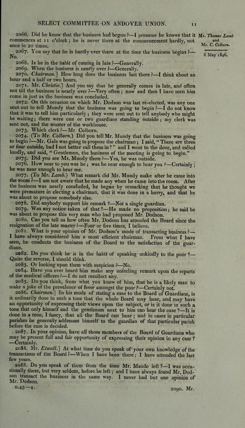 2066. Did lie know that the business had begun ?—I presume he knows that it commences at 11 o’clock ; he is never there at the commencement hardly, not once in 20 times. 2067. You say that he is hardly ever there at the time the business begins ?—* 2068. Is he in the habit of coming in late?—Generally. 2069. When the business is nearly over ?—Generally. 2070. Chairman.] How long does the business last there ?—I think about an hour and a half or two hours. 2071. Mr. Christie.'] And you say that he generally comes in late, and often not till the business is nearly over ?—Very often ; now and then I have seen him come in just as the business was concluded. 2072. On this occasion on which Mr. Dodson was last re-elected, was any one sent out to tell Mundy that the business was going to begin ?—I do not know that it was to tell him particularly; they were sent out to tell anybody who might be waiting; there were one or two guardians standing outside ; my clerk was sent out, and the master of the workhouse. 2073. Which clerk?—Mr Colborn. 2074* (To Mr. Colborn.) Did you tell Mr. Mundy that the business was going to begin :—-Mr. Gale was going to propose the chairman ; I said, “ There are three or four outside, had I not better call them in ? ” and I went to the door, and called loudly, and said, “ Gentlemen, the business of the meeting is going to begin.” 2075. Did you see Mr. Mundy there?—Yes, he was outside. 2076. How near to you was he ; was he near enough to hear you ?—Certainly \ he was near enough to hear me. 2077. (To Mr. Lamb.) What remark did Mr. Mundy make after he came into the room ?—I am not aware that he made any when he came into the room. After the business was nearly concluded, he began by remarking that he thought we were premature in electing a chairman, that it was done in a hurry, and that he was about to propose somebody else. 2078. Did anybody support his remark ?—Not a single guardian. 2079* Was any notice taken of that?—He made no proposition; he said he was about to propose this very man who had proposed Mr. Dodson. 2080. Can you tell us how often Mr. Dodson has attended the Board since the resignation of the late master ?—-Four or five times, I believe. 2081. What is your opinion of Mr. Dodson’s mode of transacting business?—• I have always considered him a most efficient chairman. From what I have seen, he conducts the business of the Board to the satisfaction of the guar¬ dians. 2082. Do you think he is in the habit of speaking unkindly to the poor ?— Quite the reverse, I should think. 2083. Or looking upon them with suspicion ?—No. 2084. Have you ever heard him make any unfeeling remark upon the reports of the medical officers ?—I do not recollect any. 2085. Do you think, from what you know of him, that he is a likely man to make a joke of the prevalence of fever amongst the poor ?—Certainly not. 2086. Chairman.] In his mode of stating a case to the Board of Guardians, is it ordinarily done in such a tone that the whole Board may hear, and may have an opportunity of expressing their views upon the subject, or is it done in such a tone that only himself and the gentlemen next to him can hear the case ?—It is done in a tone, I fancy, that all the Board can hear; and in cases in particular parishes he generally addresses himself to the guardian of that particular parish before the case is decided. 2087. In your opinion, have all those members of the Board of Guardians who may be present full and fair opportunity of expressing their opinion in any case ? —Certainly. 2088. Mr. Etwall.] At what time do you speak of your own knowledge of the transactions of the Board r—When I have been there; I have attended the last few years. 2088. Do you speak of them from the time Mr. Maude left ?—I was occa¬ sionally there, but very seldom, before he left; and I have always found Mr. Dod¬ son transact the business in the same way. I never had but one opinion of Mr. Dodson. °*45 4- 2090. Mr. Mr. Thomas Lamb and Mr. C. Colborn.