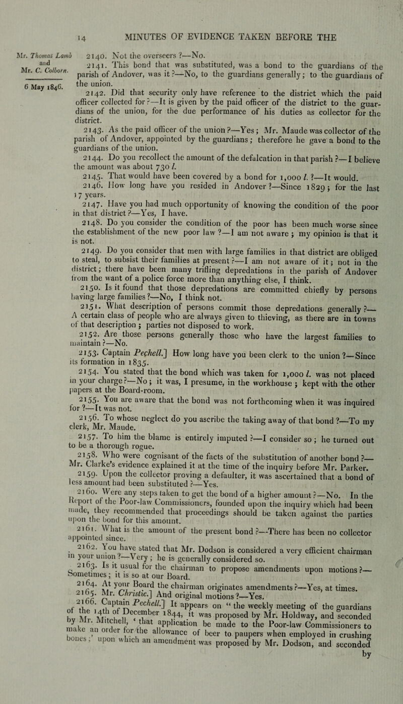 Mr. Thomas Lamb and Mr. C. Colhorn. 6 May 1846. 2140. Not the overseers ?—No. 2141. This bond that was substituted, was a bond to the guardians of the parish of Andover, was it ?—No, to the guardians generally; to the guardians of the union. 2142. Did that security only have reference to the district which the paid officer collected for?—It is given by the paid officer of the district to the guar¬ dians of the union, for the due performance of his duties as collector for the district. 2143. As the paid officer of the union?—Yes; Mr. Maude was collector of the parish of Andover, appointed by the guardians; therefore he gave a bond to the guardians of the union. 2144. Do you recollect the amount of the defalcation in that parish ?—I believe the amount was about 730 /. 2145. That would have been covered by a bond for 1,000 l ?—It would. 2146. How long have you resided in Andover ?—Since 1829; for the last ] 7 years. 2147. Have you had much opportunity of knowing the condition of the ooor in that district ?—Yes, I have. F 2148. Do you consider the condition of the poor has been much worse since the establishment of the new poor law ?—I am not aware ; my opinion is that it is not. 2149. Do you consider that men with large families in that district are obliged to steal, to subsist their families at present ?—I am not aware of it; not in the district; there have been many trifling depredations in the parish of Andover from the want of a police force more than anything else, I think. 2150. Is it found that those depredations are committed chiefly by persons having large families ?—No, I think not. 2151* What description of persons commit those depredations generally?_ A ceitain class of people who are always given to thieving, as there are in towns oi that description ; parties not disposed to w7ork. 21,52. Aie those persons generally those who have the largest families to maintain?—No. 2153. Captain Peckell.] How long have you been clerk to the union?—Since its formation in 1 835. 2154. You stated that the bond which was taken for 1,000 l. was not placed in your charger No; it was, I presume, in the workhouse ; kept with the other papers at the Board-room. 2155’ You aie aware that the bond was not forthcoming when it was inquired for ?—It was not. 1 , 21TP wbose neSlect do you ascribe the taking away of that bond ?—To mv clerk, Mr. Maude. J 2157. To him the blame is entirely imputed ?—I consider so; he turned out to be a thorough rogue. 2158* Who were cognisant of the facts of the substitution of another bond?— Mr. Clarke’s evidence explained it at the time of the inquiry before Mr. Parker. 2159. Upon the collector proving a defaulter, it was ascertained that a bond of Jess amount had been substituted ?—Yes. 2160. Were any steps taken to get the bond of a higher amount ?—No. In the Report of the Poor-law Commissioners, founded upon the inquiry which had been mat e, they recommended that proceedings should be taken against the parties upon the bond for this amount. 2161. What is the amount of the present bond ?—There has been no collector appointed since. 2162. You have stated that Mr. Dodson is considered a very efficient chairman in youi union . Very ; he is generally considered so. G 21 T Is it usual for the chairman to propose amendments upon motions ?— bometmies; it is so at our Board. 21^j A1 ?°.ard the chairman originates amendments?—Yes, at times. 2t 65. Mr. Christie.] And original motions ?—Yes. of the Fcch°11^ QIt: aPPears on “ the weekly meeting of the guardians bv Mr Mitchell e«CTab*er l8r4, .U was ProPosed by Mr* Holdway, and seconded niake a-, nr l f |hat application be made to the Poor-law Commissioners to . ‘ / er or the allowance of beer to paupers when employed in crushing , upon w nch an amendment was proposed by Mr. Dodson, and seconded by