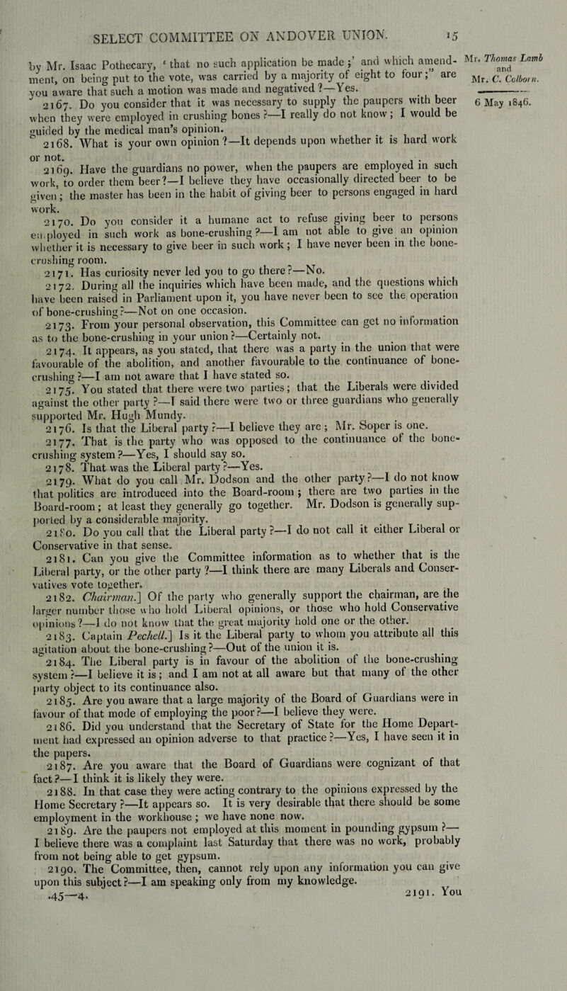 by Mr. Isaac Pothecary, £ that no such application be made and which amend¬ ment, on being put to the vote, was carried by a majority of eight to fourare vou aware that such a motion was made and negatived ?—Yes. when they were employed in crushing bones ?—I really do not know; I would be guided by the medical man’s opinion. ° 2168. What is your own opinion?—It depends upon whether it is hard work 21 bp. Have the guardians no power, when the paupers are employed in such work, to order them beer?—I believe they have occasionally directed beer to be given’; the master has been in the habit of giving beer to persons engaged in hard work. . . , 2170. Do you consider it a humane act to refuse giving beer to persons employed in such work as bone-crushing ?—lam not able to give an opinion whether it is necessary to give beer in such work; I have nevei been in the bone- crushing room. 2171. Has curiosity never led you to go there?—No. 2172. During all the inquiries which have been made, and the questions which have been raised in Parliament upon it, you have never been to sec the opeiation of bone-crushing ?—Not on one occasion. 2173. From your personal observation, this Committee can get no information as to the bone-crushing in your union ?—Certainly not. 2174. It appears, as you stated, that there was a party in the union that were favourable of the abolition, and another favourable to the continuance of bone¬ crushing ?—I am not aware that I have stated so. 2175. You stated that there were two parties; that the Liberals were divided against the other party ?—T said there were two or three guardians who generally supported Mr. Hugh Mundy. 2176. Is that the Liberal party ?—I believe they are ; Kir. Soper is one. 2177. That is the party who was opposed to the continuance of the bone¬ crushing system?—Yes, I should say so. 2178. That was the Liberal party ?—Yes. 2179. What do you call Mr. Dodson and the other party? I do not know that politics are introduced into the Board-room ; there are two parties in the Board-room; at least they generally go together. Mr. Dodson is generally sup¬ ported by a considerable majority. 2180. Do you call that the Liberal party?—I do not call it either Liberal or Conservative in that sense. 2181. Can you give the Committee information as to whether that is the Liberal party, or the other party ?—I think there are many Liberals and Conser¬ vatives vote together, 2182. Chairman^] Of the parly who generally support the chairman, are the larger number those who hold Liberal opinions, or those who hold Conservative opinions?—1 do not know that the great majority hold one or the other. 2183. Captain PechelL] Is it the Liberal party to whom you attribute all this agitation about the bone-crushing?—Out of the union it is. 2184. The Liberal party is in favour of the abolition ol the bone-crushing system ?—I believe it is; and I am not at all aware but that many of the other party object to its continuance also. 2185. Are you aware that a large majority of the Board of Guardians were in favour of that mode of employing the poor?—I believe they were. 2186. Did you understand that the Secretary of State for the Home Depart¬ ment had expressed an opinion adverse to that practice ?—Yes, I have seen it in the papers. 2187. Are you aware that the Board of Guardians were cognizant of that fact?—I think it is likely they were. 2188. In that case they were acting contrary to the opinions expressed by the Home Secretary ?—It appears so. It is very desirable that there should be some employment in the workhouse ; we have none now. 2189. Are the paupers not employed at this moment in pounding gypsum ? I believe there was a complaint last Saturday that there was no work, probably from not being able to get gypsum. 2190. The Committee, then, cannot rely upon any information you can give upon this subject?—I am speaking only from my knowledge. .45—4. 2*9i- You Mr. Thomas Lamb and Mr. C. Colborn.