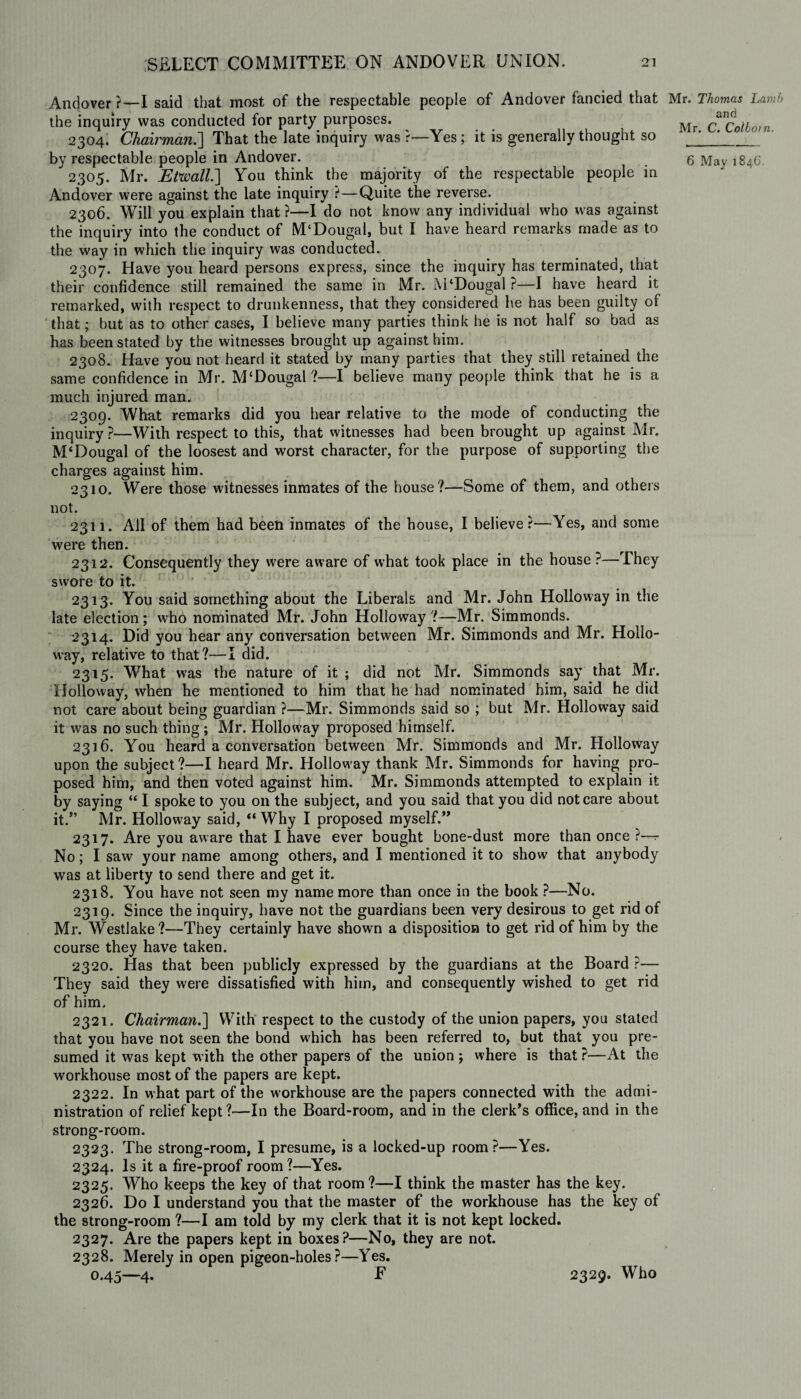 Andover ?—I said that most of the respectable people of Andover fancied that the inquiry was conducted for party purposes. 2304. Chairman.'] That the late inquiry was r—Yes; it is generally thought so 2305. Mr. EVwall.] You think the majority of the respectable people in Andover were against the late inquiry ?—Quite the reverse. 2306. Will you explain that ?—I do not know any individual who was against the inquiry into the conduct of M‘DougaI, but I have heard remarks made as to the way in which the inquiry was conducted. 2307. Have you heard persons express, since the inquiry has terminated, that their confidence still remained the same in Mr. M‘Dougal ?—I have heard it remarked, with respect to drunkenness, that they considered he has been guilty of that; but as to other cases, I believe many parties think he is not half so bad as has been stated by the witnesses brought up against him. 2308. Have you not heard it stated by many parties that they still retained the same confidence in Mr. McDougal ?—I believe many people think that he is a much injured man. 2309. What remarks did you hear relative to the mode of conducting the inquiry ?—With respect to this, that witnesses had been brought up against Mr. M‘Dougal of the loosest and worst character, for the purpose of supporting the charges against him. 2310. Were those witnesses inmates of the house?—Some of them, and others not. 2311. AH of them had been inmates of the house, I believe?—Yes, and some were then. 2312. Consequently they were aware of what took place in the house?—They swore to it. 2313. You said something about the Liberals and Mr. John Holloway in the late election; who nominated Mr. John Holloway ?—Mr. Simmonds. 2314. Did you hear any conversation between Mr. Simmonds and Mr. Hollo¬ way, relative to that?—I did. 2315. What was the nature of it ; did not Mr. Simmonds say that Mr. Holloway, when he mentioned to him that he had nominated him, said he did not care about being guardian ?—Mr. Simmonds said so ; but Mr. Holloway said it was no such thing ; Mr. Holloway proposed himself. 2316. You heard a conversation between Mr. Simmonds and Mr. Holloway upon the subject ?—I heard Mr. Hollow ay thank Mr. Simmonds for having pro¬ posed him, and then voted against him. Mr. Simmonds attempted to explain it by saying “ I spoke to you on the subject, and you said that you did not care about it.” Mr. Holloway said, “Why I proposed myself.” 2317. Are you aware that I have ever bought bone-dust more than once ?— No; I saw your name among others, and I mentioned it to show that anybody was at liberty to send there and get it. 2318. You have not seen my name more than once in the book ?—No. 2319. Since the inquiry, have not the guardians been very desirous to get rid of Mr. Westlake?—They certainly have shown a disposition to get rid of him by the course they have taken. 2320. Has that been publicly expressed by the guardians at the Board ?— They said they were dissatisfied with him, and consequently wished to get rid of him. 2321. Chairman.] With respect to the custody of the union papers, you stated that you have not seen the bond which has been referred to, but that you pre¬ sumed it was kept w ith the other papers of the union ; where is that ?—At the workhouse most of the papers are kept. 2322. In what part of the workhouse are the papers connected with the admi¬ nistration of relief kept ?—In the Board-room, and in the clerk's office, and in the strong-room. 2323. The strong-room, I presume, is a locked-up room?—Yes. 2324. Is it a fire-proof room ?—Yes. 2325. Who keeps the key of that room?—I think the master has the key. 2326. Do I understand you that the master of the workhouse has the key of the strong-room ?—I am told by my clerk that it is not kept locked. 2327. Are the papers kept in boxes?—No, they are not. 2328. Merely in open pigeon-holes?—Yes. 0.45—4. F 2329. Who Mr. Thomas Lamb and Mr. C. Colbotn.