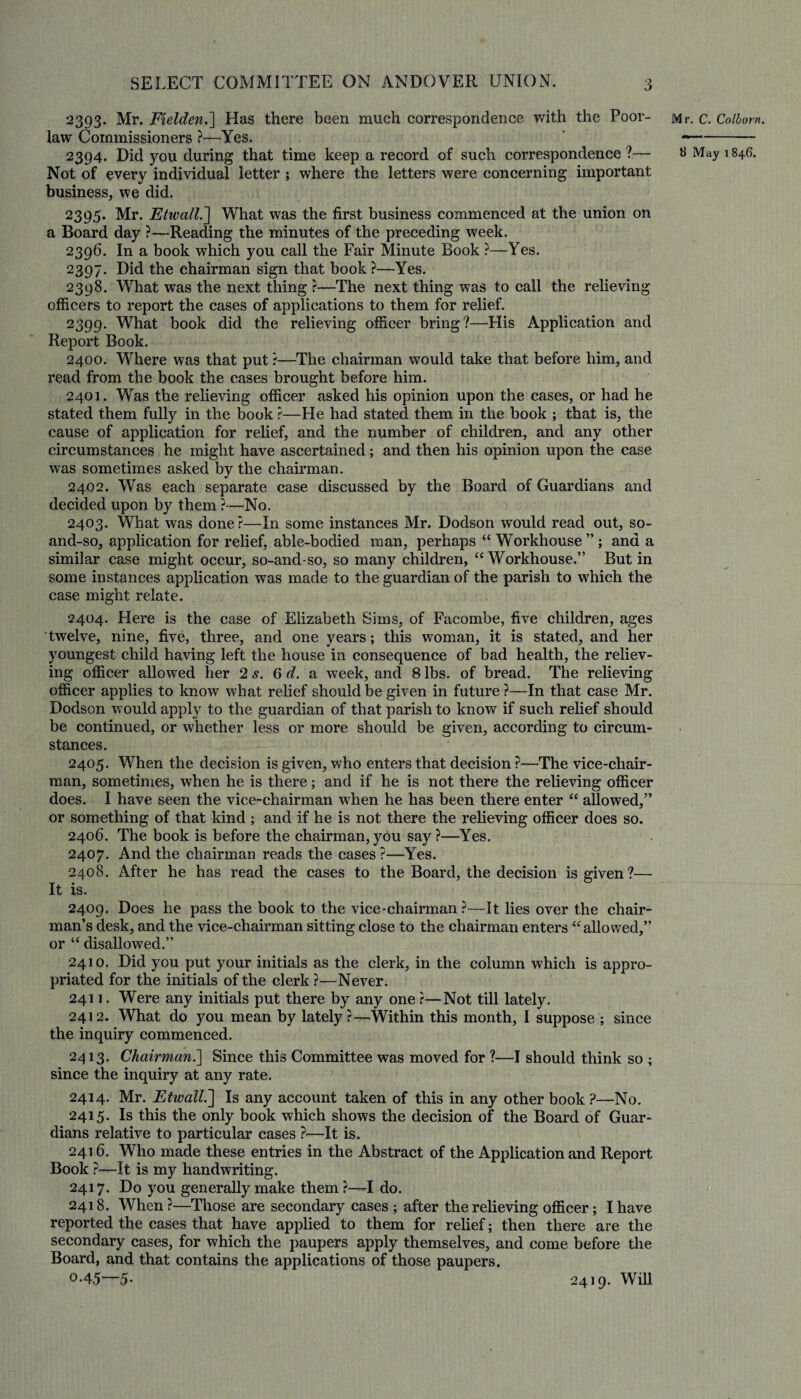 2393. Mr. Fxelden.] Has there been much correspondence with the Poor- law Commissioners ?—Yes. 2394. Did you during that time keep a record of such correspondence ?— Not of every individual letter ; where the letters were concerning important business, we did. 2395. Mr. Etwall.~\ What was the first business commenced at the union on a Board day ?—Reading the minutes of the preceding week. 2396. In a book which you call the Fair Minute Book ?—Yes. 2397. Did the chairman sign that book ?—Yes. 2398. What was the next thing ?—The next thing was to call the relieving officers to report the cases of applications to them for relief. 2399. What book did the relieving officer bring?—His Application and Report Book. 2400. Where was that put ?—The chairman would take that before him, and read from the book the cases brought before him. 2401. Was the relieving officer asked his opinion upon the cases, or had he stated them fully in the book ?—He had stated them in the book ; that is, the cause of application for relief, and the number of children, and any other circumstances he might have ascertained; and then his opinion upon the case was sometimes asked by the chairman. 2402. Was each separate case discussed by the Board of Guardians and decided upon by them ?—No. 2403. What was done?—In some instances Mr. Dodson would read out, so- and-so, application for relief, able-bodied man, perhaps “ Workhouse ” ; and a similar case might occur, so-and-so, so many children, “ Workhouse.” But in some instances application was made to the guardian of the parish to which the case might relate. 2404. Here is the case of Elizabeth Sims, of Facombe, five children, ages twelve, nine, five, three, and one years; this woman, it is stated, and her youngest child having left the house in consequence of bad health, the reliev¬ ing officer allowed her 2 s. 6 d. a week, and 8 lbs. of bread. The relieving officer applies to know what relief should be given in future ?—In that case Mr. Dodson would apply to the guardian of that parish to know if such relief should be continued, or whether less or more should be given, according to circum¬ stances. 2405. When the decision is given, who enters that decision ?—The vice-chair¬ man, sometimes, when he is there; and if he is not there the relieving officer does. I have seen the vice-chairman when he has been there enter “ allowed,” or something of that kind ; and if he is not there the relieving officer does so. 2406. The book is before the chairman, you say ?—Yes. 2407. And the chairman reads the cases ?—Yes. 2408. After he has read the cases to the Board, the decision is given?— It is. 2409. Does he pass the book to the vice-chairman ?—It lies over the chair¬ man’s desk, and the vice-chairman sitting close to the chairman enters “allowed,” or “ disallowed.” 2410. Did you put your initials as the clerk, in the column which is appro¬ priated for the initials of the clerk?—Never. 2411. Were any initials put there by any one ?—Not till lately. 2412. What do you mean by lately?—Within this month, I suppose ; since the inquiry commenced. 2413. Chairman.] Since this Committee was moved for ?—I should think so ; since the inquiry at any rate. 2414. Mr. Etwall.] Is any account taken of this in any other book ?—No. 2415. Is this the only book which shows the decision of the Board of Guar¬ dians relative to particular cases ?—It is. 2416. Who made these entries in the Abstract of the Application and Report Book ?—It is my handwriting. 2417. Do you generally make them ?—T do. 2418. When ?—Those are secondary cases ; after the relieving officer; I have reported the cases that have applied to them for relief; then there are the secondary cases, for which the paupers apply themselves, and come before the Board, and that contains the applications of those paupers. 0.45—5. Mr. C. Colborn. B May 1 846. 2419. Will