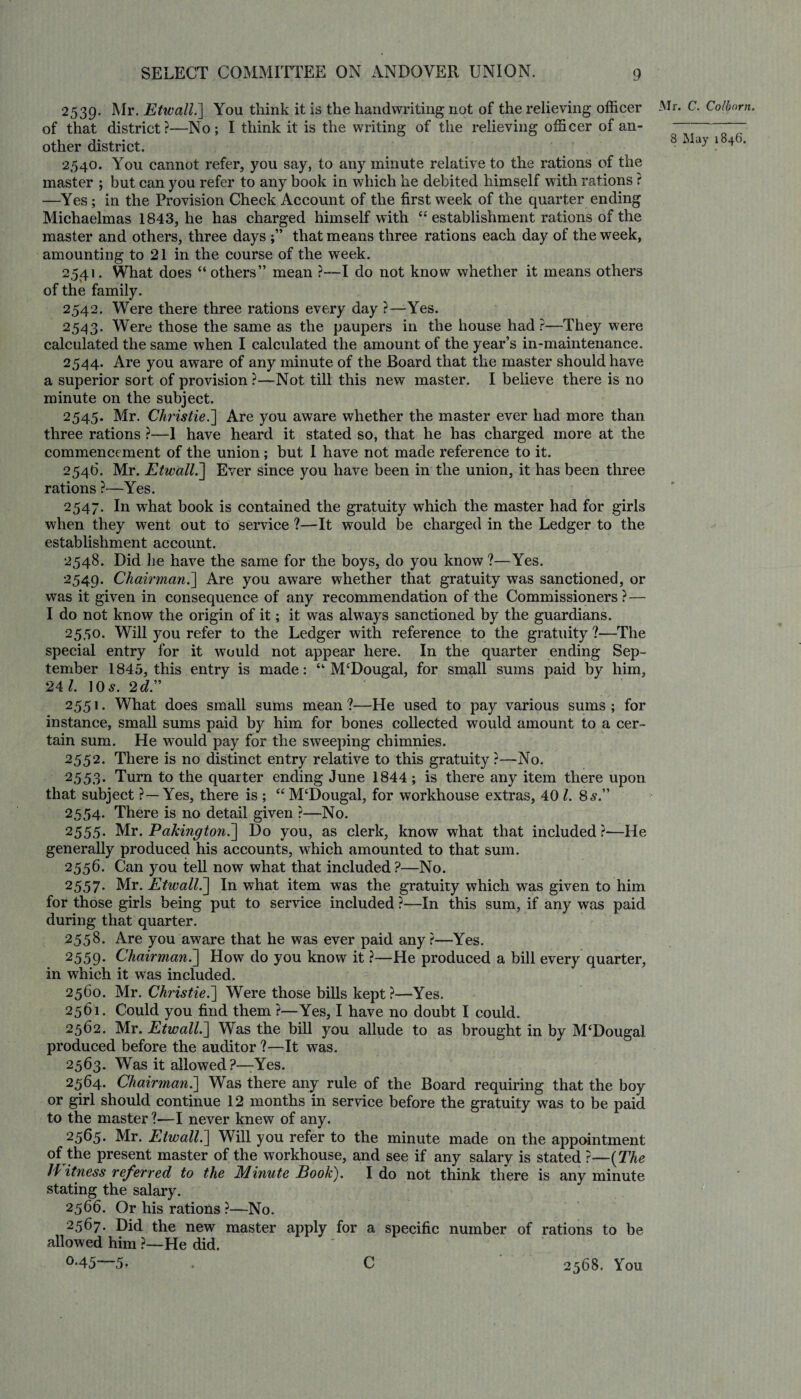 2539. Mr. Etwall.] You think it is the handwriting not of the relieving officer of that district?—No; I think it is the writing of the relieving officer of an¬ other district. 2540. You cannot refer, you say, to any minute relative to the rations of the master ; but can you refer to any book in which he debited himself with rations ? —Yes; in the Provision Check Account of the first week of the quarter ending Michaelmas 1843, he has charged himself with “establishment rations of the master and others, three days that means three rations each day of the week, amounting to 21 in the course of the week. 2541. What does “ others” mean ?—I do not know whether it means others of the family. 2542. Were there three rations every day ?—Yes. 2543. Were those the same as the paupers in the house had ?—They were calculated the same when I calculated the amount of the year’s in-maintenance. 2544. Are you aware of any minute of the Board that the master should have a superior sort of provision ?—Not till this new master. I believe there is no minute on the subject. 2545. Mr. Chj'istie.] Are you aware whether the master ever had more than three rations ?—1 have heard it stated so, that he has charged more at the commencement of the union; but I have not made reference to it. 2546. Mr. Etwall.] Ever since you have been in the union, it has been three rations ?—Yes. 2547. In what book is contained the gratuity which the master had for girls when they went out to service ?—It would be charged in the Ledger to the establishment account. 2548. Did he have the same for the boys, do you know ?—Yes. 2549. Chairman.] Are you aware whether that gratuity was sanctioned, or was it given in consequence of any recommendation of the Commissioners?— I do not know the origin of it; it was always sanctioned by the guardians. 2550. Will you refer to the Ledger with reference to the gratuity ?—The special entry for it would not appear here. In the quarter ending Sep¬ tember 1845, this entry is made: “ M£Dougal, for small sums paid by him, 24 l. ]0s. 2 d.” 2551. What does small sums mean?—He used to pay various sums; for instance, small sums paid by him for bones collected would amount to a cer¬ tain sum. He would pay for the sweeping chimnies. 2552. There is no distinct entry relative to this gratuity ?—No. 2553. Turn to the quarter ending June 1844; is there any item there upon that subject ?—Yes, there is ; “ M‘Dougal, for workhouse extras, 40 l. 8s.” 2554. There is no detail given ?—No. 2555. Mr. Pakington.] Do you, as clerk, know what that included?—He generally produced his accounts, which amounted to that sum. 2556. Can you tell now what that included?—No. 2557* Mr. Etwall.] In what item was the gratuity which was given to him for those girls being put to service included ?—In this sum, if any was paid during that quarter. 2558. Are you aware that he was ever paid any?—Yes. 2559. Chairman.] How do you know it ?—He produced a bill every quarter, in which it was included. 2560. Mr. Christie.] Were those bills kept ?—Yes. 2561. Could you find them ?—Yes, I have no doubt I could. 2562. Mr. Etwall.] Was the bill you allude to as brought in by M‘Dougal produced before the auditor ?—It was. 2563. Was it allowed ?—Yes. 2564. Chairman.] Was there any rule of the Board requiring that the boy or girl should continue 12 months in service before the gratuity was to be paid to the master ?—I never knew of any. 2565. Mr. Etwall.] Will you refer to the minute made on the appointment of the present master of the workhouse, and see if any salary is stated ?—(The Jf itness referred to the Minute Book). I do not think there is any minute stating the salary. 2566. Or his rations ?—No. 2567. Did the new master apply for a specific number of rations to be allowed him ?—He did. °*45 5- . C 2568. You Mr. C. Co [born.