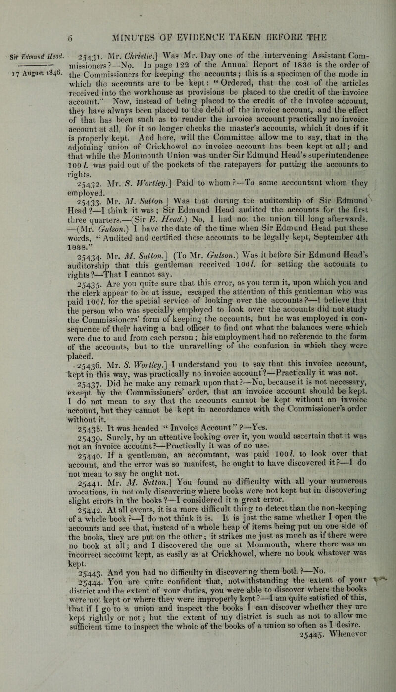 Sir Edmund Head. • 25431. Mr. Christie.] Was Mr. Day one of the intervening Assistant Com- -niissioners ?—No. In page 122 of the Annual Report of 183(3 is the order of 17 August 1846. t]ie Commissioners for keeping the accounts; this is a specimen of the mode in which the accounts are to be kept: “ Ordered, that the cost of the articles received into the workhouse as provisions be placed to the credit of the invoice account.” Now, instead of being placed to the credit of the invoice account, they have always been placed to the debit of the invoice account, and the effect of that has been such as to render the invoice account practically no invoice account at all, for it no longer checks the master’s accounts, which it does if it is properly kept. And here, will the Committee allow me to say, that in the adjoining union of Crickhowel no invoice account has been kept at all; and that while the Monmouth Union was under Sir Edmund Head’s superintendence 100 /. was paid out of the pockets of the ratepayers for putting the accounts to rights. 25432. Mr. S. Wort ley.] Paid to whom?— To some accountant whom they employed. 25433. Mr. M. Sutton ] Was that during the auditorship of Sir Edmund Head ?—I think it was ; Sir Edmund Head audited the accounts for the first three quarters.—(Sir E. Head.) No, I had not the union till long afterwards. —(Mr. Gulson.) I have the date of the time when Sir Edmund Head put these words, “ Audited and certified these accounts to be legally kept, September 4th 1888.” 25434. Mr. M. Sutton.'] (To Mr. Gulson.) Was it before Sir Edmund Head’s auditorship that this gentleman received 100/. for setting the accounts to rights?—'That I cannot say. 25435. Are you quite sure that this error, as you term it, upon which you and the clerk appear to be at issue, escaped the attention of this gentleman who was paid 100/. for the special service of looking over the accounts?—I believe that the person who was specially employed to look over the accounts did not study the Commissioners’ form of keeping the accounts, but he was employed in con¬ sequence of their having a bad officer to find out what the balances were which were due to and from each person; his employment had no reference to the form of the accounts, but to the unravelling of the confusion in which they were placed. 25436. Mr. S. Wortley.] I understand you to say that this invoice account, kept in this way, was practically no invoice account?—Practically it was not. 25437. Did he make any remark upon that?—No, because it is not necessary, except by the Commissioners’ order, that an invoice account should be kept. I do not mean to say that the accounts cannot be kept without an invoice account, but they cannot be kept in accordance with the Commissioner’s order without it. 25438. It was headed “ Invoice Account ” ?—Yes. 25439. Surely, by an attentive looking over it, you would ascertain that it was not an invoice account?—Practically it was of no use. 25440. If a gentleman, an accountant, was paid 100?. to look over that account, and the error was so manifest, he ought to have discovered it ?—I do not mean to say he ought not. 25441. Mr. M. Sutton.] You found no difficulty with all your numerous avocations, in not only discovering where books were not kept but in discovering slight errors in the books?—I considered it a great error. 25442. At all events, it is a more difficult thing to detect than the non-keeping of a whole book ?—I do not think it is. It is just the same whether I open the accounts and see that, instead of a whole heap of items being put on one side of the books, they are put on the other; it strikes me just as much as if there were no book at all; and I discovered the one at Monmouth, where there was an incorrect account kept, as easily as at Crickhowel, where no book whatever was kept. 25443. And you had no difficulty in discovering them both ?—No. 25444. You are quite confident that, notwithstanding the extent of your district and the extent of your duties, you were able to discover where the books were not kept or where they were improperly kept ?—I am quite satisfied of this, that if I go to a union and inspect the books I can discover whether they are kept rightly or not; but the extent of my district is such as not to allow me sufficient time to inspect the whole of the books of a union so often as I desire. 25445. Whenever