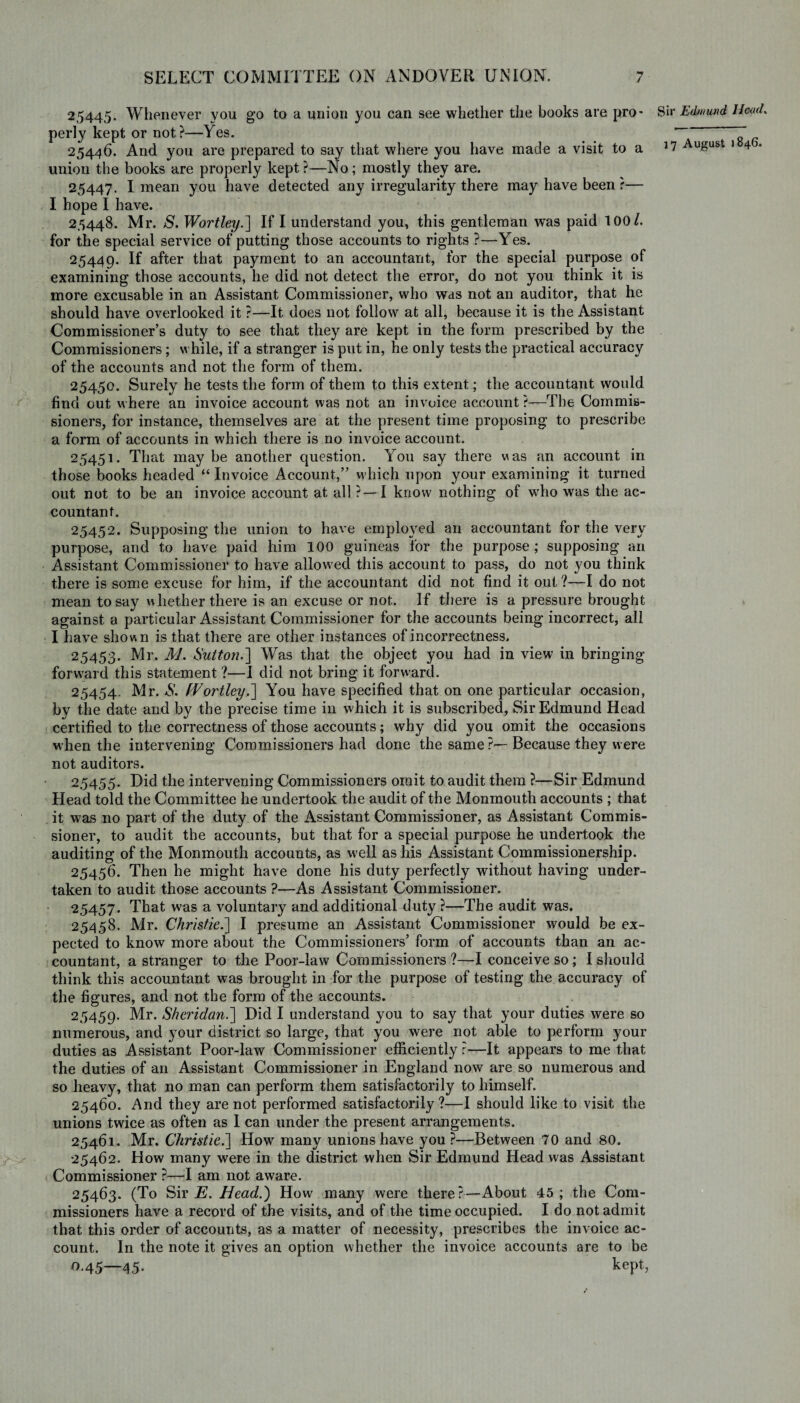 25445. Whenever you go to a union you can see whether the books are pro' perly kept or not?—Yes. 25446. And you are prepared to say that where you have made a visit to a union the books are properly kept?—No; mostly they are. 25447. I mean you have detected any irregularity there may have been ?— I hope I have. 25448. Mr. S. Worthy.] If I understand you, this gentleman was paid 100/. for the special service of putting those accounts to rights ?—Yes. 25449. If after that payment to an accountant, for the special purpose of examining those accounts, he did not detect the error, do not you think it is more excusable in an Assistant Commissioner, who was not an auditor, that he should have overlooked it ?—It does not follow at all, because it is the Assistant Commissioner’s duty to see that they are kept in the form prescribed by the Commissioners; while, if a stranger is put in, he only tests the practical accuracy of the accounts and not the form of them. 25450. Surely he tests the form of them to this extent; the accountant would find out where an invoice account was not an invoice account ?—The Commis¬ sioners, for instance, themselves are at the present time proposing to prescribe a form of accounts in which there is no invoice account. 25451. That maybe another question. You say there was an account in those books headed “ Invoice Account,” which upon your examining it turned out not to be an invoice account at all ?—I know nothing of who was the ac¬ countant. 25452. Supposing the union to have employed an accountant for the very purpose, and to have paid him 100 guineas tor the purpose; supposing an Assistant Commissioner to have allowed this account to pass, do not you think there is some excuse for him, if the accountant did not find it out ?—I do not mean to say whether there is an excuse or not. If there is a pressure brought against a particular Assistant Commissioner for the accounts being incorrect, all I have shown is that there are other instances of incorrectness. 25453. Mr. M. Sutton.'] Was that the object you had in view in bringing forward this statement ?—I did not bring it forward. 25454. Mr. S. Worthy.] You have specified that on one particular occasion, by the date and by the precise time in which it is subscribed, Sir Edmund Head certified to the correctness of those accounts; why did you omit the occasions when the intervening Commissioners had done the same ?—Because they w ere not auditors. 25455. Did the intervening Commissioners omit to audit them ?—Sir Edmund Head told the Committee he undertook the audit of the Monmouth accounts ; that it was no part of the duty of the Assistant Commissioner, as Assistant Commis¬ sioner, to audit the accounts, but that for a special purpose he undertook the auditing of the Monmouth accounts, as well as his Assistant Commissionership. 25456. Then he might have done his duty perfectly without having under¬ taken to audit those accounts ?—As Assistant Commissioner. 25457. That was a voluntary and additional duty ?—The audit was. 25458. Mr. Christie.] I presume an Assistant Commissioner would be ex¬ pected to know more about the Commissioners’ form of accounts than an ac¬ countant, a stranger to the Poor-law Commissioners ?—I conceive so; I should think this accountant was brought in for the purpose of testing the accuracy of the figures, and not the form of the accounts. 25459. Mr. Sheridan.] Did I understand you to say that your duties were so numerous, and your district so large, that you were not able to perform your duties as Assistant Poor-law Commissioner efficiently ?—It appears to me that the duties of an Assistant Commissioner in England now are so numerous and so heavy, that no man can perform them satisfactorily to himself. 25460. And they are not performed satisfactorily?—I should like to visit the unions twice as often as I can under the present arrangements. 25461. Mr. Christie.] How many unions have you ?—Between 70 and 80. 25462. How many were in the district when Sir Edmund Head was Assistant Commissioner ?—I am not aware. 25463. (To Sir E. Head.) How many were there?—About 45; the Com¬ missioners have a record of the visits, and of the time occupied. I do not admit that this order of accounts, as a matter of necessity, prescribes the invoice ac¬ count. In the note it gives an option whether the invoice accounts are to be 0.45—45. kept, Sir Edmund Head.