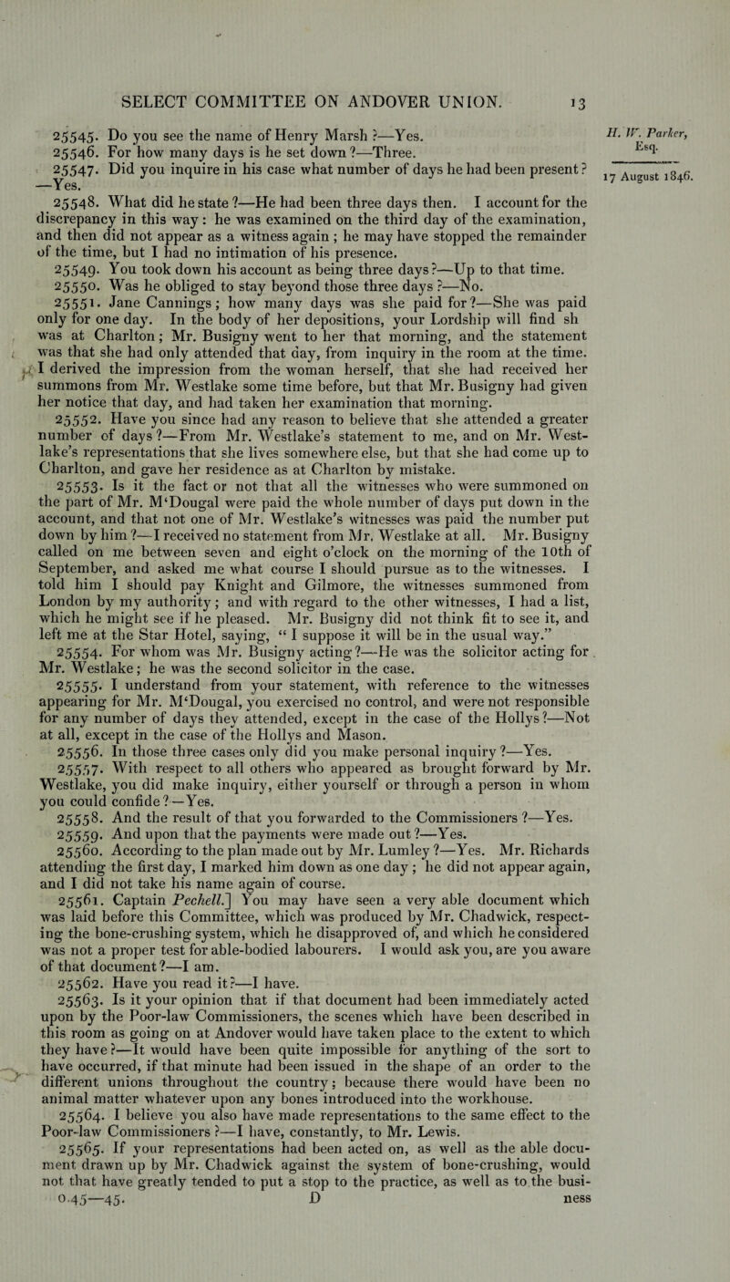 25545. Do you see the name of Henry Marsh ?—Yes. 2554^. For how many days is he set down?—Three. 25547* Did you inquire in his case what number of days he had been present? —Yes. 25548. What did he state?—He had been three days then. I account for the discrepancy in this way: he was examined on the third day of the examination, and then did not appear as a witness again ; he may have stopped the remainder of the time, but I had no intimation of his presence. 25549. You took down his account as being three days?—Up to that time. 2555°* Was he obliged to stay beyond those three days ?—No. 25551* Jane Cannings; how many days was she paid for?—She was paid only for one day. In the body of her depositions, your Lordship will find sh was at Charlton; Mr. Busigny went to her that morning, and the statement l was that she had only attended that day, from inquiry in the room at the time. derived the impression from the woman herself, that she had received her summons from Mr. Westlake some time before, but that Mr. Busigny had given her notice that day, and had taken her examination that morning. 25552. Have you since had any reason to believe that she attended a greater number of days?—From Mr. Westlake’s statement to me, and on Mr. West¬ lake’s representations that she lives somewhere else, but that she had come up to Charlton, and gave her residence as at Charlton by mistake. 25553* Is it the fact or not that all the witnesses who were summoned on the part of Mr. M‘Dougal were paid the whole number of days put down in the account, and that not one of Mr. Westlake’s witnesses was paid the number put down by him ?—I received no statement from Mr. Westlake at all. Mr. Busigny called on me between seven and eight o’clock on the morning of the 10th of September, and asked me what course I should pursue as to the witnesses. I told him I should pay Knight and Gilmore, the witnesses summoned from London by my authority; and with regard to the other witnesses, I had a list, which he might see if he pleased. Mr. Busigny did not think fit to see it, and left me at the Star Hotel, saying, “ I suppose it will be in the usual way.” 25554- For whom was Mr. Busigny acting?—He was the solicitor acting for . Mr. Westlake; he was the second solicitor in the case. 25555* I understand from your statement, with reference to the witnesses appearing for Mr. M‘Dougal, you exercised no control, and were not responsible for any number of days they attended, except in the case of the Hollys?—Not at all, except in the case of the Hollys and Mason. 2.5556. In those three cases only did you make personal inquiry?—Yes. 25557. With respect to all others who appeared as brought forward by Mr. Westlake, you did make inquiry, either yourself or through a person in whom you could confide?—Yes. 25558. And the result of that you forwarded to the Commissioners ?—Yes. 25559. And upon that the payments were made out?—Yes. 25560. According to the plan made out by Mr. Lumley ?—Yes. Mr. Richards attending the first day, I marked him down as one day ; he did not appear again, and I did not take his name again of course. 25561. Captain Pechell.'] You may have seen a very able document which was laid before this Committee, which was produced by Mr. Chadwick, respect¬ ing the bone-crushing system, which he disapproved of, and which he considered was not a proper test for able-bodied labourers. I would ask you, are you aware of that document?—I am. 25562. Have you read it?—I have. 25563. Is it your opinion that if that document had been immediately acted upon by the Poor-law Commissioners, the scenes which have been described in this room as going on at Andover would have taken place to the extent to which they have ?—It would have been quite impossible for anything of the sort to have occurred, if that minute had been issued in the shape of an order to the different unions throughout the country; because there would have been no animal matter whatever upon any bones introduced into the workhouse. 25564. I believe you also have made representations to the same effect to the Poor-law Commissioners ?—I have, constantly, to Mr. Lewis. 25565. If your representations had been acted on, as well as the able docu¬ ment drawn up by Mr. Chadwick against the system of bone-crushing, would not that have greatly tended to put a stop to the practice, as well as to the busi- 0.45—45. D ness H. W. Par/cer, Esq.