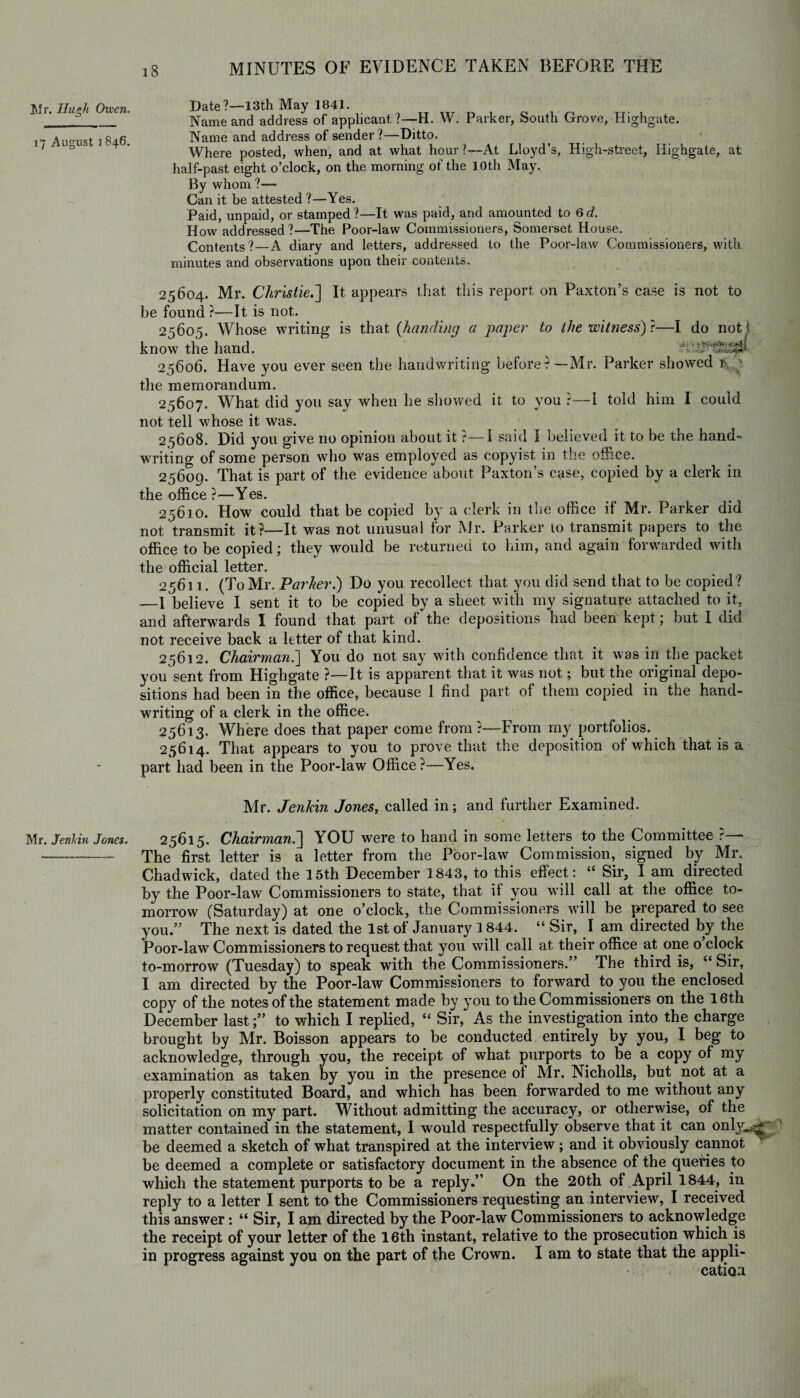 Mr. Hugh Given. 17 August 1846. Mr. Jenhin Jones. Date?—13th May 1841. Name and address of applicant. ?—H. W. Parker, South Grove, Highgate. Name and address of sender?—Ditto. Where posted, when, and at what hour?—At Lloyd’s, High-street, Highgate, at half-past eight o’clock, on the morning of the 10th May. By whom ?— Can it be attested ?—Yes. Paid, unpaid, or stamped?—It was paid, and amounted to Qd. How addressed?—The Poor-law Commissioners, Somerset House. Contents?—A diary and letters, addressed to the Poor-law Commissioners, with minutes and observations upon their contents. 25604. Mr. Christie.'] It appears that this report on Paxton’s case is not to be found?—It is not. 25605. Whose writing is that (handing a paper to the witness) ?—I do not know the hand. 25606. Have you ever seen the handwriting before?—Mr. Parker showed 1- ' the memorandum. 25607. What did you say when he showed it to you ?—I told him I could not tell whose it was. 25608. Did you give no opinion about it ?—I said I believed it to be the hand¬ writing of some person who was employed as copyist in the office. 25609. That is part of the evidence about Paxton’s case, copied by a clerk in the office ?—Yes. 25610. How could that be copied by a clerk in the office il Mr. Parker did not transmit it ?—It was not unusual for Mr. Parker to transmit papers to the office to be copied; they would be returned to him, and again forwarded with the official letter. 25611. (To Mr. Parker.) Do you recollect that you did send that to be copied? —I believe I sent it to be copied by a sheet with my signature attached to it, and afterwards I found that part of the depositions had been kept; but I did not receive back a letter of that kind. 25612. Chairman.] You do not say with confidence that it was in the packet you sent from Highgate ?—It is apparent that it was not; but the original depo¬ sitions had been in the office, because I find part of them copied in the hand¬ writing of a clerk in the office. 25613. Where does that paper come from?—From my portfolios. 25614. That appears to you to prove that the deposition of which that is a part had been in the Poor-law Office ?—Yes. 1 Mr. Jenhin Jones, called in; and further Examined. 25615. Chairman.] YOU were to hand in some letters to the Committee ?— The first letter is a letter from the Poor-law Commission, signed by Mr. Chadwick, dated the 15th December 1843, to this effect: “ Sir, I am directed by the Poor-law Commissioners to state, that if you will call at the office to¬ morrow (Saturday) at one o’clock, the Commissioners will be prepared to see you.” The next is dated the 1st of January 1844. “ Sir, I am directed by the Poor-law Commissioners to request that you will call at their office at one o clock to-morrow (Tuesday) to speak with the Commissioners.” The third is, 44 Sir, I am directed by the Poor-law Commissioners to forward to you the enclosed copy of the notes of the statement made by you to the Commissioners on the 16th December last;” to which I replied, “ Sir, As the investigation into the charge brought by Mr. Boisson appears to be conducted entirely by you, I beg to acknowledge, through you, the receipt of what purports to be a copy of my examination as taken by you in the presence of Mr. Nicholls, but not at a properly constituted Board, and which has been forwarded to me without any solicitation on my part. Without admitting the accuracy, or otherwise, of the matter contained in the statement, I would respectfully observe that it can only^£ be deemed a sketch of what transpired at the interview; and it obviously cannot be deemed a complete or satisfactory document in the absence of the queries to which the statement purports to be a reply.” On the 20th of April 1844, in reply to a letter I sent to the Commissioners requesting an interview, I received this answer: “ Sir, I am directed by the Poor-law Commissioners to acknowledge the receipt of your letter of the 16th instant, relative to the prosecution which is in progress against you on the part of the Crown. I am to state that the appli¬ cation
