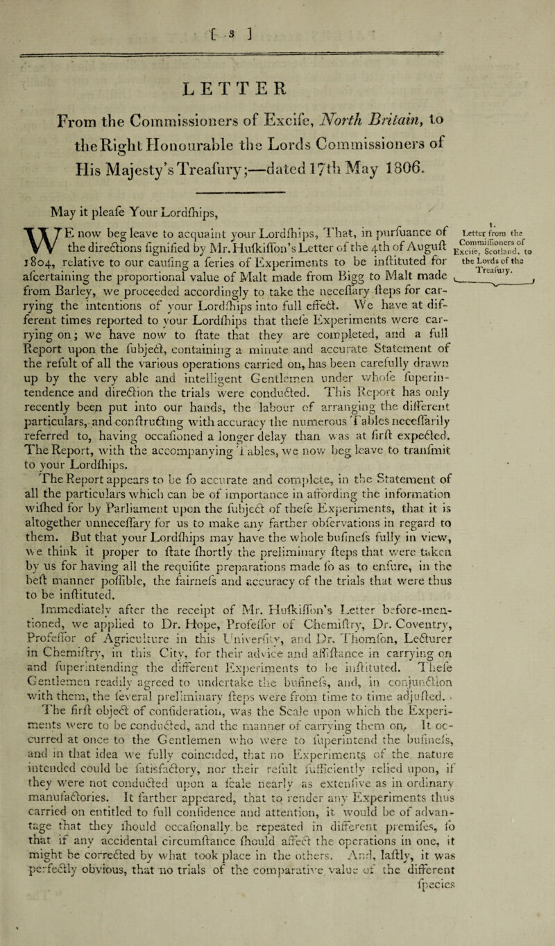 LETTER From the Commissioners of Excife, North Britain, to the Right Honourable the Lords Commissioners ol His Majesty’s Treafury;—dated 17th May 1806. Letter from the CoraniiiTioncrs of Treafuiy. May it pleafe Your Lordfhips, WE now beg leave to acquaint your Lordfhips, That, in pursuance of the directions fignified by Mr. Hufkiflon’s Letter of the 4th of AuguR 1804, relative to our cauling a feries of Experiments to be inRituted for the Lords of th alcertaining the proportional value of Malt made from Bigg to Malt made t from Barley, we proceeded accordingly to take the neceffary heps for car¬ rying the intentions of your Lordfhips into full effed. We have at dif¬ ferent times reported to your Lordfhips that thefe Experiments were car¬ rying on; we have now to hate that they are completed, and a full Report upon the fubjed, containing a minute and accurate Statement of the refult of all the various operations carried on, has been carefully drawn up by the very able and intelligent Gentlemen under whole fuperil)- tendence and diredion the trials were conduded. This Report has only recently been put into our hands, the labour of arranging the different particulars, and conhruding with accuracy the numerous Tables neceffarily referred to, having occahoned a longer delay than was at firh expeded. The Report, with the accompanying Tables, we now beg leave to tranfmit to your Lordfhips. The Report appears to be fo accurate and complete, in the Statement of all the particulars which can be of importance in affording the information wiflied for by Parliament upon the fubjed of thefe Experiments, that it is altogether unneceffary for us to make any farther obfervations in regard to them. But that your Lordfhips may have the whole bufinefs fully in view, we think it proper to Rate fhortly the preliminary Reps that were taken by us for having all the requifite preparations made fo as to enfure, in the beR manner poRible, the fairnefs and accuracy of the trials that were thus to be inRituted. Immediately after the receipt of Mr. Hufkiffon’s Letter before-men¬ tioned, we applied to Dr. Hope, Profeffor of Chemiftry, Dr. Coventry, ProfefTor of Agriculture in this UniverRty, and Dr. Thornton, Ledurer in Ch emiRry, m this City, for their advice and aff Ranee in carrying on and fuperintending the different Experiments to be inRituted. 'I hefe Gentlemen readily agreed to undertake the bufinefs, and, in conjundion with them, the leveral preliminary Reps were from time to time adjuRed. 1 he firR objed of confideration, was the Scale upon which the Experi¬ ments were to be conduded, and the manner of carrying them on, It oc¬ curred at once to the Gentlemen who were to fuperintend the bufinefs-, and in that idea we fully coincided, that no Experiments of the nature intended could be fatisfadorv, nor their refult lufficiently relied upon, if they were not conduded upon a f'cale nearly as extenfive as in ordinary manuiadories. It farther appeared, that to render any Experiments thus carried on entitled to full confidence and attention, it would be of advan¬ tage that they lhould occafionally. be repeated in different premifes, lo that if any accidental circumRance Riould affed the operations in one, it might be correded by what took place in the others. And, laRly, it was perfedly obvious, that no trials of the comparative value of the different fpecies
