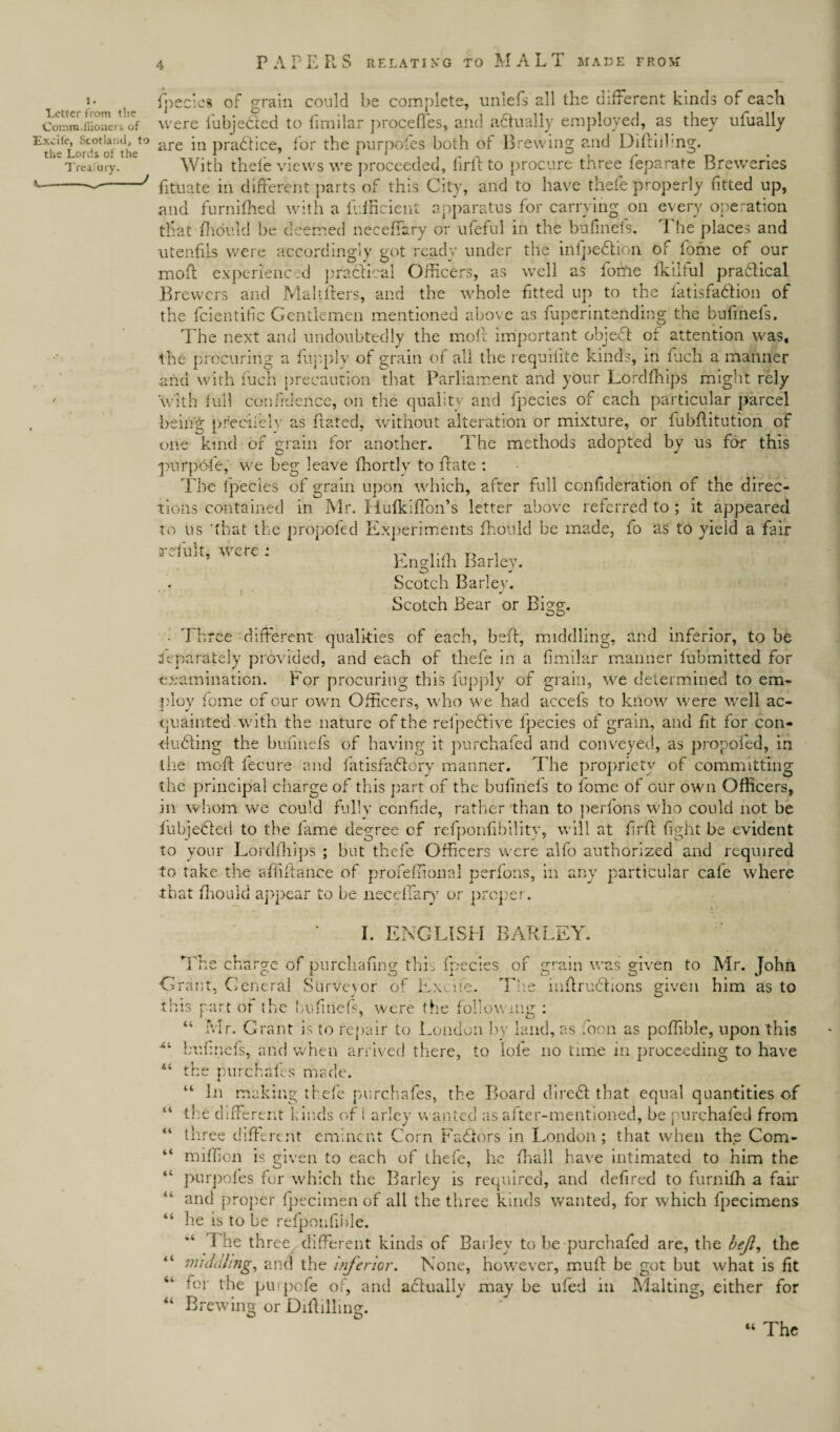 I. Letter from the Comin.fuoners of ■Excile, Scotland, to the Lords of the Treasury. J / fpecies of grain could be complete, unlefs all the different kinds of each were fubjedled to limilar proceffes, and actually employed, as they ufually are in practice, for the purposes both of Brewing and Diftiihng. With thele views we proceeded, firft to procure three feparate Breweries fituate in different parts of this City, and to have thefe properly fitted up, and furnifhed with a Efficient apparatus for carrying on every operation that fhould be deemed neceffary or ufeful in the bufinefs. The places and utenfils were accordingly got ready under the infpedtion of home of our moft experienced practical Officers, as well as fome fkilful pradlical Brewers and Maltfters, and the whole fitted up to the latisfadfion of the fcientific Gentlemen mentioned above as fuperintending the bufinefs. The next and undoubtedly the moft important object of attention was, the procuring a flip,ply of grain of all the requilite kinds, in fuch a manner and with fuch precaution that Parliament and your Lordfhips might rely with full confidence, on the quality and fpecies of each particular parcel being pr'eeiiely as hated, without alteration or mixture, or fubflitution of one kind of grain for another. The methods adopted by us for this •purpofe, we beg leave ffiortly to hate : The Ipecies of grain upon which, after full confederation of the direc¬ tions contained in Mr. Hufkiffon’s letter above referred to ; it appeared to us 'that the propofed Experiments fhould be made, fo as to yield a fair irefult, Were ; Englifh Barley. Scotch Barley. Scotch Bear or Bigg. • Three different qualities of each, beh, middling, and inferior, to be Separately provided, and each of thefe in a fimilar manner fubmitted for examination. For procuring this fupply of grain, we determined to em¬ ploy fome of our own Officers, who we had accefs to know were well ac¬ quainted with the nature of the refpedlive fpecies of grain, and fit for con* huffing the bufinefs of having it purchafed and conveyed, as propofed, in the moft fecure and fatisfadlory manner. The propriety of committing the principal charge of this part of the bufinefs to fome of our own Officers, in whom we could fully confide, rather than to perfons who could not be fubjedled to the fame degree of refponfibilitv, will at firft fight be evident to your Lordfhips ; hut thefe Officers were alfo authorized and required to take the afiiflance of profeffional perfons, in any particular cafe where that fhould appear to be neceffary or proper. I. ENGLISH BARLEY. Xi ii n ii ii ii ii < ( The charge of purchasing this fpecies of grain was given to Mr. John Grant, General Surveyor of Exofe. The inftrudfions given him as to this part of the bufinefs, were the following : “ Mr. Grant is to repair to London by land, as fioon as poffible, upon this bufinefs, and when arrived there, to lofe no time in proceeding to have the purchafes made. “ In making thefe purchafes, the Board diredf that equal quantities of the different kinds oft arley wanted as after-mentioned, he purchafed from three different eminent Corn Fadlors in London; that when the Com- miffion is given to each of thefe, he fhall have intimated to him the purpoles for which the Barley is required, and defired to furnifh a fair and proper fpecimen of all the three kinds wanted, for which fpecimens he is to be refponfihle. “ The three different kinds of Barley to be-purchafed are, the beji, the middling, and the inferior. None, however, muff be got hut what is fit for the pinpofe of, and adbually may he ufed in Malting, either for “ Brewing or Diftilling. “ The
