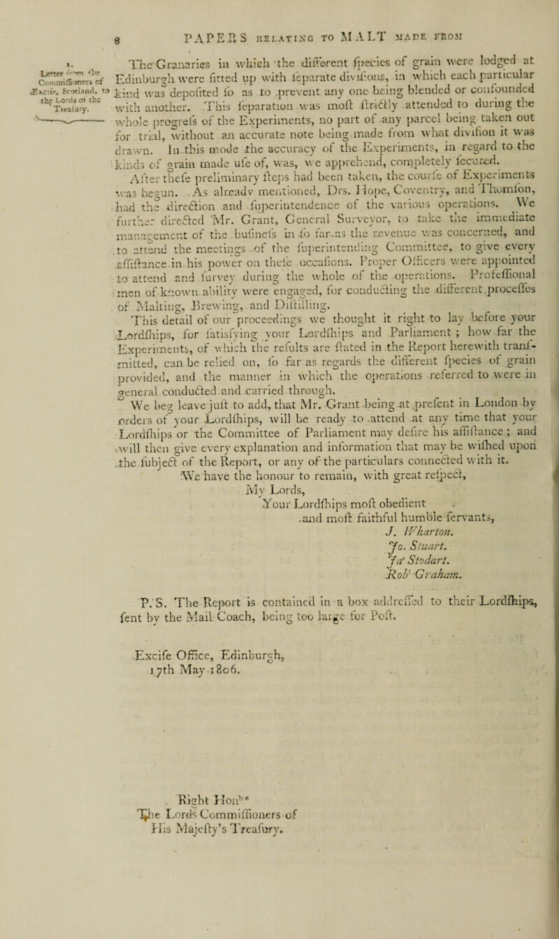 -i. ( The'Granaries in which 'the different fpecies of grain were lodged at cJmmiSners cf Edinburgh were fitted up with ieparate diviiions, in which each particular <Ekc)(c, Scotland, to pjrcj was depofited lo as to .prevent any one being blended or confounded th?^!1:c with another. This ieparation .was moft Rr-i&ly attended to during the -w-- whole progrels or the Experiments, no part of any paicei being taken out for trial, without am accurate note being.made from what divifion it was drawn. In this mode the accuracy ot the Experiments, in regard to the kinds of grain made uie of, was, we apprehend, complete]s fccci.ed. After thefe preliminary Reps had been taken, the com ie ot Lxpc» irnems was beaun. , As already mentioned, Drs. Hope, Coventry, ana Ihomfon, .had the diredtion and fuperintendeiace of the various operations. We ■ further dire&ed ‘Mr. Grant, General Surveyor, to take the immediate man a cement ot the bulineis in io far-as tue revenue v. as conceited, and to attend the meetings .. of the fuperintending Committee, to give every affiRance.m his power on thefe occafions. Proper Officers were appointed to attend and Purvey during the whole of the operations. Profeflional men of known ability were engaged, for conducting the .different proceffes of Malting, Brewing, and DiRiiling. This detail of our proceedings we thought it right to lay before your Lordfhips, for fatisfying your Lordfhips and Parliament ; how far the Experiments, of which the remits are Rated in the Report herewith trani- mitted, can he relied on, io far as regards the different fpecies ot grain provided, and the manner in which the operations referred to were in General conducted and carried through. ° We beg leave juft to add, that Mr. Grant -being at, prefent in London by orders of your .Lordfhips, will he ready to .attend at any time that your Lordfliips or the Committee of Parliament may defire his aiiiRance ; and .will then give every explanation and information that may be wifhed upon .the. iubjedl of the Report, or any of the particulars connedted with it. We have the honour to remain, with great refpecl, My Lords, Your Lordfhips moR obedient .and moR faithful humble fervants, J. Wharton, yo. Stuart. bV Sto dart. Rod Graham. P.'S. The Report is contained in a box add re Red to their Lordfhips, fent bv the Mail Coach, being too large for PoR. Excife Office, Edinburgh, 17th May-1806. Rieht Honbe u T^he Lords Commiffioners of His MajeRy’s Treafury.