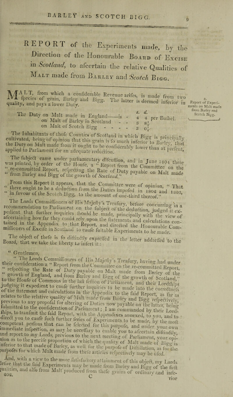 REPORT of the Experiments made, hy the Direction of the Honourable Board of Excise in Scotland, to ascertain the relative Qualities of Malt made from Barley and Scotch Bigg. MAtL1’ whlcllM a conllclerab!e Revenue arifes, is made from two “m T“ The Duty on Malt made in Emdand- _X -r _ 1, r* 11 * -IS - s. 4 3 d. 4 per Builiel. o xJ K <4' (C (C < c on Malt of Barley in Scotland on Mal t of Scotch B i rr c ot* ' » Tl;e Inhabitants-of thofe Counties of Scotland in which Bi<™- is Dr! „ CfjPP’ be!ng or Tra tbat tlm orain is fo much inferior to Bar'e- ‘that the Duty on Malt made from it ought to be confidently lower than at m’efe t applied to Parliament lor an adequate reduaion. ‘ P'tieiA, The fubjeft came under parliamentary difcufiioh, and in tune i«oi H,„ was printed, by order of the Houfe, a “ Renort. from the r„J ?J804 t,le,le “ to-committed Report, rdpeding the Rate^of Duty payable Mai 1° “f from Barley and Bigg- of the growth of Scotland. b P ' “ W 1 made Fiom this Report it appears, that the Committee were of opinion “ Tb it tliere ought to be a dedu&on from the Duties impofed in 1804 arid f , m ravour of the Scotcli Bigg, to the amount of one-third thereof.” ’ The Lords Connnifiioners of His Maieftv’s TVifurv ^ recommendation to Parliament on the fuhjeQ of the dediLion iuTedh'c “ pc.hcnt that further inquiries IhOuld be made, princtfly wrtbJ thflie^f a cenammg how far they could rely upon the ftatementi and calculations con- B ned ,n the Appendix to that Report, and direded the Honourable Com- mi Hi oners of Excile in Scotland to caufe fuitable Experiments to be made. The ohjedl of thefe is fo diftincHy expreffed in the letter addreffed to +1M Board, that we take the liberty to infert it: L ie “ Gentlemen, fl • “ T1;e Lords Conimiffioners of Ills Majtfty’s Treafury, bavins had under tnen conhccration a ‘ Report from the Committee on the re-committed Report « _efI)e<^mg the Rate of Duty payable on Malt made from Barley of the growth ot England, and from Barley and Bigg of the growth of Scotland ” to the Houfe of Commons m the laft fefiion of Parliament, and their Lord* Vos jiic gmg it expedient to caufe further inquiries to he made into the correSs the fta.ement anti-calculations m the Appendix to the faid Report as far -s ielates to the relative quality of Malt made from Barley and Bigl refpe&ivelv premous to any propofal for altering of Duties now payable on ife fetter beimi n} lmfed t0 the contkleration of Parliament; I am commanded by their Lord- fhips, to tranfnnt the laid Report, with the Appendixes annexed to you and t • direa you to cauie fuch further feries of Experiments to he made, by the n oft competent perfons that can be lelected for this purpofe, and under‘your own inTrenort to m^fo”’T ,ay-be neCe!i'a,>’ to enable y°u to afeertain diftindily, . KP01^0 my Bo ids, previous to the next meeting of Parliament vour nni mon as to the precile proportion of which the quality of Malt made of Bi«Jil mfeiior to that made of Barley, as well for the purpofe of Diftillation, as foTthe purpoles for which Malt made from thefe articles reflectively may he ufed. 1 elh'e^t hi t ‘tip ivfr ° t,,e fttisfimtory attainment of this objea, my Lords ua ,tie ifc •EXPAr,nHentS H made fVo™ Ba'% and lligg of the firlt ooo ’ d a‘ ,r0m Ma t Produced f'-om thefe grains of ordinary and infe- a., rior Report of Experi¬ ments on Malt made from Barley and Scotch Bigg. I-_-1