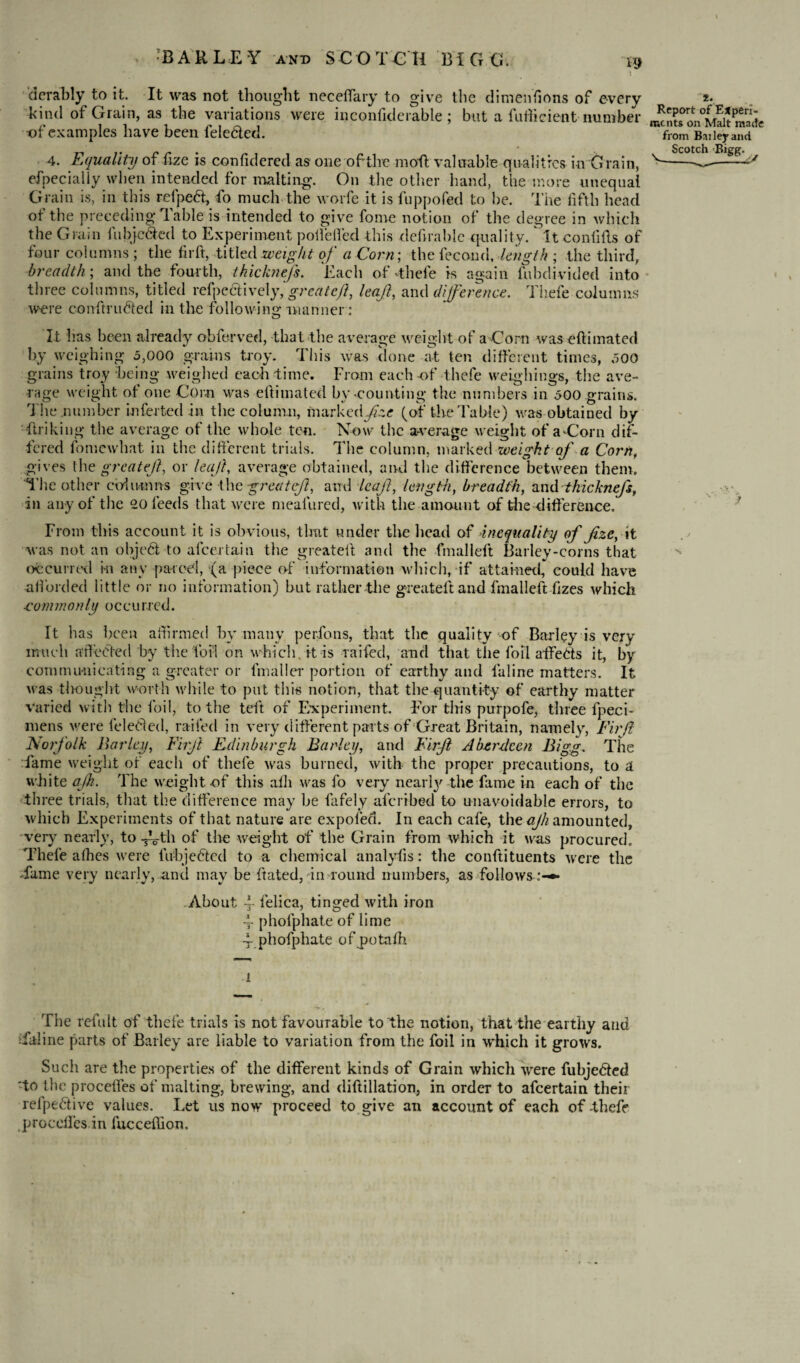 derably to it. It was not thought neceffary to give the di mentions of every kind of Grain, as the variations were inconfiderable ; but a fufticient number of examples have been fele&ed. 4. Equality of fize is confidered as one of the molt valuable qualities in Grain, efpecially when intended for malting. On the other hand, the more unequal Grain is, in this relpeft, fo much the worfe it is fuppofed to he. The fifth head of the preceding Table is intended to give fome notion of the degree in which the Grain fubjc&ed to Experiment poifeffed this defirahle quality, it confifts of four columns ; the fir ft, titled weight of aCorn; the feco nd, length ; the third, breadth; and the fourth, tkick?iefs. Each of -thele is again fubdivided into three columns, titled refpc&ively,'greate/'t, leaf, and difference. Thefe columns were conftrudled in the following manner: 2. Report of Experi¬ ments on Malt made from Bailey and Scotch Bigg. It Iras been already obferved, that the average weight of aCorn was eftimated by weighing 5,000 grains troy. This was done at ten different times, 500 grains troy being weighed each time. From each-of thefe weighings, the ave¬ rage weight of one Corn was eftimated by-counting the numbers in 500 grains. The number inferted in the column, marked^* (of the Table) was-obtained by 'linking the average of the whole ten. Now the average weight of aCorn dif¬ fered fomewhat in the different trials. The column, marked weight of a Corn, gives the greatef, or leaf, average obtained, and the difference between them. The other columns give the greatef, and leaf, length, breadth, and thicknef, in any of the 20 feeds that were mealiired, with the amount of the difference. From this account it is obvious, tlmt under the head of inequality of fize, it was not an ohjed to afcertain the greateit and the fmalleft Barley-corns that occurred m any parcel, (a piece of information which, if attained, could have afforded little or no information) but rather the greateit and fmalleft fizes which commonly occurred. It has been affirmed by many perfons, that the quality of Barley is very much affected by the foil on which, it is raifed, and that the foil alfeCts it, by communicating a greater or fmaller portion of earthy and laline matters. It was Brought worth while to put this notion, that the quantity of earthy matter varied with the foil, to the teft of Experiment. For this purpofe, three fpeci- niens were feleCled, railed in very different parts of Great Britain, namely, Firfl Norfolk Barley, Firf Edinburgh Barley, and Firf Aberdeen Bigg. The lame weight of each of thefe was burned, with the proper precautions, to a white ajh. The weight-of this afh was fo very nearly the fame in each of the three trials, that the difference may be fafely aferibed to unavoidable errors, to which Experiments of that nature are expoled. In each cafe, the ajh amounted, very nearly, to TVth of the weight of the Grain from which it was procured. Thefe afhes were fuhjefted to a chemical analyfis: the conftituents were the Tame very nearly, and may be ftated, in round numbers, as follows About T felica, tinged with iron 4- phofphate of lime Tphofphate of potafh N i The refult of thefe trials is not favourable to the notion, that the earthy and Taline parts of Bailey are liable to variation from the foil in which it grows. Such are the properties of the different kinds of Grain which were fubje&ed 'to the procefies of malting, brewing, and diftillation, in order to afeertain their refpe&ive values. Let us now proceed to give an account of each of -thefe proceftes in fucceflion.