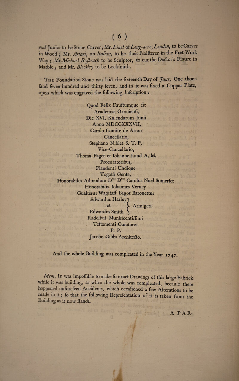 ( « ) end Junior to be Stone Carver; Mr. Lmel of hong-acre, London, to be Carver in Wood ; Mr. /Irtctri, an Italian, to be their Plaifterer in the Fret Work Way ; Mr..Michael Ryfbrack to be Sculptor, to cut the Doctors Figure in Marble; and Mr. Blockley to be Lockfmith. The Foundation Stone was laid the fixteenth Day of June, One thou¬ sand feveri hundred and thirty feven, and in it was fixed a Copper Plate,, upon which was engraved the following Infcription : Quod Felix Fauftumque fit Academic Oxonienfi, Die XVI. Kalendarum Junii Anno MDCCXXXVII, Carolo Comite de Arran Cancellario, Stephano Niblet S. T. P, V ice-Cancellario, Thoma Paget et Iohanne Land A. M„ Procuratoribus, Plaudenti Undique Togata Gente, Honorabiles Admodum DnBS D“a! Carolus Noel Somerfet Honorabilis, lohannes Verney Gualterus Wagftaff Bagot Baronettus Edward us Harley l et > Armigeri Edward us Smith \ Radclivii Munificentifiimi Teftamenti Curatores P. P. Jacobo Gibbs Archiiedto. And the whole Building was compleated in the Year 1747. Mem. It was impoffible to make fo exadt Drawings of this large Fabrick while it was building, as when the whole was compleated, becaufe there happened unforefeen Accidents, which occafioned a few Alterations to be made in it; fo that the following Reprefentation of it is taken from the Building as it now Hands. A PAR-