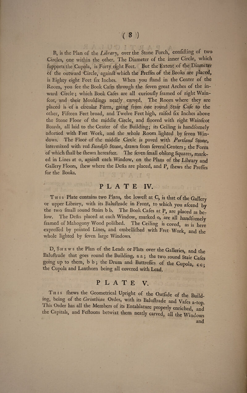 B, is the Plan of the Library, over the Stone Porch, confining of two Circles, one within the other. T he Diameter of the inner Circle, which fupports the Cupola, is Forty eight Feet. But the Extent of the Diameter of the outward Circle, againft which the Prefles of the Books are placed, is Eighty eight Feet fix Inches. When you ftand in the Center of the Room, you fee the Book Cafes through the feven great Arches of the in¬ ward Circle; which Book Cafes are all curioufly framed of right Wain- fcot, and their Mouldings neatly carved. The Room where' they are placed is of a circular Form, going from one round Stair Cafe to the other, Fifteen Feet broad, and Twelve Feet high, raifed fix Inches above the Stone Floor of the middle Circle, and floored with right Wainfcot Boards, all laid to the Center of the Building; its Ceiling is handfomely adorned with Fret Work, and the whole Room lighted by feven Win¬ dows. The Floor of the middle Circle is paved with Portland Stone, intermixed with red SwedtJJj Stone, drawn from feveral Centers; the Form of which fhall be fhewn hereafter. The feven fmall oblong Squares, mark¬ ed in Lines at o, againft each Window, on the Plans of the Library and Gallery Floors, fhew where the Delks are placed, and P, fhews the Prefles for the Books. ■> * • PLATE IV. This Plate contains two Plans, the loweft at C, is that of the Gallery or upper Library, with its Baluftrade in Front, to which you afcend by the two fmall round Stairs b b. The Book Cafes at P} are placed as be¬ low. The Deiks placed at each Window, marked o, are all handfomely framed of Mahogony Wood polilhed. The Ceiling is coved, as is here exprefled by pointed Lines, and embellifhed with Fret- Work and the ivhole lighted by feven large Windows. D, Shews the Plan of the Leads or Flats over the Galleries, and the Baluftrade that goes round the Building, a a ; the two round Stair Cafes going up to them, b b; the Drum and Buttrefles of the Cupola, c c • the Cupola and Lanthom being all covered with Lead. PLATE V. This fhews the Geometrical Upright of the Outfide of the Build¬ ing, being of the Corinthian Order, with its Baluftrade and Vafes a-top This Order has all the Members of its Entablature properly enriched and the Capitals, and Feftoons betwixt them neatly carved, all the Windows and