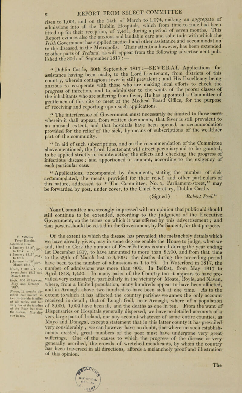 In Kilkenny Fever Hospital, Admitted from 1 January 1816'! . to 1817 - 1 January 1817\7-7 to 1818 - 1 January to Id') March 1818 Moate, 1,‘200 sick be¬ tween June 1817 and March 1818. Boyle, 800 ill between May and October 1817. Navau, 11 months de¬ cided continuance in twothirdsolthe families of all ranks, and but ▼ery few ot the laimlies of the Poor free from the disease. Mortality cue in ten. 2 REPORT FROM SELECT COMMITTEE risen to 1,001, and on the 14-th of March to 1,074-, making an aggregate of admissions into all the Dublin Hospitals, which from time to time had been fitted up for their reception, of 7,4-51, during a period of seven months. 11ns Report evinces also the anxious and laudable caie and solicitude with which the Irish Government has supplied medical and other assistance and accommodation to the diseased, in the Metropolis. Their attention however, has been extended to other parts of Ireland, as will appear from the following advertisement pub¬ lished the 30th of September 1817 : — “Dublin Castle, 30th September 1817 -—SEVER AL Applications for assistance having been made, to the Lord Lieutenant, fiom districts of this country, wherein contagious fever is still prevalent; and His Excellency being anxious to co-operate with those who are making local efforts to check the progress of infection, and to administer to the wants of the pooiei classes of the^nhabitants who are suffering from fever, He has appointed a Committee of gentlemen of this city to meet at the Medical Board Office, foi the purpose of receiving and reporting upon such applications. “ The interference of Government must necessarily be limited to those cases wherein it shall appear, from written documents, that fever is still prevalent to an unusual extent, and that hospitals have been opened, or accommodation provided for the relief of the sick, by means of subscriptions of the wealthier part of the community. “ In aid of such subscriptions, and on the recommendation of the Committee above-mentioned, the Lord Lieutenant will direct pecuniary aid to be granted, to be applied strictly in counteracting the effects and checking the progress of infectious disease; and apportioned in amount, according to the exigency of each particular case. “ Applications, accompanied by documents, stating the number of sick accommodated, the means provided for their relief, and other particulars of this nature, addressed to “The Committee, No, .5, Parliament-street,” may be foiwvarded by post, under cover, to the Chief Secretary, Dublin Castle. (Signed) Robert Peel.1* Your Committee are strongly impressed with an opinion that public aid should still continue to be extended, according to the judgment of the Executive Government, on the terms on which it was offered by this advertisement; and that powers should be vested in the Government, by Parliament, for that purpose. Of the extent to which the disease has prevailed, the melancholy details which we have already given, may in some degree enable the House to judge, when we add, that in Cork the number of Fever Patients is stated during the year ending 1st December 1817, to have amounted to more than 8,200, and from that time to the 29th of March last to 3,300: the deaths during the preceding period have been to the number of admissions as 1 to 26. In Waterford in 1817, the number of admissions was more than 900. In Belfast, from May 1817 to April 1818, 1,450. In many parts of the Country too it appears to have pre¬ vailed very extensively, particularly in the vicinity of Moate, Boyle, and Navan, wffiere, from a limited population, many hundreds appear to have been afflicted, and in Armagh above two hundred to have been sick at one time. As to the extent to which it has affected the country parishes we annex the only account received in detail ; that of Lough Gall, near Armagh, where of a population of 8,000, 1,009 have been ill, and the deaths as one in ten. From the want of Dispensaries or Hospitals generally dispersed, wre have no detailed accounts of a very large part of Ireland, nor any account whatever of some entire counties, as Mayo and Donegal, except a statement that in this latter county it has prevailed very considerably ; wre can however have no doubt, that where no such establish¬ ments existed, great numbers of the poor must have undergone very great sufferings. One of the causes to which the progress of the disease is very generally ascribed, the crowds of wretched mendicants, by whom the country has been traversed in all directions, affords a melancholy proof and illustration of this opinion. The