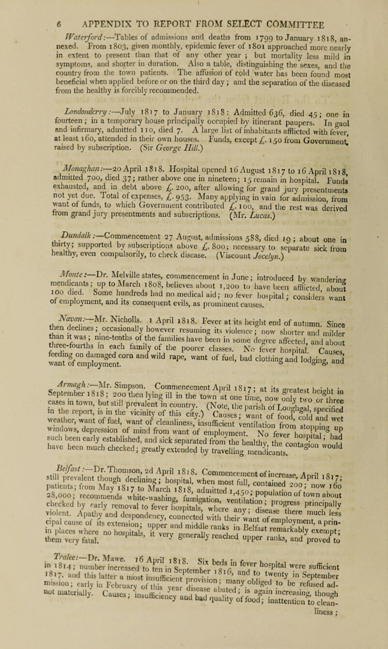 6 APPENDIX TO REPORT FROM SELECT COMMITTEE Waterford:—Tables of admissions and deaths from 1799 to January 1818, an¬ nexed. From 1803, given monthly, epidemic fever of 1801 approached more nearly in extent to present than that of any other year ; but mortality less mild in symptoms, and shorter in duration. Also a table, distinguishing the sexes, and the country from the town patients. The affusion of cold water has been found most beneficial when applied before or on the third day ; and the separation of the diseased from the healthy is forcibly recommended. Londonderry:—July 1817 to January 1818: Admitted 636, died 45; one in fourteen ; in a temporary house principally occupied by itinerant paupers. * In gaol and infirmary, admitted 110, died 7. A large list of inhabitants afflicted with fever, at least 160, attended in their own houses. Funds, except /. 1 zo from Government’ raised by subscription. (Sir George HiU.) ^ ^ o em* Monaghan:—20 April 1818. Hospital opened 16 August 1817 to 16 April 1818 admitted 700, died 37; rather above one in nineteen; 15 remain in hospital. Funds exhausted, and in debt above £. 200, after allowing for grand jury presentments not yet due. Total of expenses, £. 953. Many applying in vain for admission, from want of runds, to which Government contributed £. 100, and the rest was derived from grand jury presentments and subscriptions. (Mr. Lucas.) Dundalk: Commencement 27 August, admissions 588, died 19; about one in thirty; supported by subscriptions above £. 800; necessary to separate sick from healthy, even compulsorily, to check disease. (Viscount Jocelyn.) Monte:—Dr. Melville states, commencement in June; introduced by wandering mendicants ; up to March 1808, believes about 1,200 to have been afflicted about 100 died. Some hundreds had no medical aid; no fever hospital; considers want of employment, and its consequent evils, as prominent causes. Navan: Mr. Nicholls. 1 April 1818. Fever at its height end of autumn. Since then declines; occasionally however resuming its violence; now shorter and*milder “ n>lne~tenths of the families have been in some degree affected, and about tbiee-fourths in each family of the poorer classes. No fever hospital Causes ^;Ten4r;i:dnt0rn and Wi,d rape’ °f fuel> Lad dothinS -d lodging, and September von 57 1 .Co“e™n‘April ^,7; at its greatest height in eptembei bi8 , 200 then lying ill in the town at one time, now onlv two or thr«» cases m town, but still prevalent in country. (Note the parish of T onah^i m 5 in the report, is in the vicinity of this cl.) ^ Causes want of foot fVSp®?,hed weather, want of fuel, want of cleanliness, insufficient ventilation from <7 “d Wet windows, depression of mind from want of employment No fever I,„ P,TV? violent. 4atli/a„d dS'd^eoZcted ^Z’nfofZnlo6 7^ ^ cipal cause ot its extension; upper and middle ranks in RPif,„. yment, aprin- in places where no hospital, it very Zcrallv rZL,! , 7 remarkably exempt; them very fatal. ^ ^  1 c Lc* upper ranks, and proved to • Lt alee. Dr. IVfawe. 16 Anvil 1 Si 8 o;_ • r , in 1814; number increased to ten in September 105Pltal were sufficient liness;