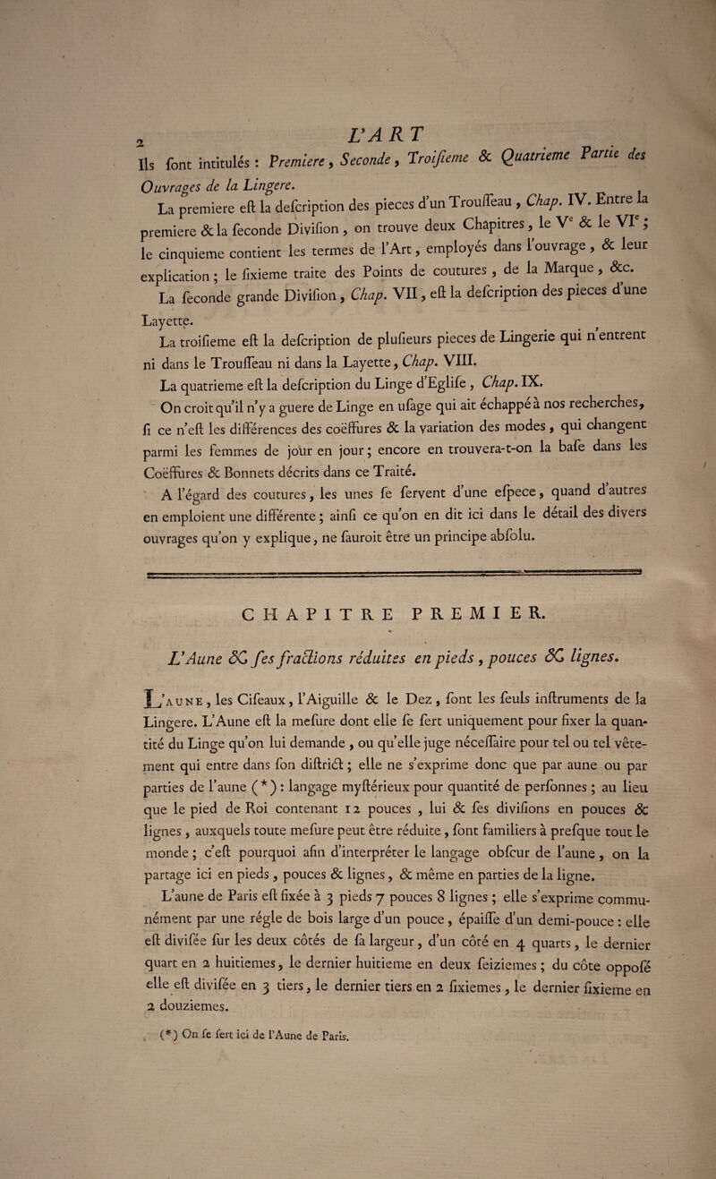 Ils font intitulés: Première, Seconde, Troijieme & Quatrième Parue des Ouvrages de la Linge re. La première eft la defcription des pièces d’un TrouiTeau , Chap. IV. Entre la première & la fécondé Divifion, on trouve deux Chapitres, le Ve & le VIe ; le cinquième contient les termes de l’Art, employés dans 1 ouvrage, & leur explication ; le iixieme traite des Points de coutures , de la Marque, &c. La fécondé grande Divifion, Chap. VII, eft la defcription des pièces d’une Layette. La troifieme eft la defcription de plufieurs pièces de Lingerie qui n entrent ni dans le Trouffeau ni dans la Layette, Chap. VIII. La quatrième eft la defcription du Linge d Eglife , Chap. IX. On croit qu’il n’y a guere de Linge en ufàge qui ait échappé a nos recherches, fi ce n’eft les différences des coëffures 8c la variation des modes , qui changent parmi les femmes de jour en jour ; encore en trouvera-t-on la bafe dans les Coëffures & Bonnets décrits dans ce Traité. A l’égard des coutures, les unes fe fervent dune efpece, quand dauties o 7 en emploient une différente ; ainfi ce qu’on en dit ici dans le detail des divers ouvrages qu’on y explique, ne fàuroit être un principe abfolu. CHAPITRE PREMIER. L'Aune ôCfes fractions réduites en pieds , pouces SC lignes. L’aune , les Cifeaux, l’Aiguille & le Dez, font les feuls inftruments de la Lingere. L’Aune eft la mefure dont elle fe lert uniquement pour fixer la quan¬ tité du Linge qu’on lui demande , ou quelle juge néceiïàire pour tel ou tel vête¬ ment qui entre dans fon diftriél ; elle ne s’exprime donc que par aune ou par parties de l’aune ( * ) : langage tnyftérieux pour quantité de perfonnes ; au lieu que le pied de Roi contenant 12 pouces , lui 8c fes divifions en pouces & lignes, auxquels toute mefure peut être réduite , font familiers à prefque tout le monde ; c’eft pourquoi afin d’interpréter le langage obfcur de l’aune, on la partage ici en pieds, pouces 8c lignes, 8c même en parties de la ligne. L’aune de Paris eft fixée à 3 pieds 7 pouces 8 lignes ; elle s’exprime commu¬ nément par une régie de bois large d’un pouce, épaiffe d’un demi-pouce : elle eft divifée fur les deux côtés de fa largeur, d’un côté en 4 quarts, le dernier quart en 2 huitièmes, le dernier huitième en deux feiziemes ; du côte oppofé elle eft divifée en 3 tiers, le dernier tiers en 2 fixiemes , le dernier fixieme en 2 douzièmes. (*.) On fc fert ici de T Aune de Paris.