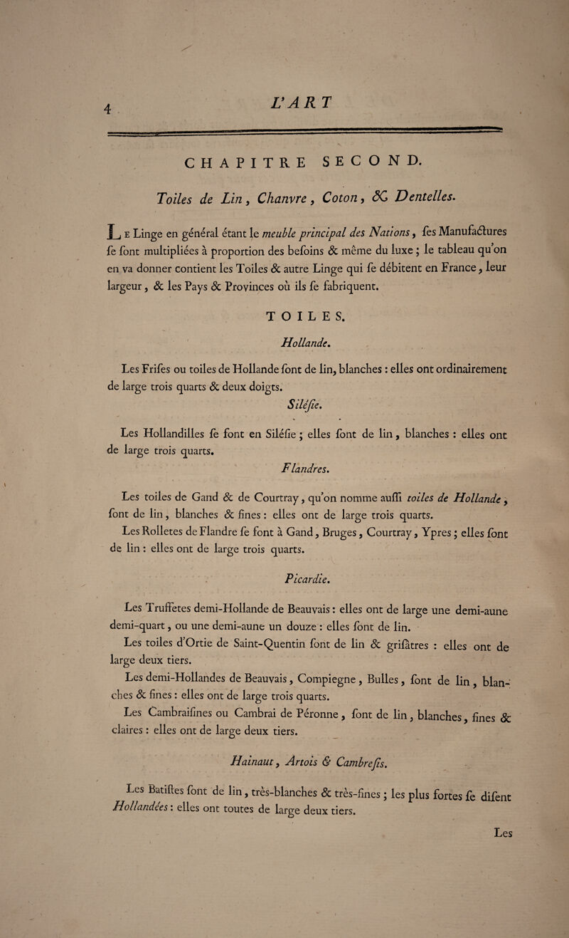 CHAPITRE SECOND. • i ^ Toiles de Lin, Chanvre, Coton, SC Dentelles. I j e Linge en général étant le meuble principal des Nations, les Manufactures fe font multipliées à proportion des befoins 8c même du luxe ; le tableau qu on en va donner contient les Toiles 8c autre Linge qui fe débitent en France, leur largeur, & les Pays 8c Provinces où ils fe fabriquent. TOILES. Hollande. Les Frifes ou toiles de Hollande font de lin, blanches : elles ont ordinairement de large trois quarts 8c deux doigts. Silêjie. « » Les Hollandilies le font en Siléfîe ; elles font de lin, blanches : elles ont de large trois quarts. Flandres. Les toiles de Gand 8c de Courtray, qu’on nomme auffi toiles de Hollande , font de lin, blanches 8c fines : elles ont de large trois quarts. Les Rolletes de Flandre fe font à Gand, Bruges, Courtray, Ypres ; elles font de lin : elles ont de large trois quarts. Picardie. Les Truffetes demi-Hollande de Beauvais : elles ont de large une demi-aune demi-quart, ou une demi-aune un douze : elles font de lin. Les toiles d’Ortie de Saint-Quentin font de lin 8c grifâtres : elles ont de large deux tiers. Les demi-Hollandes de Beauvais, Compiegne , Bulles, font de lin , blan¬ ches 8c fines : elles ont de large trois quarts. Les Cambraifines ou Cambrai de Péronne, font de lin ; blanches, fines & claires : elles ont de large deux tiers. Hainaut, Artois & Cambre fis. Les Ratifies font de lin, très-blanches & très-fines ; les plus forces fe difent Hollandces. elles ont toutes de large deux tiers. Les