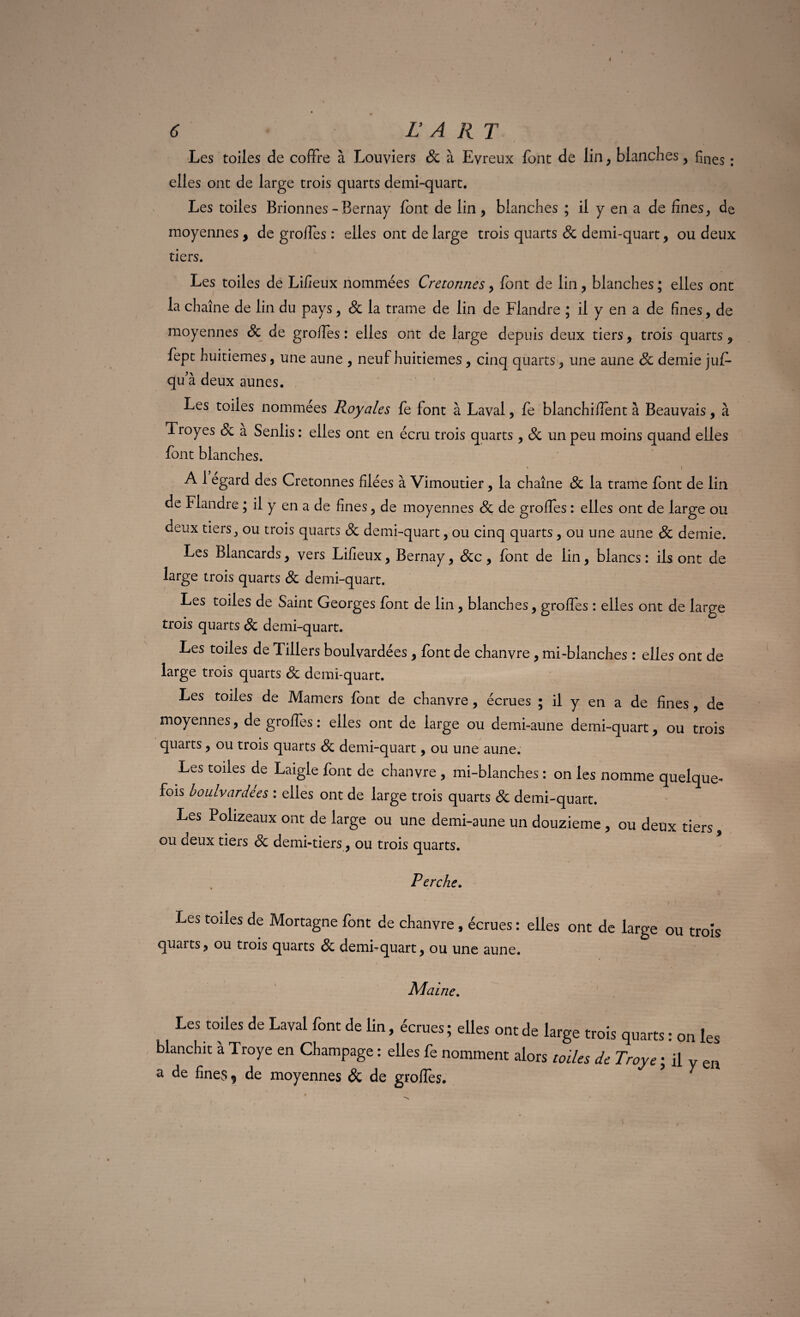 6 L A R T Les toiles de coffre à Louviers 8c à Evreux font de lin , blanches, £nes. elles ont de large trois quarts demi-quart. Les toiles Brionnes-Bernay font de lin, blanches ; il y en a de fines, de moyennes, de grofles : elles ont de large trois quarts & demi-quart, ou deux tiers. Les toiles de Lifieux nommées Cretonnes, font de lin, blanches ; elles ont la chaîne de lin du pays, 8c la trame de lin de Flandre ; il y en a de fines, de moyennes 8c de groffes : elles ont de large depuis deux tiers, trois quarts, fept huitièmes, une aune , neuf huitièmes, cinq quarts, une aune 8c demie juf- qu’à deux aunes. Les toiles nommées Royales fe font à Laval, fe blanchifient à Beauvais, à Troyes 8c à Senlis : elles ont en écru trois quarts, 8c un peu moins quand elles font blanches. » \ A 1 egard des Cretonnes filées à Vimoutier, la chaîne 8c la trame font de lin de Flandre ; il y en a de fines, de moyennes 8c de groffes : elles ont de large ou deux tiers, ou trois quarts 8c demi-quart, ou cinq quarts, ou une aune 8c demie. Les Blancards, vers Lifieux, Bernay, 8cc , font de lin, blancs : ils ont de large trois quarts 8c demi-quart. Les toiles de Saint Georges font de lin , blanches, groffes : elles ont de large trois quarts 8c demi-quart. Les toiles de Tillers boulvardées, font de chanvre, mi-blanches : elles ont de large trois quarts 8c demi-quart. Les toiles de Mamers font de chanvre, écrues ; il y en a de fines , de moyennes, de groffes : elles ont de large ou demi-aune demi-quart, ou trois quarts, ou trois quarts 8c demi-quart, ou une aune. Les toiles de Laigle font de chanvre , mi-blanches : on les nomme quelque¬ fois boulvardees : elles ont de large trois quarts & demi-quart. Les Polizeaux ont de large ou une demi-aune un douzième, ou deux tiers, ou aeux tiers 8c demi-tiers, ou trois quarts. Perche. Les toiles de Mortagne font de chanvre, écrues : elles ont de large ou trois quarts, ou trois quarts 8c demi-quart, ou une aune. Maine. Les toiles de Laval font de lin, écrues ; elles ont de large trois quarts : on les blanchit à Troye en Champage : elles fe nomment alors toiles de Troye ; il y en a de fines ? de moyennes 8>C de groffes. ?