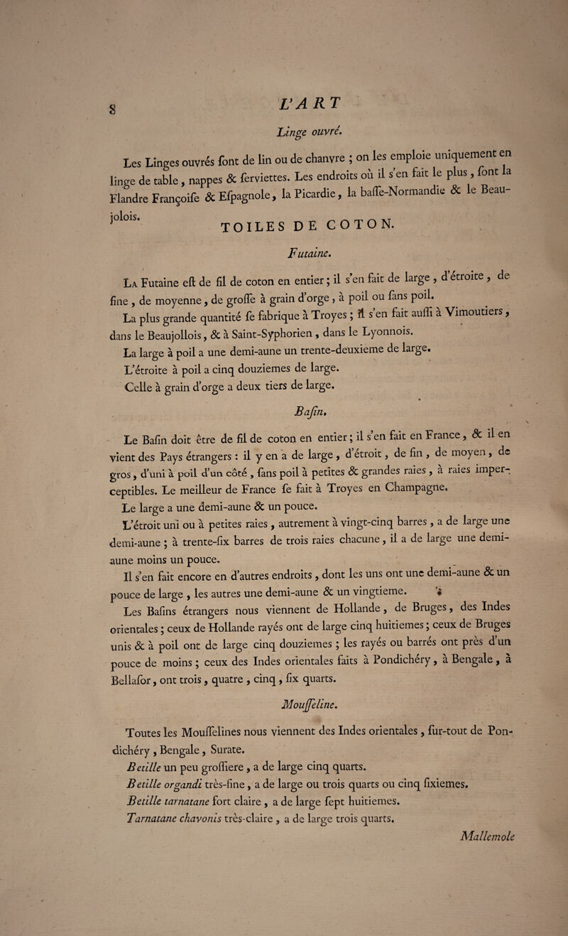 Linge ouvré. Les Linges ouvrés font de lin ou de chanvre ; on les emploie uniquement en linge de table , nappes & ferviettes. Les endroits où il s’en fait le plus, font la Flandre Françoife & Efpagnole, la Picardie, la baffe-Normandie & le Beau- ^olols’ toiles de coton. F ut aine. La Futaine eft de fil de coton en entier ; il s’en fait de large , d étroite , de fine , de moyenne, de groffe à grain d’orge , à poil ou fans poil. La plus grande quantité fe fabrique à Troyes ; A s’en fait auffi à Vimoutiers, dans le Beaujollois, & à Saint-Syphorien 9 dans le Lyonnois. La large à poil a une demi-aune un trente-deuxieme de large. L’étroite à poil a cinq douzièmes de large. Celle à grain d’orge a deux tiers de large. Bajîn» Le Bafin doit être de fil de coton en entier ; il s’en fait en France, & il en vient des Pays étrangers : il y en a de large , d étroit, de fin , de moyen , de gros, d’uni à poil d’un côté , {ans poil à petites 8c grandes raies 9 a raies imper¬ ceptibles. Le meilleur de France fe fait à Troyes en Champagne. Le large a une demi-aune & un pouce. L’étroit uni ou à petites raies , autrement à vingt-cinq barres , a de large une demi-aune ; à trente-fix barres de trois raies chacune, il a de large une demi- aune moins un pouce. Il s’en fait encore en d’autres endroits 9 dont les uns ont une demi-aune & un pouce de large 9 les autres une demi-aune & un vingtième. • Les Bafins étrangers nous viennent de Hollande , de Bruges 9 des Indes orientales ; ceux de Hollande rayés ont de large cinq huitièmes ; ceux de Bruges unis & à poil ont de large cinq douzièmes ; les rayés ou barrés ont près d un pouce de moins ; ceux des Indes orientales faits à Pondichéry, a Bengale, a Bellafor, ont trois , quatre , cinq , fix quarts. MouJJeline. Toutes les Moulfelines nous viennent des Indes orientales, fur-tout de Pon¬ dichéry 9 Bengale 9 Surate. Betille un peu groffiere 9 a de large cinq quarts. Betille organdi très-fine, a de large ou trois quarts ou cinq fixiemes. Bctille tarnatane fort claire , a de large fept huitièmes. Tarnatane chavonis très-claire y a de large trois quarts. Mallemole