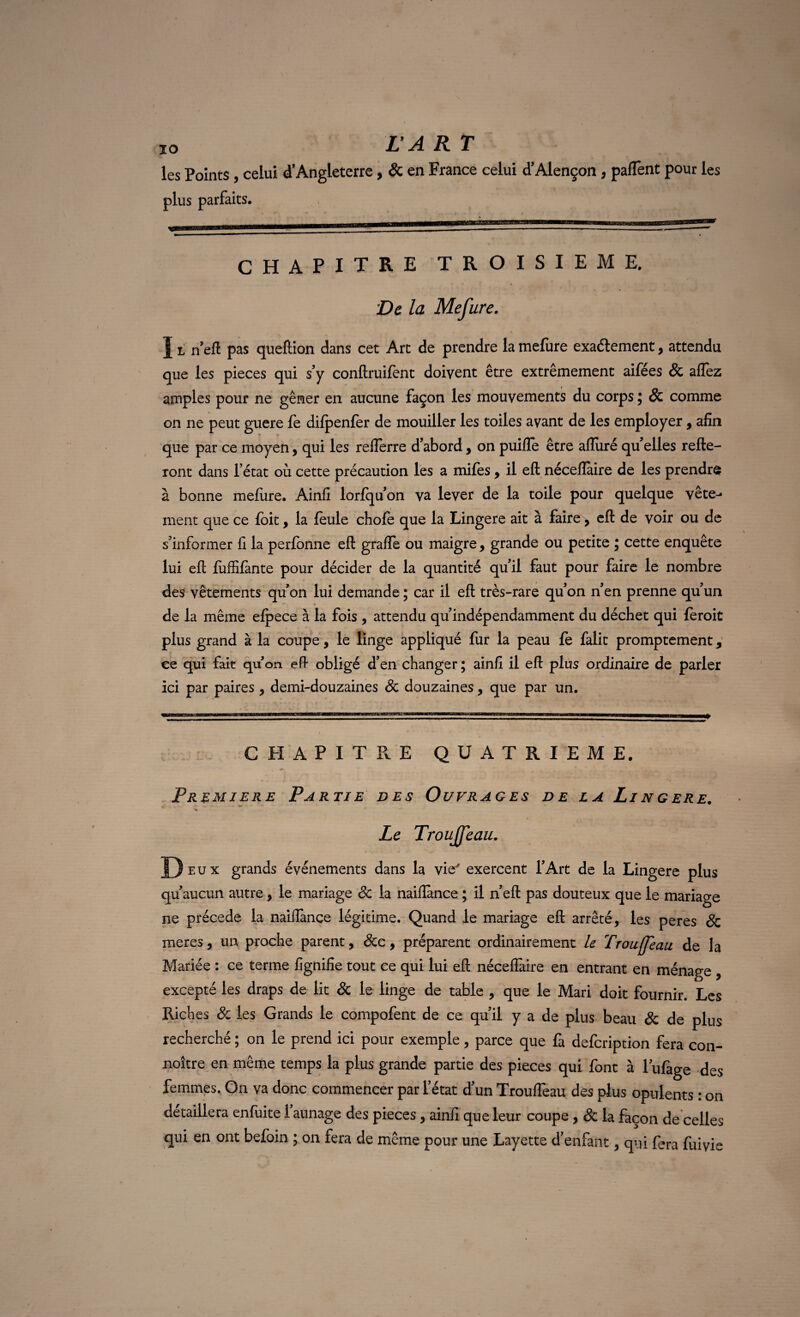 les Points , celui d’Angleterre, & en France celui d’Alençon, paflènt pour les plus parfaits. CHAPITRE TROISIEME. De la Mefure. I l n’eft pas queftion dans cet Art de prendre la mefure exactement, attendu que les pièces qui s’y conftruifènt doivent être extrêmement aifées & allez amples pour ne gêner en aucune façon les mouvements du corps ; & comme on ne peut guere fe difpenfer de mouiller les toiles avant de les employer, afin que par ce moyen, qui les relferre d’abord, on puifle être alluré quelles relie¬ ront dans l’état où cette précaution les a mifes, il eft néceffaire de les prendra à bonne mefure. Ainfi lorfqu’on va lever de la toile pour quelque vête^- ment que ce foit, la feule chofe que la Lingere ait à faire, eft de voir ou de s’informer fi la perfonne eft grafie ou maigre, grande ou petite ; cette enquête lui eft fuffifante pour décider de la quantité qu’il faut pour faire le nombre des vêtements qu’on lui demande ; car il eft très-rare qu’on n’en prenne qu’un de la même efpece à la fois , attendu qu’indépendamment du déchet qui feroit plus grand à la coupe, le linge appliqué fur la peau fe falit promptement, ce qui fait qu’on eft obligé d’en changer ; ainfi il eft plus ordinaire de parler ici par paires, demi-douzaines Sc douzaines, que par un. CHAPITRE QUATRIEME. Première Partie des Ouvrages de la Lingere. r Le Troujfeau. J) eux grands événements dans la vie* exercent l’Art de la Lingere plus qu’aucun autre, le mariage Sc la naifiance ; il n’eft pas douteux que le mariage ne précédé la naiffance légitime. Quand le mariage eft arrêté, les peres & meres, un proche parent, Scc, préparent ordinairement le Troufjeau de la Mariée : ce terme fignifie tout ce qui lui eft néceffaire en entrant en ménage , excepté les draps de lit & le linge de table , que le Mari doit fournir. Les Riches Sc les Grands le compofent de ce qu’il y a de plus beau & de plus recherché ; on le prend ici pour exemple, parce que fa defcription fera con- noître en même temps la plus grande partie des pièces qui font à lufage des femmes. On va donc commencer par l’état d’un Trouffeau des plus opulents : on détaillera enfuite 1 aunage des pièces , ainfi que leur coupe , & la façon de celles qui en ont befoin ; on fera de même pour une Layette d’enfant, qui fera fuivie