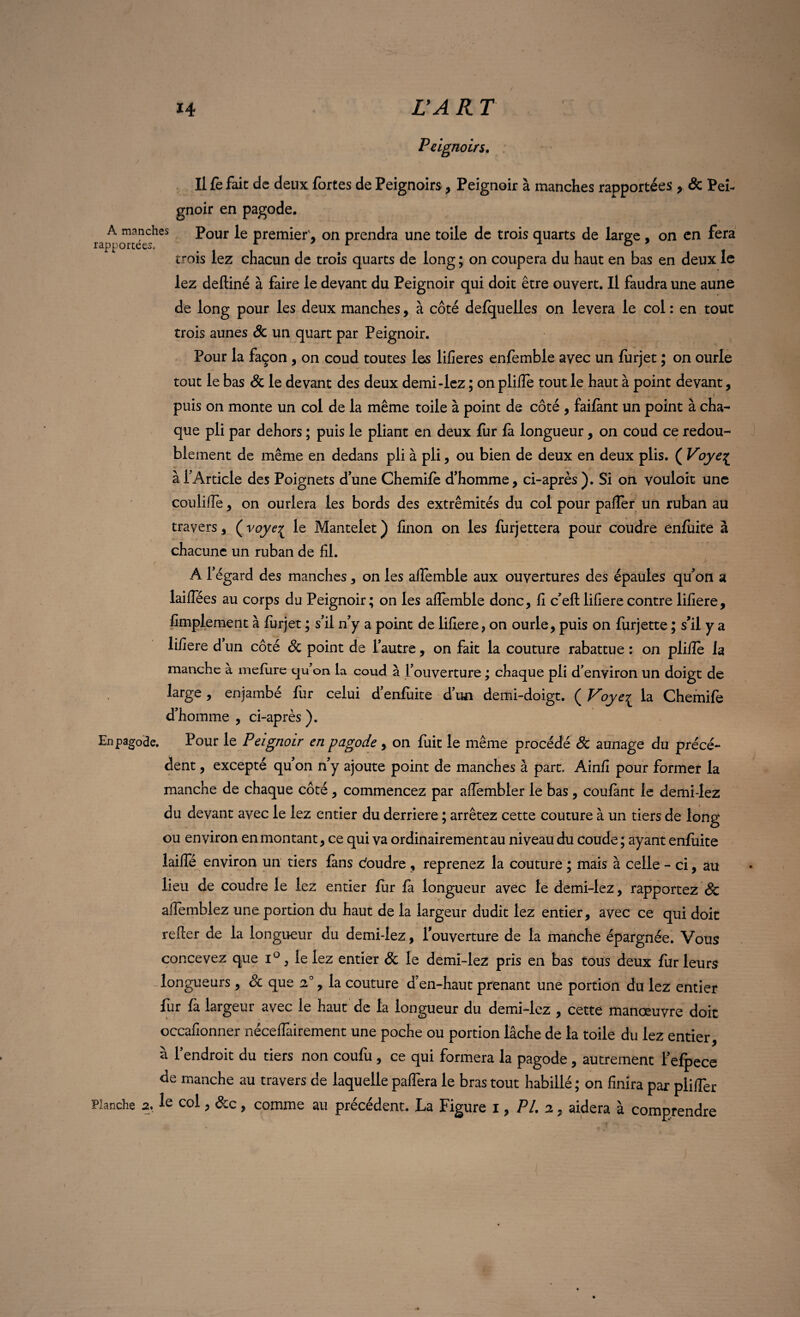 / i4 L’A R T Peignoirs. J * ^ » Il fe fait de deux fortes de Peignoirs, Peignoir à manches rapportées , Se Pei¬ gnoir en pagode. A manches Pour le premier', on prendra une toile de trois quarts de large f on en fera rapportées* . A r ° trois lez chacun de trois quarts de long ; on coupera du haut en bas en deux le lez deftiné à faire le devant du Peignoir qui doit être ouvert. Il faudra une aune de long pour les deux manches, à côté defquelles on lèvera le col : en tout trois aunes de un quart par Peignoir. Pour la façon , on coud toutes les lifieres enfemble avec un furjet ; on ourle tout le bas Se le devant des deux demi-lez ; on plilîe tout le haut à point devant, puis on monte un col de la même toile à point de côté , faifànt un point à cha¬ que pli par dehors ; puis le pliant en deux fur fa longueur, on coud ce redou¬ blement de même en dedans pli à pli, ou bien de deux en deux plis. ( Voye% à l’Article des Poignets d’une Chemile d’homme, ci-après ). Si on vouloir une coulilîe, on ourlera les bords des extrémités du col pour palier un ruban au travers, (voye^ le Mantelet) linon on les furjettera pour coudre enluite à chacune un ruban de fil. A l’égard des manches, on les alfemble aux ouvertures des épaules qu’on a laiflees au corps du Peignoir; on les aflemble donc, fi c’eft lifierecontre lifiere, fimplement à lurjet ; s’il n’y a point de lifiere, on ourle, puis on lurjette ; s’il y a lifiere d un côté Se point de l’autre, on fait la couture rabattue : on plilîe la manche à meliire qu’on la coud à l’ouverture ; chaque pii d’environ un doigt de large , enjambé fur celui d’enluite d’un demi-doigt. ( Voyeç la Chemile d’homme , ci-après ). En pagode. Pour le Peignoir en pagode , on fuit le même procédé Se aunage du précé¬ dent , excepté qu’on n’y ajoute point de manches à part. Ainfi pour former la manche de chaque côté, commencez par affembler le bas, coulant le demi-lez du devant avec le lez entier du derrière ; arrêtez cette couture à un tiers de long ou environ en montant, ce qui va ordinairement au niveau du coude; ayant enluite laide environ un tiers fans ctoudre , reprenez la couture ; mais à celle - ci, au lieu de coudre le lez entier fur fa longueur avec le demi-lez, rapportez & aflemblez une portion du haut de la largeur dudit lez entier, avec ce qui doit relier de la longueur du demi-lez, l’ouverture de la manche épargnée. Vous concevez que i°, le lez entier Se le demi-lez pris en bas tous deux fur leurs -longueurs, Se que 20, la couture d’en-haut prenant une portion du lez entier fur fa largeur avec le haut de la longueur du demi-lez , cette manœuvre doit occafionner nécelfairement une poche ou portion lâche de la toile du lez entier, à l’endroit du tiers non coufu, ce qui formera la pagode, autrement l’efpece de manche au travers de laquelle paflera le bras tout habillé ; on finira par pliifer