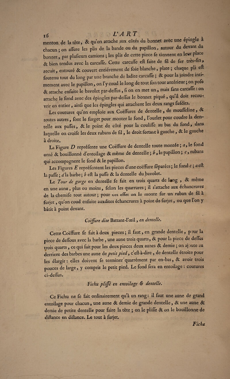 menton de la tête, & qu’on attache aux côtés du bonnet avec une épingle a chacun ; on a dure les plis de la bande ou du papillon, autour du devant du bonnet ’ par plufieurs camions ; les plis de cette piece fe tiennent en leur place Sc bien tendus avec la carcaffe. Cette carcaffe eft faite de fil de fer très fin , recuit, entouré & couvert entièrement de foie blanche, plate ; chaque pli eft foutenu tout du long par une branche de ladite carcaffe ; Sc pour la joindre inti¬ mement avec le papillon, on l’y coud le long de tout fon tour antérieur ; on pofe & attache enfuite le bavolet par-deffus , fi on en met un, mais fans carcaffe : on attache le fond avec des épingles par-deffus le bonnet pique , qu il doit recou-, vrir en entier, ainfi que les épingles qui attachent les deux rangs fufdits. Les coutures qu’on emploie aux Coëfïures de dentelle t de mouflèline , Sc toutes autres, font le furget pour monter le fond, l’ourlet pour coudre la den¬ telle aux paffes, Sc le point de côté pour la couliffe au bas du fond, dans laquelle on croife les deux rubans de fil, le droit fortant à gauche, Sc le gauche à droite. La Figure D repréfente une Coëffure de dentelle toute montée ; a, le fond orné & bouillonné d’entoilage Sc même de dentelle \b, le papillon, c, rubans qui accompagnent le fond Sc le papillon. Les Figures E repréfentent les pièces d’une coëffure féparées ; le fond c ; a eft la paffe ; d la barbe ; b eft la pafîe Sc la dentelle du bavolet. Le Tour de gorge en dentelle fe fait en trois quarts de long , Sc meme en une aune, plus ou moins, félon les quarrures ; il s attache aux échancrures de la chemife tout autour ; pour cet effet on le monte fur un ruban de fil a fùriet, qu'on coud enfaite auxdites échancrures à point de furjet, ou que 1 on y bâtit à point devant. , » Coejfure dite Battant-l’œil, en dentelle. Cette Coëffure fe fait à deux pièces ; il faut, en grande dentelle, pour la piece de deflous avec la barbe , une aune trois quarts, Sc pour la piece de deflus trois quarts, ce qui fait pour les deux pièces deux aunes Sc demie ; on aj aute au derrière des barbes une aune de petit pied, c eft-a-dire , de dentelle étroite pour les élargir: elles doivent fe terminer'quarrément par en-bas, Sc avoir trois pouces de large, y compris le petit pied. Le fond fera en entoilage : coutures ci-deffus. Fichu pUJfé en entoilage & dentelle. Ce Fichu ne fe fait ordinairement quà un rang : il faut une aune de grand entoilage pour chacun, une aune & demie de grande dentelle, Sc une aune & demie de petite dentelle pour faire la tête ; on le pliffe Sc on le bouillonne de diflance en diftance. Le tout à furjet. Fichu