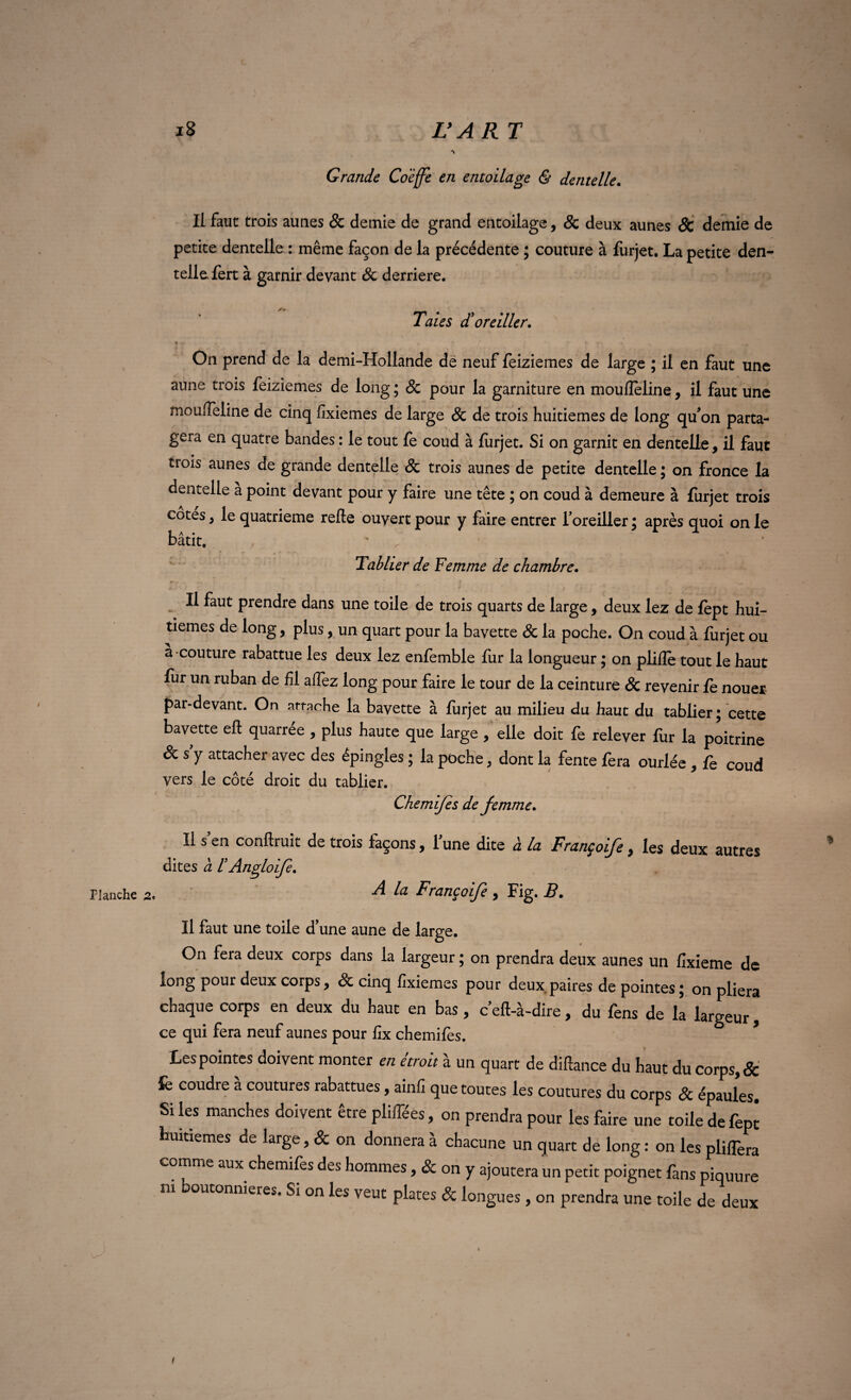 Flanche j8 Il faut trois aunes Sc demie de grand entoilage, & deux aunes Sc demie de petite dentelle : même façon de la précédente ; couture à furjet. La petite den¬ telle fert à garnir devant Sc derrière. Taies <ïoreiller. ! ' On prend de la demi-Hollande de neuf feiziemes de large ; il en faut une aune trois feiziemes de long; & pour la garniture en moufîeline, il faut une moulTeline de cinq fixiemes de large Sc de trois huitièmes de long qu'on parta¬ gera en quatre bandes : le tout fe coud à furjet. Si on garnit en dentelle , il faut trois aunes de grande dentelle & trois aunes de petite dentelle ; on fronce la dentelle a point devant pour y faire une tête ; on coud à demeure à furjet trois cotes , le quatrième relie ouvert pour y faire entrer l'oreiller ; après quoi on le bâtit. Tablier de Femme de chambre. Il faut prendre dans une toile de trois quarts de large, deux lez de fèpt hui¬ tièmes de long, plus, un quart pour la bavette Sc la poche. On coud à furjet ou a couture rabattue les deux lez enfemble fur la longueur ; on pliiîe tout le haut fur un ruban de fil alfez long pour faire le tour de la ceinture & revenir fe nouer par-devant. On attache la bavette à furjet au milieu du haut du tablier; cette bavette efl quarrée , plus haute que large , elle doit fe relever fur la poitrine Sc s y attacher avec des épingles ; la poche, dont la fente fera ourlée , fe coud vers le côté droit du tablier. Chemifes de femme. Il s'en confirait de trois façons, l'une dite à la Françoife, les deux autres dites à F Anglofe. A la Françoife , Fig. B. Il faut une toile d une aune de large. On fera deux corps dans la largeur ; on prendra deux aunes un fixieme de long pour deux corps, & cinq fixiemes pour deux paires de pointes ; on pliera chaque corps en deux du haut en bas , c'efl-à-dire, du fens de la largeur , ce qui fera neuf aunes pour fîx chemifes. Les pointes doivent monter en étroit à un quart de diflance du haut du corps, & fe coudre a coutures rabattues, ainfi que toutes les coutures du corps & épaules. Si les manches doivent être pliffées, on prendra pour les faire une toile de fept huitièmes de large, & on donnera à chacune un quart de long : on les pliffera comme aux chemifes des hommes, & on y ajoutera un petit poignet fans piquure m boutonnières. Si on les veut plates & longues, on prendra une toile de deux L'ART Grande Coèffe en entoilage & dentelle. . . • i