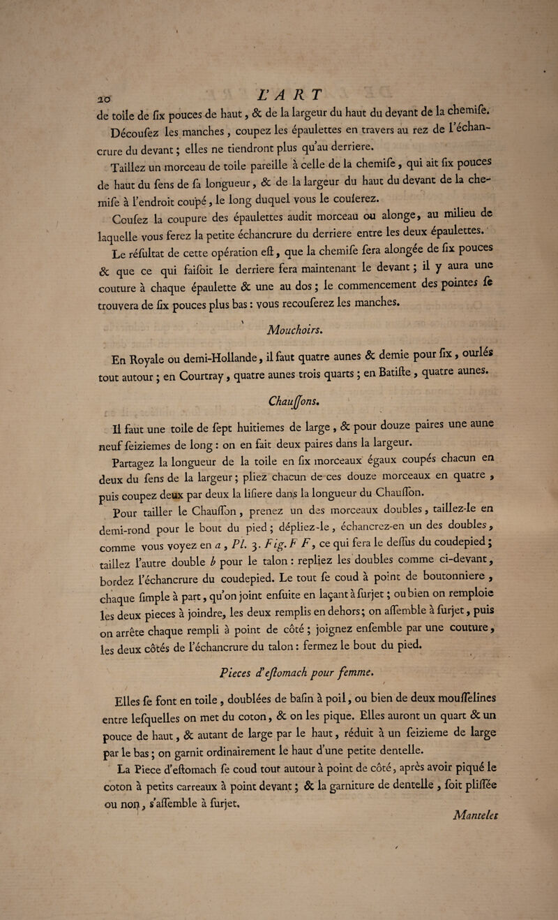 so r A RT de toile de fix pouces de haut, & de la largeur du haut du devant de la chemife. Découfez les manches, coupez les épaulettes en travers au rez de l'échan¬ crure du devant; elles ne tiendront plus qu au derrière. Taillez un morceau de toile pareille à celle de la chemife, qui ait fix pouces de haut du fens de la longueur , 8c de la largeur du haut du devant de la che mile à l'endroit coupé , le long duquel vous le coulerez. Ccufez la coupure des épaulettes audit morceau ou alonge, au milieu de laquelle vous ferez la petite échancrure du derrière entre les deux épaulettes. Le réfultat de cette opération efi, que la chemife fera alongee de fix pouces 8c que ce qui faifoit le derrière fera maintenant le devant ; il y aura une couture à chaque épaulette & une au dos ; le commencement des pointes fe trouvera de fix pouces plus bas : vous recouferez les manches. \ Mouchoirs. En Royale ou demi-Hollande, il faut quatre aunes & demie pour fix , ourlés tout autour ; en Courtray, quatre aunes trois quarts ; en Ratifie , quatre aunes. Chauffons. Il faut une toile de fept huitièmes de large , 8c pour douze paires une aune neuf feiziemes de long : on en fait deux paires dans la largeur. Partagez la longueur de la toile en fix morceaux égaux coupés chacun en deux du fens de la largeur ; pliez chacun de ces douze morceaux en quatre , puis coupez deux par deux la lifiere dans la longueur du Chauffon. Pour tailler le Chauffon , prenez un des morceaux doubles, taillez-le en demi-rond pour le bout du pied; dépliez-le, échancrez-en un des doubles, comme vous voyez en a 9 PL 3. Fig. F F, ce qui fera le delfus du coudepied ; taillez l'autre double b pour le talon : repliez les doubles comme ci-devant, bordez l'échancrure du coudepied. Le tout fe coud à point de boutonnière , chaque fimple à part, qu'on joint enfuite en laçant à fur jet ; ou bien on remploie les deux pièces à joindre, les deux remplis en dehors; on affembie à lurjet, puis on arrête chaque rempli à point de côté ; joignez enfemble par une couture , les deux côtés de l’échancrure du talon : fermez le bout du pied. Pièces d9efiomach pour femme. Elles fe font en toile , doublées de bafin à poil, ou bien de deux mouflelines entre lefquelles on met du coton, & on les pique. Elles auront un quart & un pouce de haut, & autant de large par le haut, réduit à un feizieme de large par le bas ; on garnit ordinairement le haut d’une petite dentelle. La Piece d'eftomach fe coud tout autour à point de côté, après avoir piqué le coton à petits carreaux à point devant ; & la garniture de dentelle , foit plilfée ou norj, s'aflemble à fur jet. Mantelet /