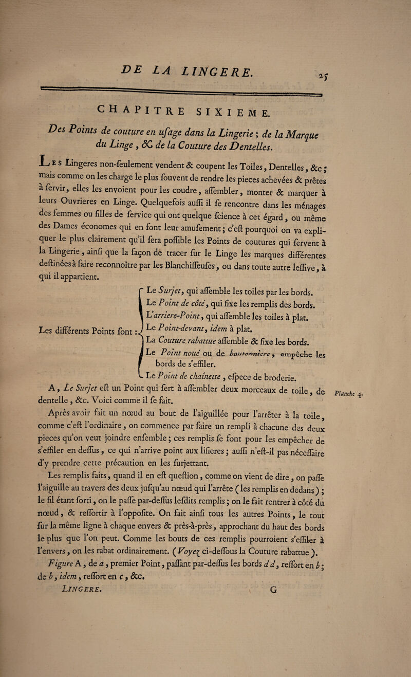 2S CHAPITRE SIXIEME. Des Points de couture en ufage dans la Lingerie ; de la Marque du Linge , âC de la Couture des Dentelles. L e s Lingeres non-feulement vendent & coupent les Toiles, Dentelles, &c ; mais comme on les charge le plus fouvent de rendre les pièces achevées & prêtes afervir, elles les envoient pour les coudre, aifembler, monter & marquer à leurs Ouvrières en Linge. Quelquefois auffi il fe rencontre dans les ménages des femmes ou filles de fervice qui ont quelque fcience à cet égard, ou même des Dames économes qui en font leur amufement; c’eft pourquoi on va expli¬ quer le plus clairement qu’il fera poffible les Points de coutures qui fervent à la Lingerie , ainfi que la façon de tracer fur le Linge les marques différentes deftinées à faire reconnoître par les Blanchiffeufes, ou dans toute autre leffive, à qui il appartient. r Le Surjet, qui aflemble les toiles par les bords. I Le Point de côté, qui fixe les remplis des bords. \ L’arriere^Point, qui aflemble les toiles à plat. Les différents Points {ont : J ^0 'LTÎt^evanh idem à plat. J La Couture rabattue alfemble 8c fixe les bords. J Le P oint noué OU de boutonnière y empeche les F bords de s’effiler. L Le Point de chaînette , efpece de broderie. A, Le Surjet eft un Point qui fert à affembler deux morceaux de toile, de dentelle , Scc. Voici comme il fe fait. Après avoir fait un nœud au bout de l’aiguillée pour l’arrêter à la toile, comme c’eft l’ordinaire, on commence par faire un rempli à chacune des deux pièces qu’on veut joindre enfemble ; ces remplis fe font pour les empêcher de s’effiler en deftùs, ce qui n’arrive point aux lifieres ; auffi n’eft-il pas nécefîàire d’y prendre cette précaution en les furjettant. Les remplis faits, quand il en eft queftion ? comme on vient de dire, on paflè l’aiguille au travers des deux jufqu’au nœud qui l’arrête ( les remplis en dedans ) ; le fil étant forti, on le paffe par-defliis lefdits remplis ; on le fait rentrer à côté du nœud, 8c reffortir à l’oppofite. On fait ainfi tous les autres Points, le tout fur la même ligne à chaque envers & près-à-près, approchant du haut des bords le plus que l’on peut. Comme les bouts de ces remplis pourroient s’effiler à l’envers , on les rabat ordinairement. ( Voye£ ci-de/fous la Couture rabattue). Fig ure A 9 de a, premier Point, paflànt par-deiîus les bords dd9 reflort en b ; de b y idem, reflort en c, &c, Lingere. G Planche ^