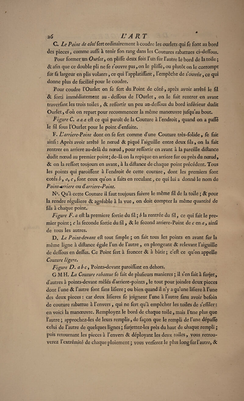 2(5 L’ART \ O. Le Point de côté fert ordinairement à coudre les ourlets qui fè font au bord des pièces, comme aufli à tenir fon rang dans les Coutures rabattues ci-deflous. Pour former un Ourlet , on pliffe deux fois l’un fur l’autre le bord de la toile ; & afin que ce double pli ne fe rouvre pas, on le pliffe, ou plutôt on le corrompt fur fa largeur en plis volants, ce qui l’applatiflànt, l’empêche de s’ouvrir, ce qui donne plus de facilité pour le coudre. Pour coudre l’Ourlet on fe fert du Point de côté, après avoir arrêté le fil & forti immédiatement au - deffous de l’Ourlet, on le fait rentrer en avant traverfimt les trois toiles , & reffortir un peu au-deffous du bord inférieur dudit Ourlet, d’où on repart pour recommencer la même manœuvre jufqu’au bout. Figure C. a a a eft ce qui paroît de la Couture à l’endroit, quand on a paffé le fil fous l’Ourlet pour le point d’enfuite. F. L'arriere-Point dont on fe fert comme d’une Couture très-folide, fe fait ainfi: Après avoir arrêté le nœud & piqué l’aiguille entre deux fils, on la fait rentrer en arriéré au-delà du nœud, pour reffortir en avant à la pareille diftance dudit nœud au premier point; de-là on la repique en arriéré fur ou près du nœud, & on la reffort toujours en avant, à la diftance de chaque point précédent. Tous les points qui paroiffent à l’endroit de cette couture, dont les premiers font cotés b, a, c, font ceux qu’on a faits en reculant, ce qui lui a donné le nom de Point-^rriere ou d’arriere-Point, Na. Qu’à cette Couture il faut toujours fuivre le même fil de la toile ; & pour la rendre régulière & agréable à la vue, on doit compter la même quantité de fils à chaque point. Figure F. a eft la première fortie du fil ; b la rentrée du fil, ce qui fait le pre¬ mier point ; c la fécondé fortie du fil, & le fécond arriere-Point de c en a, ainfi de tous les autres. D. Le Point-devant eft tout fimple ; on fait tous les points en avant fur la même ligne à diftance égale l’un de l’autre , en plongeant 8c relevant l’aiguille de deffous en deffùs. Ce Point fert à froncer & à bâtir ; c’eft ce qu’on appelle Couture légère. Figure D. a b c, Points-devant paroiflànt en dehors. G M PL La Couture rabattue fe fait de plufieurs maniérés ; il s’en fait à fùrjet, d’autres à points-devant mêlés d’arriere-points, le tout pour joindre deux pièces dont l’une & l’autre font fans lifiere ; ou bien quand il n’y a qu’une lifiere à l’une des deux pièces : car deux lifieres fe joignent l’une à l’autre fans avoir befoin de couture rabattue à l’envers, qui ne fert qu’à empêcher les toiles de s’effiler : en voici la manœuvre. Remployez le bord de chaque toile, mais l’une plus que l’autre ; approchez-les de leurs remplis, de façon que le rempli de l’une dépaffe celui de l’autre de quelques lignes ; furjettez-les près du haut de chaque rempli ; puis retournant les pièces à l’envers & déployant les deux toiles, vous retrou¬ verez l’extrémité de chaque ploiement ; vous verferez le plus long fur l’autre, Sc