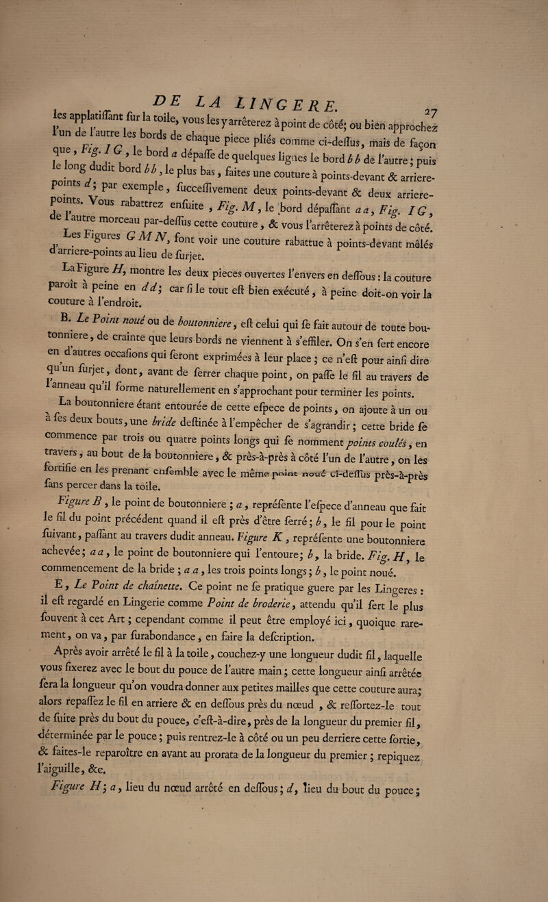 DE LA LINGE RE. les applatiflânt fur la toile, vous les vai-nWr0~ ^ 27 lun de lautre les bords de chaque piece pliés comme ci-deilus, mais dl façon f ,. ® a déPaffe de quelques lignes le bord b b dé l’autre ; puis rointsV^ t0ld bb<’le PbS h' ’ fakeS Une C°UCUre à P°ints-devant & arriéré- _ • -L Par e^emP e » lucceffivement deux points-devant & deux arriere- P nts. Vous rabattrez enfuite , Fig. M, le Lord dépaiTant aa, Fig. fG} e morceau par-deflus cette couture , & vous l'arrêterez à points de côté. es igures G M N\ font voir une couture rabattue à points-devant mêlés d arriere-points au lieu de furjet. La Figure H, montre les deux pièces ouvertes l’envers en deflous : la couture paroit a peine en dd; car fi le tout eft bien exécuté, à peine doit-on voir la couture a 1 endroit. B. Le Point noué ou de boutonnière, eft celui qui fe fait autour de toute bou- tonmere, de crainte que leurs bords ne viennent à s’effiler. On s’en fert encore en d autres occafions qui feront exprimées à leur place ; ce n’eft pour ainfi dire qu un urjet, dont, avant de ferrer chaque point, on pafTe le fil au travers de anneau qu il forme naturellement en s’approchant pour terminer les points. , La b°Ut0nmere eCant: entourée de cette efpece de points, on ajoute à un ou a es deux bouts, une bride deftinée à l’empêcher de s’agrandir ; cette bride fe commence par trois ou quatre points longs qui fe nomment points coulés, en travers, au bout de la boutonnière, & près-à-près à côté l’un de l’autre, on les ortifie en les prenant eniemble avec le même point noué ci-defius près-à-près fans percer dans la toile. Figure B, le point de boutonnière ; a , repréfente l’efpece d’anneau que fait le fil du point précédent quand il eft près d’être ferré ; b, le fil pour le point fuivant, paffant au travers dudit anneau. Figure K, repréfente une boutonnière achevée; aa, le point de boutonnière qui l’entoure; b, la bride. Fig. H, le commencement de la bride ; a a, les trois points longs ; b, le point noué. L , Le Point de chaînette. Ce point ne fe pratique guere par les Lingeres : il eft regardé en Lingerie comme Point de broderie, attendu qu’il fert le plus fouvent à cet Art ; cependant comme il peut être employé ici, quoique rare- ment, on va, par furabondance, en faire la defcription. Après avoir arrêté le fil à la toile, couchez-y une longueur dudit fil, laquelle vous fixerez avec le bout du pouce de l'autre main ; cette longueur ainfi arrêtée fera la longueur qu on voudra donner aux petites mailles que cette couture aura; alors repafiez le fil en arriéré & en deflous près du nœud , 8c reffortez-le tout de fuite près du bout du pouce, c’eft-à-dire, près de la longueur du premier fil, determinee par le pouce ; puis rentrez-le à côté ou un peu derrière cette fortie, & faites-le reparoître en avant au prorata de la longueur du premier ; repiquez l'aiguille, 8cc. Figure H-, a, lieu du nœud arrêté en deflous; d9 lieu du bout du pouce;