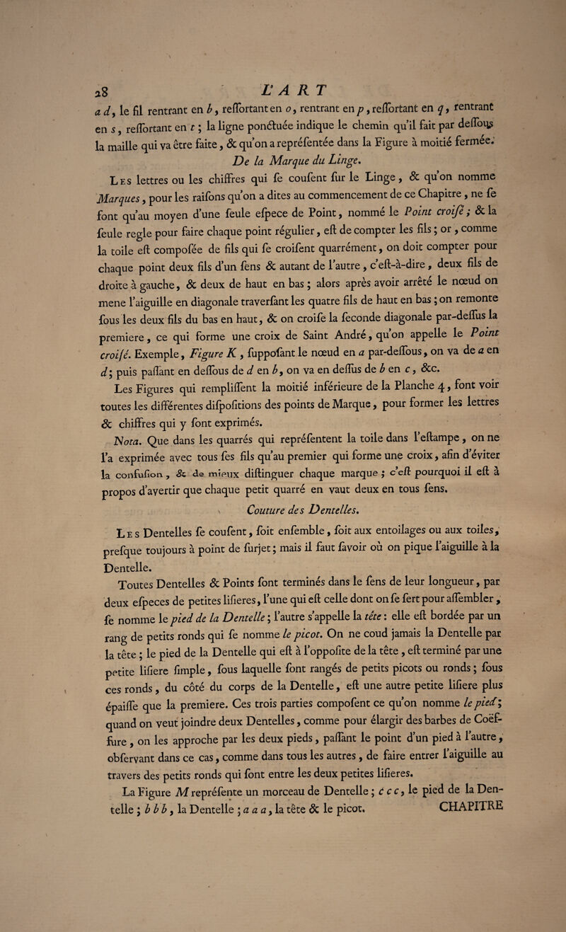 a dy le fil rentrant en b > refiortant en o, rentrant en p, relTortant en q> rentrant en s y reflortant en t ; la ligne ponétuée indique le chemin qu’il fait par deftbi^ la maille qui va être faite, & qu’on a repréfentée dans la Figure à moitié fermée. De la Marque du Linge. Les lettres ou les chiffres qui fe coufent fur le Linge y & quon nomme Marques, pour les raifons qu’on a dites au commencement de ce Chapitre , ne fe font qu’au moyen d’une feule efpece de Point, nommé le Point croifé ; & la feule réglé pour faire chaque point régulier, eft de compter les fils ; or , comme la toile eft compofée de fils qui fe croifent quarrément, on doit compter pour chaque point deux fils d’un fens & autant de 1 autre , c eft-a-dire , deux fils de droite à gauche, & deux de haut en bas ; alors après avoir arrêté le nœud on mene l’aiguille en diagonale traverfant les quatre fils de haut en bas ; on remonte fous les deux fils du bas en haut y 8c on croifé la féconde diagonale par-deflus la première, ce qui forme une croix de Saint André, qu on appelle le Point croifé. Exemple, Figure K., fuppofànt le nœud en a par-deffous, on va de a en d y puis paflant en deflous de d en b 9 on va en deflus de b en c, &c. Les Figures qui rempliffent la moitié inférieure de la Planche 4, font voir toutes les différentes difpofitions des points de Marque, pour former les lettres & chiffres qui y font exprimés. Nota. Que dans les quarrés qui repréfentent la toile dans l’eftampe, on ne l’a exprimée avec tous fes fils qu’au premier qui forme une croix, afin d’éviter la confufion, & de mieux diftinguer chaque marque ; c eft pourquoi il eft à propos d’avertir que chaque petit quarré en vaut deux en tous fens. > Couture des Dentelles. Les Dentelles fe coufent, foit enfemble, foit aux entoilages ou aux toiles, prefque toujours à point de furjet ; mais il faut favoir où on pique l’aiguille à la Dentelle. Toutes Dentelles & Points font terminés dans le fens de leur longueur, par deux efpeces de petites lifieres, l’une qui eft celle dont onfe fert pour affembler , fe nomme le pied de la Dentelle ; l’autre s’appelle la tête : elle eft bordée par un rang de petits ronds qui fe nomme le picot. On ne coud jamais la Dentelle par la tête ; le pied de la Dentelle qui eft à l’oppofite de la tête , eft terminé par une petite lifiere fimple, fous laquelle font rangés de petits picots ou ronds ; fous ces ronds, du côté du corps de la Dentelle, eft une autre petite lifiere plus épaiffe que la première. Ces trois parties compofent ce qu’on nomme le pied ; quand on veut joindre deux Dentelles, comme pour élargir des barbes de Coëf- fure , on les approche par les deux pieds, partant le point d’un pied à l’autre , obfervant dans ce cas, comme dans tous les autres, de faire entrer l’aiguille au travers des petits ronds qui font entre les deux petites lifieres. La Figure Mrepréfente un morceau de Dentelle ; C ccy le pied de la Den¬ telle ; b b b y la Dentelle ; a a a, la tête & le picot. CHAPITRE