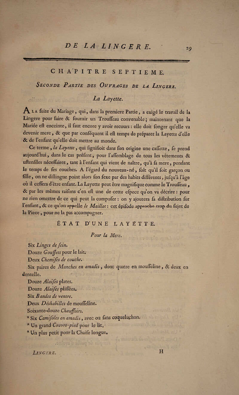 *9 '* 1 '' »■ — ii V iiMTiwiiiiïf ifijjn'lWUHWIfigS'S^^^ CHAPITRE SEPTIEME. Seconde Partie des Ouvrages de la Lingere. , . -K- * * r ! ' La Layette. Al a fuite du Mariage, qui, dans la première Partie, a exigé le travail de la Lingere pour faire 8c fournir un Trouiïeau convenable; maintenant que la Mariée eft enceinte, il faut encore y avoir recours : elle doit longer qu’elle va devenir mere, 8c que par conféquent il eft temps de préparer la Layette d’elle & de l’enfant quelle doit mettre au monde. Ce terme , la Layette , qui fignifioit dans fon origine une cadette, fe prend aujourd hui, dans le cas préfent, pour l’aftemblage de tous les vêtements 8c uftenfiles néceffaires, tant à l’enfant qui vient de naître, qu’à fa mere, pendant le temps de les couches. A l’égard du nouveau-né, loit qu’il foie garçon ou fille, on ne distingue point alors Ion fexe par des habits différents, jufqu’à Page ou il ceflèra d’être enfant. La Layette peut être magnifique comme le Trouflêau , 8c par les mêmes raifons c’en eft une de cette efpece qu’on va décrire : pour ne rien omettre de ce qui peut la compofer : on y ajoutera là diftribution lur 1 enfant, 8c ce qu’on appelle le Maillot : cet épilbde approche trop du liijet de la Piece, pour ne la pas accompagner. ÉTAT D’UNE LAYETTE. Pour la Mere. , - ■ * A- *- . Six Linges de fein. Douze Goufjets pour le lait. Deux Chemifs de couche. Six paires de Manches en atnadis, dont quatre en mouffeline, 8c deux en dentelle. Douze Alaifes plates. Douze Alaifes pliffées. Six Bandes de ventre. Deux Déshabilles de mouffeline. Soixante-douze Chauffoirs. * Six Camifbles en atnadis, avec ou fans coqueluphon» * Un grand Couvre-pied pour le lit. * Un plus petit pour la Chaife longue® Lingere. H