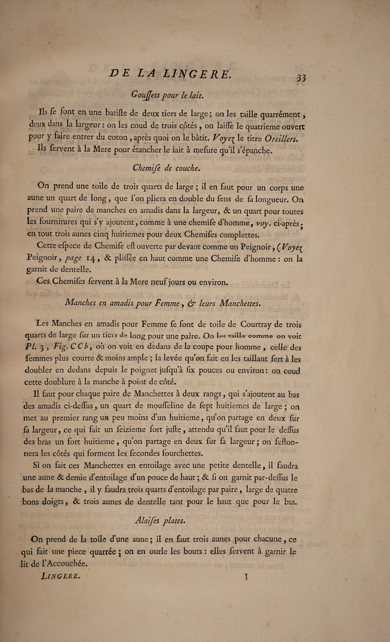 GouJJets pour le lait. Ils fe font en une batifte de deux tiers de large ; on les taille quarrément , deux dans la largeur : on les coud de trois côtés, on laifîe le quatrième ouvert pour y faire entrer du coton , après quoi on le bâtit. Vôye{ le titre Oreillers. Ils fervent à la Mere pour étancher le lait à meliire qu’il s’épanche. Chemife de couche. On prend une toile de trois quarts de large ; il en faut pour un corps une aune un quart de long, que Ton pliera en double du fens de fa longueur. On prend une paire de manches en amadis dans la largeur, & un quart pour toutes les fournitures qui s’y ajoutent, comme à une chemife d’homme, voy. ci-après- en tout trois aunes cinq huitièmes pour deux Chemifes complettes. Cette elpece de Chemife efl ouverte par devant comme un Peignoir, ( Voyeç Peignoir, page 14 , 8c plilfée en haut comme une Chemife d’homme : on la garnit de dentelle. Ces Chemifes fervent à la Mere neuf jours ou environ. Manches en amadis pour Femme, & leurs Manchettes. Les Manches en amadis pour Femme fe font de toile de Courtray de trois quarts de large fur uri tiers de long pour une paire. On iee taille comme on voit PL 3 , Fig. C C b, où on voit en dedans de la coupe pour homme , celle des femmes plus courte 8c moins ample ; la levée qu’on fait en les taillant fert à les doubler en dedans depuis le poignet jufqu’à fix pouces ou environ: on coud cette doublure à la manche à point de côté. Il faut pour chaque paire de Manchettes à deux rangs, qui s’ajoutent au bas des amadis ci-deflus, un quart de mouffeline de fept huitièmes de large ; on met au premier rang un peu moins d’un huitième, qu’on partage en deux fur fa largeur, ce qui fait un feizieme fort jufte , attendu qu’il faut pour le defîùs des bras un fort huitième, qu’on partage en deux fur fa largeur; on feflon- nera les côtés qui forment les fécondés fourchettes. Si on fait ces Manchettes en entoilage avec une petite dentelle, il faudra une aune 8c demie d’entoilage d’un pouce de haut ; 8c fi on garnit par-deflus le bas de la manche , il y faudra trois quarts d’entoilage par paire, large de quatre bons doigts, 8c trois aunes de dentelle tant pour le haut que pour le bas. Alaifes plates. On prend de la toile d’une aune ; il en faut trois aunes pour chacune, ce qui fait une piece quarrée ; on en ourle les bouts : elles fervent à garnir le lit de l’Accouchée. Lingere. • l