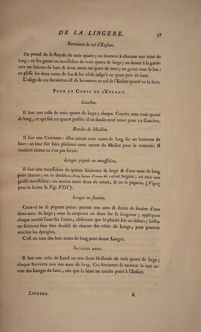Serviettes de col d'Enfant. On prend de la Royale de trois quarts ; on donnera à chacune une aune de long ? on les garnit en mou fîci ine de trois quarts de large * on donne à la garni¬ ture un fixieme de haut & deux aunes un quart de tour ; on garnit tout le bas : on plifle les deux coins du bas & les côtés jufqu a un quart près du haut. L’ufage de ces Serviettes eft de les mettre au col de l’Enfant quand on le leye. Pour le Corps de l’Enfant. Couches. Il faut une toile de trois quarts de large ; chaque Couche aura trois quarts de long, ce qui fait un quarré parfait : il en faudra neuf aunes pour 12 Couches. Bandes de Maillot. Il faut une Cretonne : elles auront trois aunes de long fur un huitième de haut 5 on leur fait faire plufieurs tours autour du Maillot pour le contenir. Il yaudroit mieux ne s’en pas fervir. Langes piqués en moujjeline. Il faut une mouffeline de quinze feiziemes de large & d’une aune de long pour chacun ; on le doublera d'un beau do meule largeur, ou avec une groffe moulfeline : on mettra entre deux du coton, & on le piquera. ( Voyez pour la forme la Fig. VIII'), Langes en futaine. Ceux-ci ne fe piquent point : prenez une aune & demie de futaine d’une demi-aune de large ; vous la couperez en deux fur fa longueur ; appliquez chaque moitié l’une fur l’autre, obfervant que le pluché foit en dehors ; laiffez un feizieme fans être doublé de chacun des côtés du Lange, pour pouvoir attacher les épingles. Ceft en tout dix-huit aunes de long pour douze Langes. Serviettes unies. Il faut une toile de Laval ou une demi-Hollande de trois quarts de large ; chaque Serviette aura une aune de long. Ces Serviettes fe mettent la nuit au¬ tour des Langes de laine, afin que la laine ne touche point à l’Enfant, Lingere. K