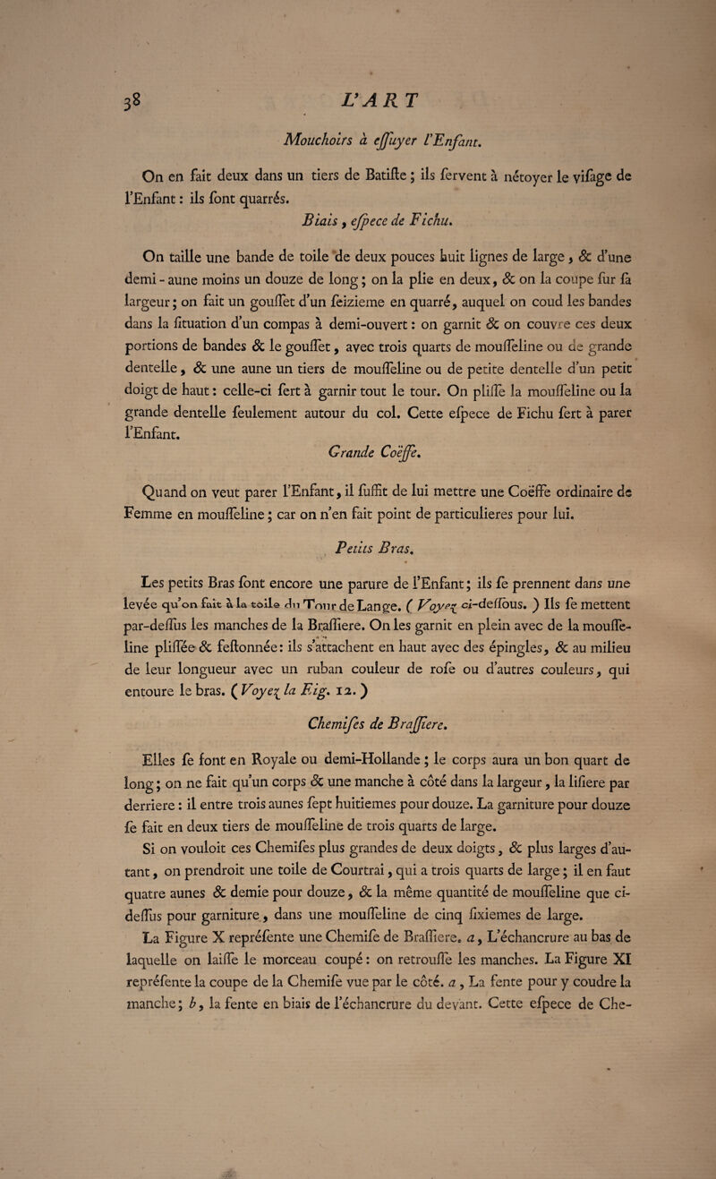 Mouchoirs à cjjuyer L'Enfant. On en fait deux dans un tiers de Batifte ; ils fervent à nétoyer le vifage de l'Enfant : ils font quarrés. Biais y ejpece de Fichu. On taille une bande de toile de deux pouces Luit lignes de large y 8c d'une demi - aune moins un douze de long ; on la plie en deux, & on la coupe fur fa largeur; on fait un gouflet d'un feizieme en quarré, auquel on coud les bandes dans la fituation d'un compas à demi-ouvert : on garnit 3c on couvre ces deux po rtions de bandes 8c le gouflet, avec trois quarts de moufleline ou de grande dentelle , 8c une aune un tiers de moufleline ou de petite dentelle d'un petit doigt de haut : celle-ci fert à garnir tout le tour. On plifle la moufleline ou la grande dentelle feulement autour du col. Cette elpece de Fichu fert à parer l'Enfant. Grande Co'èjfe. Quand on veut parer l'Enfant, il luffit de lui mettre une Coëffe ordinaire de Femme en moulTeline ; car on n'en fait point de particulières pour lui. Petits Bras. Les petits Bras font encore une parure de l'Enfant ; ils fo prennent dans une levée qu’on fait à la toile du Tour de Lange. ( ci-delîdus. ) Ils fe mettent par-deflus les manches de la Braffiere. On les garnit en plein avec de la moufle- line pliflee& feftonnée: ils s'attachent en haut avec des épingles, 8c au milieu de leur longueur avec un ruban couleur de rofe ou d’autres couleurs, qui entoure le bras. ( Voye^ la Eig. 12. ) Elles fe font en Royale ou demi-Hollande ; le corps aura un bon quart de long ; on ne fait qu'un corps 8c une manche à coté dans la largeur, la lifiere par derrière : il entre trois aunes fept huitièmes pour douze. La garniture pour douze fe fait en deux tiers de moufleline de trois quarts de large. Si on vouloir ces Chemifes plus grandes de deux doigts, 8c plus larges d’au¬ tant , on prendroit une toile de Courtrai, qui a trois quarts de large ; il en faut quatre aunes & demie pour douze, & la même quantité de moufleline que ci- deflus pour garniture, dans une moufleline de cinq fixiemes de large. La Figure X repréfente une Chemife de Braffiere. a, L’échancrure au bas de laquelle on laifle le morceau coupé : on retroufle les manches. La Figure XI repréfente la coupe de la Chemifo vue par le coté, a , La fente pour y coudre la manche; h y la fente en biais de l’échancrure du devant. Cette efpece de Che-