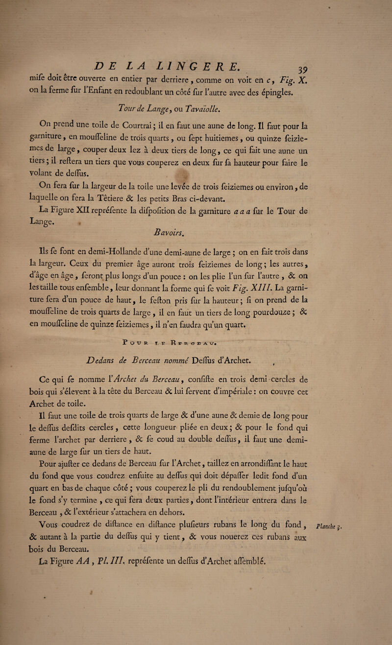 mife doit être ouverte en entier par derrière , comme on voit en r, Fig. X. on la ferme fur 1 Enfant en redoublant un côté fur fautre avec des épingles. Tour de Lange, ou Tavaïolle. On prend une toile de Courtrai ; il en faut une aune de long. Il faut pour la garniture, en mouffeline de trois quarts, ou fept huitièmes, ou quinze feizle- mes de large, couper deux lez à deux tiers de long, ce qui fait une aune un tiers ; il reliera un tiers que vous couperez en deux fur fa hauteur pour faire le volant de defîus. On fera fur la largeur de la toile une levée de trois feiziemes ou environ, de laquelle on fera la Têtiere & les petits Bras ci-devant. La Figure XII repréfente la dilpofition de la garniture a a a fur le Tour de Lange. Bavoirs. Ils fe font en demi-Hollande d'une demi-aune de large ; on en fait trois dans la largeur. Ceux du premier âge auront trois feiziemes de long ; les autres , d âge en âge, feront plus longs d'un pouce : on les plie l’un fur l'autre , & on les taille tous enfemble, leur donnant la forme qui fe voit Fig. XIII. La garni¬ ture fera d’un pouce de haut, le fefton pris fur la hauteur ; fi on prend de la mouffeline de trois quarts de large , il en faut un tiers de long pourdouze ; ÔC en mouffeline de quinze feiziemes, il n’en faudra qu'un quart. Pour t tt R c e a v. Dedans de Berceau nommé Deflùs d'Archet. Ce qui fe nomme ï Archet du Berceau, confifte en trois demi cercles de bois qui s'élèvent à la tête du Berceau & lui fervent d’impériale : on couvre cet Archet de toile. Il faut une toile de trois quarts de large & d’une aune & demie de long pour le deffus defdits cercles , cette longueur pliée en deux; & pour le fond qui ferme l'archet par derrière, & fe coud au double deffus, il faut une demi- aune de large fur un tiers de haut. < Pour ajufter ce dedans de Berceau fur l’Archet, taillez en arrondiflant le haut du fond que vous coudrez enfiiite au deffus qui doit dépaffer ledit fond d’un quart en bas de chaque côté ; vous couperez le pli du rendoublement jufqu’où le fond s’y termine , ce qui fera deux parties, dont l'intérieur entrera dans le Berceau , & l’extérieur s’attachera en dehors. Vous coudrez de diftance en diftance plufieurs rubans le long du fond , & autant à la partie du deffu$ qui y tient, & vous nouerez ces rubans aux bois du Berceau. La Figure AA , FL IIL repréfente un deffus d’Archet affemblé. ) Planche /