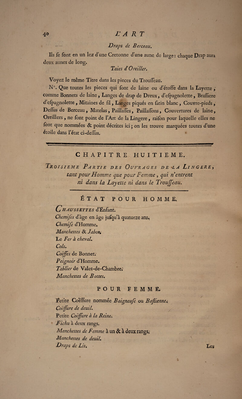 4® L A RT \ y Draps de Berceau. Ils fe font en un lez d une Cretonne d’une aune de large : chaque Drap aura deux aunes de long, Taies d!Oreiller. Voyez le même Titre dans les pièces du TroufTeau. N°. Que toutes les pièces qui font de laine ou d’étoffe dans la Layette , comme Bonnets de laine, Langes de drap de Dreux, d’efpagnolette, Braffiere d elpagnolette , Mitaines de fil, Langes piqués en fatin blanc , Couvre-pieds , Defius de Berceau , Matelas, Paillafîes, Paillafîbns, Couvertures de laine, Oreillers , ne font point de l’Art de la Lingere, raifon pour laquelle elles ne font que nommées & point décrites ici ; on les trouve marquées toutes d’une étoile dans l’état ci-deffus. CHAPITRE HUITIEME. Tr oisieme Partie des Ouvrages de la Li n g ERE y tant pour Homme que pour Fem me , qui n entrent ni dans la Layette ni dans le Trouffeau. ÉTAT POUR HOMME, Chaussettes d’Enfant. Chemifes d’âge en âge jufqu’à quatorze an$^ Chemife d’Homme. Manchettes & Jabote Le Fer à cheval. Cols. Coiffes de Bonnet: Peignoir d’Homme. Tablier de Valet-de-Chambre; Manchettes de Bottes. POUR FEMME; Petite Coeffure nommée Baigneuje ou Bajlienne; Coiffure de deuil. Petite Coiffure a la Reine, Fichu à deux rangs. Manchettes de Femme à un & à deux rangs,’ Manchettes de deuiL Draps de Lu% Les ;