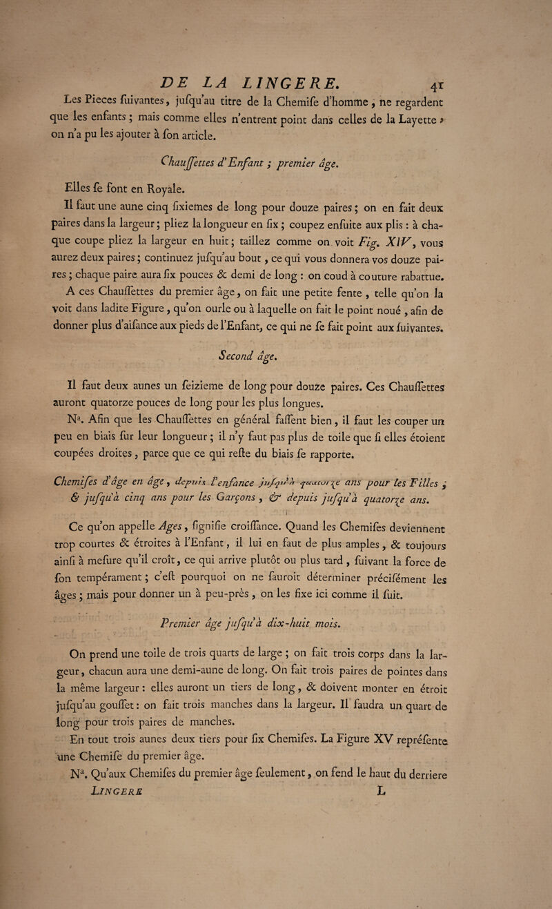 Les Pièces fuivantes, jufqu au titre de la Chemife d’homme, ne regardent que les enfants ; mais comme elles n’entrent point dans celles de la Layette > on n’a pu les ajouter à fon article. Chaujjettes d'Enfant ; premier âge. Elles fe font en Royale. U faut une aune cinq fixiemes de long pour douze paires ; on en fait deux paires dans la largeur ; pliez la longueur en fix ; coupez enfuite aux plis : à cha¬ que coupe pliez la largeur en huit; taillez comme on voit Fig,. XiV, vous aurez deux paires ; continuez jufqu au bout, ce qui vous donnera vos douze pai¬ res ; chaque paire aura fix pouces 8c demi de long : on coud à couture rabattue. A ces Chauflettes du premier âge, on fait une petite fente , telle qu on la voit dans ladite Figure , qu on ourle ou à laquelle on fait le point noué , afin de donner plus d’aifance aux pieds de l’Enfant, ce qui ne fe fait point aux fuyantes. Second âge. IH Hs % ~ ' *  T «- . * • \ Il faut deux aunes un feizieme de long pour douze paires. Ces Chauflettes auront quatorze pouces de long pour les plus longues. Na. Afin que les Chauflettes en général faflent bien, il faut les couper un peu en biais fur leur longueur ; il n’y faut pas plus de toile que fi elles étoient coupées droites , parce que ce qui refie du biais fe rapporte. Chemifes d âge en âge , depuis, renfonce jnfp'* ^u«cui çc ans pour les Filles } & jufqu â cinq ans pour les Garçons , & depuis jufqu à quatorze ans. - - ' K Ce qu’on appelle Ages, fignifîe croiffance. Quand les Chemifes deviennent trop courtes 8c étroites à l’Enfant, il lui en faut de plus amples, 8c toujours ainfi à mefure qu’il croît, ce qui arrive plutôt ou plus tard , fuivant la force de fon tempérament ; c’efl pourquoi on ne fauroit déterminer précifément les âges ; mais pour donner un à peu-près , on les fixe ici comme il fuit. Premier âge jufqu à dix-huit mois. On prend une toile de trois quarts de large ; on fait trois corps dans la lar¬ geur, chacun aura une demi-aune de long. On fait trois paires de pointes dans la même largeur : elles auront un tiers de long, & doivent monter en étroit jufqu’au goulfet : on fait trois manches dans la largeur. Il faudra un quart de long pour trois paires de manches. En tout trois aunes deux tiers pour fix Chemifes. La Figure XV repréfente une Chemife du premier âge. N\ Qu’aux Chemifes du premier âge feulement, on fend le haut du derrière Lingere h