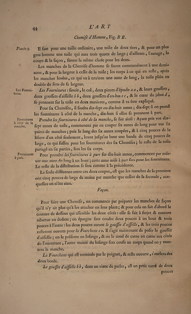 Chemife d!Homme, Fig. B B. Planche 3. Il faut pour une taille ordinaire, une toile de deux tiers, & pour un plus gros homme une toile qui aura trois quarts de large ; d ailleurs , 1 aunage, la coupe & la façon , feront la même choie pour les deux. Les manches de la Chemife d’homme fe fixent communément à une demi- aune , & pour la largeur à celle de la toile ; les corps à ce qui en relie , après les manches levées, ce qui va à environ une aune de long, la toile pliée en double du fens de fa largeur. Les Fourni- Les Fournitures : lavoir, le col, deux pièces d’épaule a a , & leurs goufiets, deux goufiets d’aifielle b b > deux goufiets d’en-bas c c > & le cœur du jabot d , fe prennent fur la toile en deux maniérés s comme il va être explique. Pour fix Chemifes, il faudra dix-fept ou dix-huit aunes ; dix-fept fi on prend les fournitures à côté de la manche ? dix-huit fi elles le prennent a part. Fournitures F rendre les fournitures à cote' de la manche y fe fait ainfi : Ayant pris vos dix- manche. fept aunes de toile , commencez par en couper fix aunes de long pour vos fix paires de manches ; puis le long des fix aunes coupées, .& à cinq pouces de la lifiere d’un côté feulement, levez jufqu’au bout une bande de cinq pouces de large , ce qui fuffira pour les fournitures des fix Chemifes 5 le refte de la toile partagé en fix parties ? fera les fix corps. Fournitures Pour prendre les fournitures à part fur dix-huit aunes, commencez par enle- P ver une aune de long à un bout ; cette aune mife à parr fera pour les fournitures. Le refte de la diftribution fe fera comme à la précédente. La feule différence entre ces deux coupes, eft que les manches de la première ont cinq pouces de large de moins par manche que celles de la fécondé , aux¬ quelles on note rien* Façon. Pour faire une Chemife, on commence par préparer les manches de façon qu il n y ait plus quà les attacher en leur place ; & pour cela on fait d’abord la couture de deflbus qui affemble les deux côtés : elle fe fait à lurjet & couture rabattue en dedans ; on épargne fans coudre deux pouces à un bout & trois pouces à Tautre : les deux pouces auront le goufet d!aijjelle, & les trois pouces relieront ouverts pour la Fourchette e e. Il s’agit maintenant de pofer le goufiet d’aiflelle ; on le préfente en lofange , & on le coud de carne en carne aux côtés de l’ouverture , l’autre moitié du lofange fera coufu au corps quand on y mon¬ tera la manche. La Fourchette qui eft terminée par le poignet, & refte ouverte, s’ourlera des deux bords. Le goufet d’aiffelle b b, dont on vient de parler, eft un petit carré de deux ' pouces 1