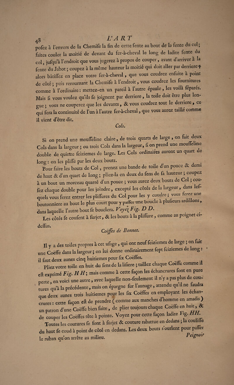 pofez à l’envers de la Cliemife la fin de cette fente au bout de’ la fente du col; faites couler la moitié de devant du fer-à-cheval le long de ladite fente^ du col, jufqu’à l’endroit que vous jugerez à propos de couper, avant d’arriver à la fente du Jabot ; coupez à la même hauteur la moitié qui doit aller par derrière * alors bâtifiëz en place votre fer-à-cheval, que vous coudrez enfuite a point de côté ; puis rerournant la Chemife à l’endroit, vous coudrez les fournitures comme à l’ordinaire : mettez-en un pareil à l’autre épaule, les voila fepares. Mais fi vous voulez qu’ils fe joignent par derrière, la toile doit etre plus lon¬ gue ; vous ne couperez que les devants, & vous coudrez tout le derrière, ce qui fera la continuité de l’un à l’autre fer-à-cheval, que vous aurez taille comme il vient d’être dit. P~lc Si on prend une mouffeline claire, de trois quarts de large , on fait deux Cols dans la largeur ; ou trois Cols dans la largeur, fi on prend une mouffeline double de quirtee feiziemes de large. Les Cols ordinaires auront un quart de long : on les plifle par les deux bouts. Pour faire les bouts de Col, prenez une bande de toile d’un pouce & demi de haut & d’un quart de long ; pliez-la en deux du fens de fa hauteur ; coupez à un bout un morceau quarré d’un pouce ; vous aurez deux bouts de Col ; cou- fez chaque double pour les joindre, excepté les côtés de la largeur, dans les¬ quels vous ferez entrer les pliffures du Col pour les y coudre ; vous ferez une boutonnière au bout le plus court pour y paflèr une boucle à plufieurs ardi ons, dans laquelle l’autre bout fe bouclera. Voye\ Fig. DD. _ Les côtés fe coufent à furjet, & les bouts à la pliifure, comme au poignet ci- deffiis. Coëffes de Bonnet. Il y a des toiles propres à cet ufage, qui ont neuf feiziemes de large ; on fart une Coëffe dans la largeur ; on lui donne ordinairement fept feiziemes de ong : il faut deux aunes cinq huitièmes pour fix Coëffes. Pliez votre toile en huit du fens de la lifiere ; taillez chaque Coëffe comme il eft exprimé Fig. H H ; mais comme à cette façon les échancrures font en pure perte en voici une autre, avec laquelle non-feulement il n’y a pas plus de cou¬ tures qu’à la précédente, mais on épargne fur l’aunage, attendu qu il ne faudra que deux aunes trois huitièmes pour les fix Coëffes en employant les échan¬ crures : cette façon eft de prendre ( comme aux manches d’homme en amadis ) un patron d’une Coëffe bien faite, de plier toujours chaque Coëffe en huit, & de couper les Coëffes tête à pointe. Voyez pour cette façon ladite Fig. HH. Toutes les coutures fe font à furjet & couture rabattue en dedans ; la couliffe du haut fe coud à point de côté en dedans. Les deux bouts s’ourlent pour palier le ruban qu’on arrête au milieu. Peignoir