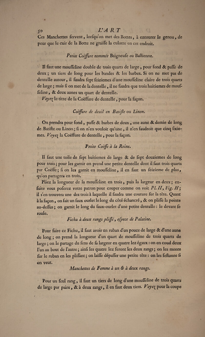 $0 L’A R T Ces Manchettes fervent, lorfqu’on met des Bottes, à entourer le genou, de peur que le cuir de la Botte ne graille la culotte en cet endroit. * Petite Coiffure nommée Baigneufe ou Baftienne. Il faut une mouffeline double de trois quarts de large , pour fond & palfe de deux ; un tiers de long pour les bandes & les barbes. Si on ne met pas de dentelle autour, il faudra fept feiziemes d’une moulfeline claire de trois quarts de large ; mais fi on met de la dentelle , il ne faudra que trois huitièmes de mouf¬ feline , & deux aunes un quart de dentelle. Voye£ le titre de la Coëfïure de dentelle , pour la façon. Coeffure de deuil en Batijle ou Linon. On prendra pour fond , paffe Sc barbes de deux , une aune & demie de long de Batifte ou Linon ; fi on n’en vouloir qu’une , il n’en faudroit que cinq fixie- mes. Voye^ la Coëffure de dentelle , pour la façon. * - /. '• '--.-a 1 • wi Petite Coiffe a la Reine. Il faut une toile de fept huitièmes de large & de fept douzièmes de long pour trois ; pour les garnir on prend une petite dentelle dont il faut trois quarts par Coëffe ; fi on les garnit en mouffeline, il en faut un LFiziQme de plus, qu’on partagera en trois. Pliez la longueur de la mouffeline en trois, puis la largeur en deux ; en- fuite vous poferez votre patron pour couper comme on voit PL //, Fig. H ; il s’en trouvera une des trois à laquelle il faudra une couture fur la tête. Quant à la façon, on fait un faux ourlet le long du côté échancré, & on pliffe la pointe au-defîus ; on garnit le long du faux-ourlet d’une petite dentelle : le devant fe roule. Fichu ci deux rangs plijjé, efpece de Palatine. Pour faire ce Fichu, il faut avoir un ruban d’un pouce de large & d’une aune de long ; on prend la longueur d’un quart de mouffeline de trois quarts de large ; on le partage du fens de fa largeur en quatre lez égaux : on en coud deux l’un au bout de l’autre ; ainfi les quatre lez feront les deux rangs ; on les monte fur le ruban en les pliffant ; on laiffe dépaffer une petite tête : on les feftonne fi f, on veut. Manchettes de Femme a un & a deux rangs. Pour un feul rang, il faut un tiers de long d’une mouffeline de trois quarts de large par paire, & à deux rangs, il en faut deux tiers. Voye£ pour la coupe