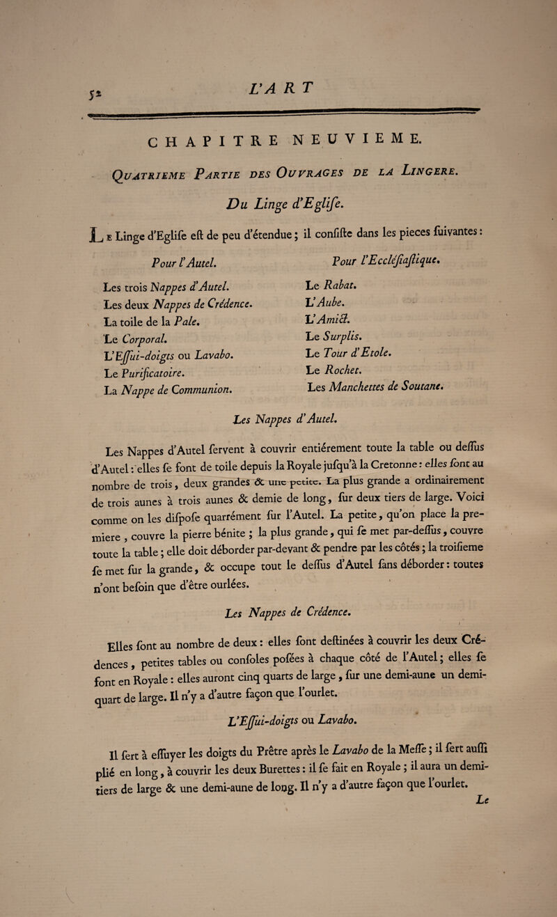 CHAPITRE NEUVIEME. Quatrième Partie des Ouvrages de la Lingere. Du Linge à'Eglife. L E Linge d’Eglife eft de peu d'étendue ; il confifte dans les pièces fuivantes : Pour l’Autel. Pour TEccléJiaJüque. Les trois Nappes d!Autel. Le Rabat. Les deux Nappes de Crédence. TJ Aube. La toile de la Pale. TJ Ami cl. Le Corporal. Le Surplis. TJEjJui-doigts ou Lavabo. Le Tour £ Etole. Le Purificatoire. Le Rocket. La Nappe de Communion. Les Manchettes de Soutane. Les Nappes d’Autel. Les Nappes d’Autel fervent à couvrir entièrement toute la table ou deJlùs d’Autel t elles fe font de toile depuis la Royale jufqu a la Cretonne : elles /ont au nombre de trois, deux grandes & une petite. La plus grande a ordinairement de trois aunes à trois aunes & demie de long, fur deux tiers de large. Voici comme on les difpofe quarrément fur l’Autel. La petite, qu’on place la pre¬ mière , couvre la pierre bénite ; la plus grande , qui fe met par-defTus , couvre toute la table ; elle doit déborder par-devant & pendre par les côtés ; la troifieme fe met fur la grande, & occupe tout le defTus d’Autel fans déborder : toutes n’ont befoin que d’être ourlées. Les Nappes de Crédence. I Elles font au nombre de deux : elles font deftinées à couvrir les deux Cré¬ dences , petites tables ou confoles pofées à chaque côté de l’Autel ; elles fe font en Royale : elles auront cinq quarts de large, fur une demi-aune un demi- quart de large. Il n’y a d’autre façon que l’ourlet. L’FÆi-doigts ou Lavabo. U fert à efîuyer les doigts du Prêtre après le Lavabo de la Mefle ; il fert auffi plié en long, à couvrir les deux Burettes : il fe fait en Royale ; il aura un demi- tiers de large & une demi-aune de long. U n’y a d’autre façon que 1 ourlet. Le