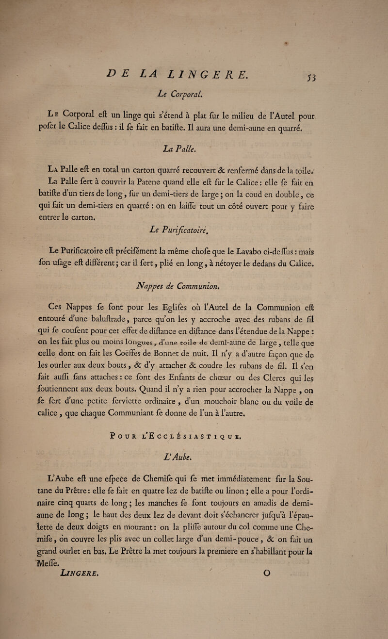 Le Corporal. 53 % L e Corporal eft un linge qui s’étend à plat fur le milieu de l’Autel pour pofer le Calice deflus : il fe fait en batifte. Il aura une demi-aune en quarré. La Pâlie. La Pâlie eft en total un carton quarré recouvert & renfermé dans de la toile; La Pâlie fert à couvrir la Patene quand elle eft fur le Calice : elle fe fait en batifte d’un tiers de long, fur un demi-tiers de large ; on la coud en double, ce qui fait un demi-tiers en quarré : on en lailfe tout un côté ouvert pour y faire entrer le carton. Le Purificatoire, Le Purificatoire eft précifément la même chofe que le Lavabo ci-deffus : mais fon ufage eft différent; car il fert, plié en long, à nétoyer le dedans du Calice. Nappes de Communion. Ces Nappes fe font pour les Eglifes où l’Autel de la Communion eft entouré d’une baluftrade, parce qu’on les y accroche avec des rubans de fil qui fe coulent pour cet effet de diftance en diftance dans l’étendue de la Nappe : on les fait plus ou moins longues, d’n ne toile de dcini-aune de large, telle que celle dont on fait les Coëffes de Bonnet de nuit. Il n’y a d’autre façon que de les ourler aux deux bouts, & d’y attacher 8c coudre les rubans de fil. Il s’en fait auffi fans attaches : ce font des Enfants de chœur ou des Clercs qui les foutiennent aux deux bouts. Quand il n’y a rien pour accrocher la Nappe , on fe fert d’une petite ferviette ordinaire , d’un mouchoir blanc ou du voile de calice , que chaque Communiant fe donne de l’un à l’autre* Pour l’E cclésiastique. L Aube, L’Aube eft une efpece de Chemife qui fe met immédiatement fur la Sou¬ tane du Prêtre : elle fe fait en quatre lez de batifte ou linon ; elle a pour l’ordi¬ naire cinq quarts de long ; les manches fe font toujours en amadis de demi- aune de long ; le haut des deux lez de devant doit s’échancrer jufqu’à l’épau¬ lette de deux doigts en mourant : on la pliffe autour du col comme une Che¬ mife, on couvre les plis avec un collet large d’un demi-pouce , & on fait un grand ourlet en bas. Le Prêtre la met toujours la première en s’habillant pour la Meffe. Lingere. / O