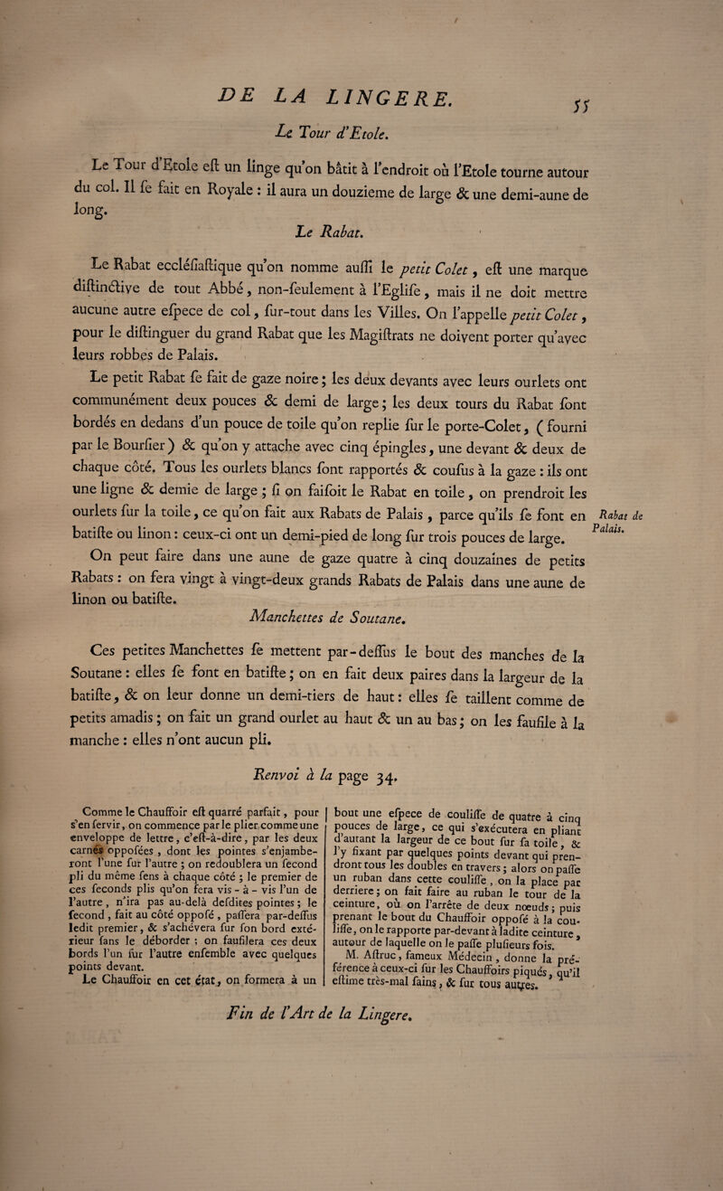 JS DE LA L INGERE. Lt Tour d’Etole. Le Tour d’Etole eft un linge qu’on bâtit à l’endroit où l’Etole tourne autour du col. Il fe fait en Royale : il aura un douzième de large & une demi-aune de long. Le Rabat. Le Rabat ecclefiaftique qu on nomme auffi le petit Colet, eft une marque diftinétive de tout Abbé, non-feulement à l’Eglife, mais il ne doit mettre aucune autre efpece de col, fur-tout dans les Villes. On lappellepetit Colet, pour le diftinguer du grand Pvabat que les Magiftrats ne doivent porter qu'avec leurs robbes de Palais. Le petit Rabat fe fait de gaze noire ; les deux devants avec leurs ourlets ont communément deux pouces & demi de large ; les deux tours du Rabat font bordés en dedans d’un pouce de toile quon replie fur le porte-Colet, ( fourni par le Bourfier ) & qu on y attache avec cinq épingles, une devant & deux de chaque cote. Tous les ourlets blancs font rapportés & coufiis à la gaze : ils ont une ligne Ôc demie de large j fi on faifoit le Rabat en toile, on prendroit les ourlets fur la toile, ce qu'on fait aux Rabats de Palais , parce qu’ils fe font en batifte ou linon : ceux-ci ont un demi-pied de long fur trois pouces de large. On peut faire dans une aune de gaze quatre à cinq douzaines de petits Rabats : on fera vingt à vingt-deux grands Rabats de Palais dans une aune de linon ou batifte. Manchettes de Soutane. Ces petites Manchettes fe mettent par-deflus le bout des manches de la Soutane : elles fe font en batifte ; on en fait deux paires dans la largeur de la batifte, & on leur donne un demi-tiers de haut : elles fe taillent comme de petits amadis ; on fait un grand ourlet au haut & un au bas ; on les faufile à la manche : elles n'ont aucun pli. Renvoi à la page 34. Comme le Chauffoir eft quarré parfait, pour s’en fervir, on commence parle plier comme une enveloppe de lettre, c’eft-à-dire, par les deux carnés oppofées , dont les pointes s'enjambe¬ ront Tune fur l’autre ; on redoublera un fécond pli du même fens à chaque côté ; Je premier de ces féconds plis qu’on fera vis - à - vis l’un de l’autre, n’ira pas au-delà defdites pointes ; le fécond , fait au côté oppofé , paffera par-deffus ledit premier, & s’achèvera fur fon bord exté¬ rieur fans le déborder -, on faufilera ces deux bords l’un fur l’autre enfemble avec quelques points devant. Le Chauffoir en cet état, on formera à un F in de l'Art < bout une efpece de couliffe de quatre à cinq pouces de large, ce qui s’exécutera en pliant d autant la largeur de ce bout fur fa toile, & l’y fixant par quelques points devant qui pren¬ dront tous les doubles entravers ; alors onpaffe un ruban dans cette couliffe , on la place pac derrière; on fait faire au ruban le tour de la ceinture, ou on 1 arrête de deux noeuds; puis prenant le bout du Chauffoir oppofe a la cou* liffe, on le rapporte par-devant a ladite ceinture autour de laquelle on le paffe plufieurs fois. M. Aftruc, fameux Médecin , donne la pré¬ férence à ceux-ci fur les Chauffoirs piqués qu’il eftime très-mal fains, & fur tous aulnes. ’ ^ ' la L ingere. Rabat Palais.